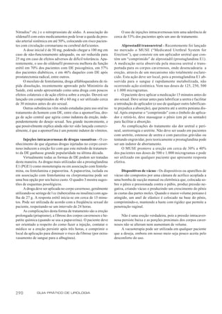 Nitradisc® etc.) e o nitroprussiato de sódio. A associação do           O uso de injeções intracavernosas tem uma aderência de
sildenafil com estes medicamentos pode levar a queda da pres-      cerca de 53% dos pacientes após um ano de tratamento.
são arterial sistêmica em até 50%, colocando em risco pacien-
tes com circulação coronariana ou cerebral deficientes.                  Alprostadil transuretral - Recentemente foi lançado
      A dose inicial é de 50 mg, podendo chegar a 100 mg em        no mercado o MUSE (“Medicated Urethral System for
caso de não-funcionamento adequado, ou ser reduzida para           Erection”), que consiste em um aplicador uretral que con-
25 mg em caso de efeitos adversos de difícil tolerância. Apa-      tém um “comprimido” de alprostadil (prostaglandina E1).
rentemente, o uso do sildenafil promoveu melhora da função         A medicação seria absorvida pela mucosa uretral e trans-
erétil em 70% dos pacientes com DE psicogênica, em 57%             portada para os corpos cavernosos, onde desencadearia a
dos pacientes diabéticos, e em 46% daqueles com DE após            ereção, através de um mecanismo não totalmente esclare-
prostatectomia radical, entre outros.                              cido. Esta ação deve ser local, pois a prostaglandina E1 ab-
      O mesilato de fentolamina, droga alfabloqueadora de rá-      sorvida para o sangue é rapidamente metabolizada, não
pida dissolução, recentemente aprovado pelo Ministério da          ocorrendo ação sistêmica. Vem nas doses de 125, 250, 500
Saúde, está sendo apresentado como uma droga com poucos            e 1.000 microgramas.
efeitos colaterais e de ação efetiva sobre a ereção. Deverá ser          O paciente deve aplicar a medicação 15 minutos antes do
lançado em comprimidos de 40 e 60 mg e ser utilizado cerca         ato sexual. Deve urinar antes para lubrificar a uretra e facilitar
de 30 minutos antes do ato sexual.                                 a introdução do aplicador (o uso de qualquer outro lubrifican-
      Outras substâncias vêm sendo estudadas para uso oral no      te prejudica a absorção), que penetra até a uretra peniana dis-
tratamento do homem com DE, entre elas a apomorfina, dro-          tal. Após empurrar o “comprimido” com o êmbolo do aplica-
ga de ação central que agiria como indutora da ereção, inde-       dor e retirá-lo, deve massagear o pênis (em pé ou sentado)
pendentemente do desejo sexual. Seu grande inconveniente, e        para facilitar a absorção.
que possivelmente explica ainda não ter sido lançada comerci-            As complicações do tratamento são dor uretral e peri-
almente, é que a apomorfina é um potente indutor de vômitos.       neal, uretrorragia e uretrite. Não deve ser usado em pacientes
                                                                   com uretrite, estenose de uretra e com parceiras grávidas ou
      Injeções intracavernosas de drogas vasoativas - O co-        tentando engravidar, pois teoricamente a prostaglandina pode
nhecimento de que algumas drogas injetadas no corpo caver-         ser um indutor de abortamento.
noso induzem a ereção fez com que este método de tratamen-               O MUSE promove a ereção em cerca de 30% a 40%
to da DE ganhasse grande popularidade na última década.            dos pacientes nas doses de 500 e 1.000 microgramas e pode
      Virtualmente todas as formas de DE podem ser tratadas        ser utilizado em qualquer paciente que apresente resposta
desta maneira. As drogas mais utilizadas são a prostaglandina      efetiva.
E1 (PGE1) como monoterapia ou em associação com fentola-
mina, ou fentolamina e papaverina. A papaverina, isolada ou             Dispositivos de vácuo - Os dispositivos ou aparelhos de
em associação com fentolamina ou clorpromazina pode ser            vácuo são compostos por uma câmara de acrílico acoplada a
uma boa opção por seu baixo custo. O quadro 3 mostra suges-        uma bomba de sucção manual ou eletrônica que, colocada so-
tões de esquemas posológicos.                                      bre o pênis e pressionada contra o púbis, produz pressão ne-
      A droga deve ser aplicada no corpo cavernoso, geralmente     gativa, criando vácuo e produzindo um crescimento do pênis
utilizando-se seringa de l cc (tuberculina ou insulina) com agu-   às custas das partes moles. Quando o maior volume peniano é
lha de 27 g. A resposta erétil inicia-se em cerca de 15 minu-      atingido, um anel de elástico é colocado na base do pênis,
tos. Pode ser utilizada de acordo com a freqüência sexual do       comprimindo-o, mantendo a haste com rigidez que permite a
paciente, respeitando-se um intervalo de 24 horas.                 penetração vaginal.
      As complicações desta forma de tratamento são a ereção
prolongada (priapismo), a fibrose dos corpos cavernosos e he-          Não é uma ereção verdadeira, pois a pressão intracaver-
patite química (quando se usa a papaverina). O paciente deve       nosa persiste baixa e as porções proximais dos corpos caver-
ser orientado a respeito do como fazer a injeção, contatar o       nosos não se alteram nem aumentam de volume.
médico se a ereção persistir após três horas, e comprimir o            A vacuoterapia pode ser utilizada em qualquer paciente
local da aplicação para diminuir o risco da fibrose (por extra-    que a deseja, embora em nosso meio seja pouco aceita pelo
vasamento de sangue para a albugínea).                             desconforto do uso.




290           GUIA PRÁTICO DE UROLOGIA
 