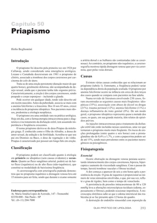 Capítulo 50
Priapismo

Helio Begliomini



Introdução                                                       a artéria dorsal e as bulbares são contrastadas (não as caver-
                                                                 nosas). Ao contrário, no priapismo não-isquêmico, a caverno-
                                                                 sografia mostrou rápida drenagem venosa quer por via caver-
      O priapismo foi descrito pela primeira vez em 1924 por
                                                                 nosa, quer pelas veias dorsais.
Callaway, sendo considerado uma emergência urológica.
Lozano e Castañeda descreveram em 1981 o priapismo de
clitóris, associado a trombose dos corpos cavernosos por car-    Causas
cinoma do colo do útero.
                                                                      Existem várias causas conhecidas que se relacionam ao
      Trata-se de uma ereção persistente (duração maior do que
                                                                 priapismo (tabela 1). Entretanto, a freqüência poderá variar
quatro horas), geralmente dolorosa, não acompanhada de de-
                                                                 na dependência direta da população avaliada. O priapismo por
sejo sexual, ainda que o paciente tenha tido orgasmo prévio.
                                                                 anemia falciforme ocorre na infância em cerca de dois terços
Caracteristicamente, a ereção é dos corpos cavernosos, sendo
                                                                 dos casos quando se compara com pacientes na fase adulta.
poupado o corpo esponjoso – incluindo a glande.
                                                                      Numa revisão de literatura envolvendo 230 casos, fo-
      Pode ocorrer em qualquer idade, tendo sido descrito até
                                                                 ram encontradas as seguintes causas mais freqüentes: idio-
em recém-nascidos. Antes da puberdade, associa-se mais com
                                                                 páticas (35%); associação com abuso de álcool ou drogas
a anemia falciforme e a leucemia. Dos 16 aos 45 anos, cresce
a incidência do priapismo idiopático. Nos pacientes mais ido-    (21%); trauma perineal (12%); anemia falciforme (11%) e
sos, predomina a etiologia neoplásica.                           doença inflamatória do trato genital (8%). De um modo
      O priapismo era uma entidade rara na prática urológica.    geral, o priapismo idiopático representa quase a metade dos
Hoje em dia, com a farmacoterapia intracavernosa para o diag-    casos, os quais, em sua grande maioria, têm relatos de episó-
nóstico e/ou tratamento da disfunção erétil, tem assumido im-    dios prévios.
                                                                      As injeções intracavernosas para o tratamento da disfun-
portância e freqüência crescentes.
                                                                 ção erétil não estão incluídas nessas casuísticas, uma vez que
      O nome priapismo deriva-se do deus Priapus da mitolo-
                                                                 tornaram o priapismo muito mais freqüente. Os riscos de ere-
gia grega. É conhecido como o filho de Afrodite, a deusa do
                                                                 ções prolongadas (entre quatro e seis horas) com a prosta-
amor sexual, da sedução e da fertilidade. Acredita-se que seu
                                                                 glandina são de 0,4% a 1,7%, e com a papaverina podem ser
pai era Dionísio ou Baco, o deus da vegetação e do vinho.
Priapus é caracterizado por possuir um longo falo em ereção.     de até 15%, sendo mais prevalentes entre os pacientes neuro-
                                                                 gênicos ou psicogênicos.

Classificação                                                    Fisiopatogenia
     O priapismo poderá ser classificado quanto à etiologia      Essencial
em primário ou idiopático (sem causas evidentes) e secun-             Ocorre obstrução na drenagem venosa peniana acarre-
dário. Quanto ao fluxo sangüíneo arterial, poderá ser de bai-    tando intumescimento dos corpos cavernosos, hipoxia, hiper-
xo fluxo (isquêmico) ou de alto fluxo (não-isquêmico), que       capnia e aumento da viscosidade sangüínea. Com o passar do
constitui-se modalidade de baixíssima freqüência.                tempo, haverá trombose vascular e fibrose tecidual.
      A cavernosografia com arteriografia pudenda demons-             A dor começa a aparecer de seis a oito horas após a per-
trou que no priapismo isquêmico a drenagem venosa leva até       sistência da ereção. O grau de isquemia é proporcional ao nú-
15 minutos para ser feita, sendo que durante o exame somente     mero de veias emissárias envolvidas, o que, por sua vez, refle-
                                                                 te o grau de rigidez, bem como o tempo de venoclusão.
                                                                      A persistência de pressões intracavernosas de 80 a 120
                                                                 mmHg leva a alterações microscópicas teciduais (edema, es-
Endereço para correspondência:                                   pessamento e fibrose), podendo ocasionar impotência. À mi-
Av. Maria Amália Lopes de Azevedo, 147 - Tremembé                croscopia eletrônica sabe-se que o edema intersticial das tra-
02350-000 - São Paulo - SP                                       béculas já se faz presente após 12 horas do quadro.
Tel.: (0--11) 204-7000                                                A destruição do endotélio sinusoidal com exposição da

                                                                             GUIA PRÁTICO DE UROLOGIA                     293
 