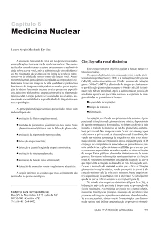 Capítulo 6
Medicina Nuclear

Lauro Sergio Machado Ervilha


      A avaliação funcional do rim é um dos primeiros estudos     Cintilografia renal dinâmica
com aplicação clínica na era da medicina nuclear. Os exames
realizados com detectores captam externamente a radioativi-            Este estudo tem por objetivo avaliar a função renal e o
dade sobre a área renal, após a administração do radiofárma-      trânsito urinário.
co. Os resultados são expressos em forma de gráficos repre-            Os agentes habitualmente empregados são o ácido dieti-
sentativos de atividade versus tempo da função renal. Atual-      lenodiaminopentacético (DTPA) e a mercaptoacetiltriglicina
mente modernas gamacâmaras acopladas a computadores so-           (MAG3), ambos marcados com 99mTc, emissor de radiação
fisticados fornecem imagens de alta qualidade e parâmetros        gama. O 99mTc-DTPA é eliminado do sangue exclusivamen-
funcionais. As imagens renais podem ser usadas para a aquisi-     te por filtração glomerular enquanto o 99mTc-MAG3 é elimi-
ção de dados funcionais ou para avaliar processos específi-       nado pelo túbulo proximal. Após a administração venosa de
cos, tais como pielonefrite, uropatia obstrutiva ou hipertensão   um destes agentes, em pacientes normais, a seqüência de ima-
renovascular. Drogas podem ser associadas aos exames, au-         gens obtidas na gamacâmara fornece:
mentando a sensibilidade e especificidade do diagnóstico em
certas patologias.                                                     n capacidade de captação;
                                                                       n tempo de trânsito e
     As principais indicações clínicas para estudos renais com
radioisótopos são:                                                     n eliminação.

     n avaliação do fluxo sangüíneo renal;                              A captação, verificada nos primeiros três minutos, é pro-
                                                                  porcional à função renal (glomerular ou tubular, dependendo
     n medidas de parâmetros quantitativos, tais como fluxo       do agente empregado). Em seguida, no intervalo de três a seis
       plasmático renal efetivo e taxa de filtração glomerular;   minutos o trânsito do material se faz dos glomérulos ou túbu-
                                                                  los à pelve renal. Nas imagens renais ficam visíveis os grupos
     n avaliação da hipertensão renovascular;                     calicianos e a pelve renal. A eliminação renal é imediata, de-
                                                                  vendo ser mínima a presença de traçador nos rins e nos siste-
     n detecção da pielonefrite;                                  mas coletores cerca de 30 minutos após a injeção (figura 1). O
                                                                  emprego de computadores associados às gamacâmaras per-
     n detecção e quantificação da uropatia obstrutiva;           mite estabelecer regiões de interesse (ROI) e gerar curvas que
                                                                  representam a quantidade de radiotraçador no rim em função
     n avaliação do rim transplantado;                            do tempo. Estes gráficos, chamados historicamente de reno-
                                                                  gramas, fornecem informações semiquantitativas da função
     n avaliação da função renal diferencial;                     renal. O renograma normal tem uma rápida ascensão da curva
                                                                  que representa a chegada do traçador ao rim. Em seguida veri-
     n detecção de anomalias renais congênitas ou adquiridas.     fica-se o acúmulo do material no rim que reflete a filtração
                                                                  glomerular/secreção tubular, sendo que o pico da curva é al-
     A seguir veremos os estudos que mais comumente são           cançado no intervalo de três a seis minutos. Nesta etapa ocor-
realizados na prática urológica.                                  re a equalização da captação com a excreção. A subseqüente
                                                                  queda na curva reflete somente a excreção (figura 2).
                                                                        No estudo das uropatias obstrutivas (figura 3a e 3b), a
                                                                  hidratação prévia do paciente é importante na prevenção de
                                                                  falsos resultados. Na presença de estase no sistema coletor,
Endereço para correspondência:                                    manobras fisiológicas (micção, mudança de decúbito) irão
Rua XV de Novembro, 2.177 - Alto da XV                            provocar a drenagem espontânea em sistemas não-obstruídos.
80050-000 - Curitiba - PR                                         Se a estase persistir, a intervenção farmacológica com furose-
Tel.: (0--41) 264-6072                                            mida venosa será útil na caracterização de processo obstruti-


                                                                              GUIA PRÁTICO DE UROLOGIA                       29
 