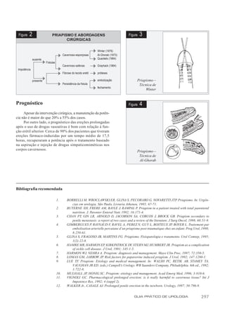 Figura   2                   PRIAPISMO E ABORDAGENS                                      Figura   3
                                     CIRÚRGICAS

                                                                     Winter (1976)
                                          Cavernoso-esponjosas       Al-Ghorab (1973)
              ausente                                                Quackels (1964)
                         Fístulas
                                          Cavernoso-safenas          Grayhack (1964)
 Impotência
                                          Fibrose do tecido erétil   próteses

              presente                                               embolização                Priapismo –
                                          Persistência da fístula                                Técnica de
                                                                     fechamento
                                                                                                     Winter


Prognóstico                                                                               Figura   4
     Apesar da intervenção cirúrgica, a manutenção da potên-
cia não é maior do que 20% a 55% dos casos.
     Por outro lado, o prognóstico das ereções prolongadas
após o uso de drogas vasoativas é bom com relação à fun-
ção erétil ulterior. Cerca de 98% dos pacientes que tiveram
ereções fármaco-induzidas por um tempo médio de 17,5
horas, recuperaram a potência após o tratamento baseado
na aspiração e injeção de drogas simpaticomiméticas nos
corpos cavernosos.                                                                              Priapismo –
                                                                                                 Técnica de
                                                                                                 Al-Ghorab




Bibliografia recomendada

                                    1.       BORRELLI M, WROCLAWSKI ER, GLINA S, PECORARO G, NOVARETTI JTP Priapismo. In: Urgên-
                                                                                                                              .
                                                cias em urologia. São Paulo, Livraria Atheneu, 1985; 67-71.
                                    2.       BUTERNE XH, FRERE AM, BAYLE J, RAMPAL P. Priapism in a patient treated with total parenteral
                                                nutrition. J. Parenter Enteral Nutr, 1992; 16:171-4.
                                    3.       CHAN PT, GIN LR, ARNOLD D, JACOBSON SA, CORCOS J, BROCK GB. Priapism secondary to
                                                penile metastasis: a report of two cases and a review of the literature. J Surg Oncol, 1998; 68:51-9.
                                    4.       GIMBERGUES P, RAYNAUD F, RAVEL A, PEREZ N, GUY L, BOITEUX JP, BOYER L. Traitement par
                                                embolisation arterielle percutane d’un priapisme post-traumatique chez un enfant. Prog Urol, 1998;
                                                8:258-61.
                                    5.       GLINA S, FRAGOSO JB, MARTINS FG. Priapismo. Fisiopatologia e tratamento. Urol Comtep, 1995;
                                                1(2):22-8.
                                    6.       HAMRE MR, HARMON EP, KIRKPATRICK DV, STERN MJ, HUMBERT JR. Priapism as a complication
                                                of sickle cell disease. J Urol, 1991; 145:1-5.
                                    7.       HARMON WJ, NEHRA A. Priapism: diagnosis and management. Mayo Clin Proc, 1997; 72:350-5.
                                    8.       LOMAS GM, JARROW JP. Risk factors for papaverine induced priapism. J Urol, 1992; 147:1280-1.
                                    9.       LUE TF. Priapism: Etiology and medical management. In: WALSH PC, RETIK AB, STAMEY TA,
                                                VAUGHAN JR ED. (eds.) Campell’s Urology. WB Saunders Company, Philadelphia. 6th ed., 1992;
                                                1:722-8.
                                    10.      MULHALL JP, HONIG SC. Priapism: etiology and management. Acad Emerg Med, 1996; 3:810-6.
                                    11.      VIGNOLI GC. Pharmacological prolonged erection: is it really harmful to cavernous tissue? Int J
                                                Impotence Res, 1992; 4 (suppl 2).
                                    12.      WALKER Jr., CASALE AJ. Prolonged penile erection in the newborn. Urology, 1997; 50:796-9.


                                                                                              GUIA PRÁTICO DE UROLOGIA                         297
 