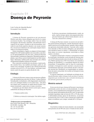 Capítulo 51
         Doença de Peyronie

         Luiz Carlos de Almeida Rocha*
         Fernando César Koleski

         Introdução                                                                 ba diversos mecanismos simultaneamente e pode, em
                                                                                    parte, explicar porque apenas uma pequena porcenta-
             A doença de Peyronie caracteriza-se por um processo                    gem dos homens que sofrem trauma durante o ato se-
         fibrótico que afeta a túnica albugínea que envolve os corpos               xual vêm a desenvolver a doença.
         cavernosos do pênis. Sua etiologia ainda é foco de extensa
         investigação, não havendo, entretanto, uma definição exata a            A doença de Peyronie somente vai ocorrer em um indiví-
         respeito de sua origem. Acredita-se que microtraumas, ocor-         duo geneticamente predisposto, estando diretamente relacio-
         rendo de uma forma repetitiva durante o ato sexual, associa-        nada ao processo de envelhecimento, quando a túnica albugí-
         dos a um processo defeituoso de cicatrização estejam relacio-       nea apresenta elasticidade reduzida. A pressão sobre o pênis
         nados ao seu desenvolvimento.                                       ereto distende as fibras da túnica albugínea, que apresentam
             Fatores imunológicos, ligados ao antígeno de histocompati-      uma tolerância menor ao esforço. A delaminação ou fratura
         bilidade HLA-B27 podem também estar associados a esta doen-         desta túnica vai ocorrer, tipicamente, envolvendo as fibras
         ça. Em aproximadamente 10% dos casos, a doença de Peyronie          septais e circulares.
         está associada à contratura de Dupuytren, fibromatose palmar ou         A sequência natural após o trauma é a ativação do sistema
         plantar, o que reforça a possível participação de um fator imuno-   de cicatrização: inicialmente, ocorre ativação de citocinas atra-
         lógico. Raramente, também pode estar associada com a fibrose        vés de TGF (demonstrando estar elevado na doença de Peyro-
         retroperitoneal idiopática (doença de Ormond).                      nie), PDGF, interleucinas e TNF. Estes fatores vão estimular a
             Para o paciente acometido por esta doença, a repercussão,       produção de fibroblastos e o conseqüente depósito de matriz
         não somente física, mas também psicológica, pode ser, por           extracelular. O desequilíbrio entre as fases de cicatrização,
         muitas vezes, devastante. Acredita-se que a doença de Peyronie      incluindo a formação da cicatriz anormal e um processo de
         acometa cerca de 0,3% a 2% dos homens, ocorrendo usual-             remodelamento deficiente, possivelmente devido a uma fun-
         mente a partir da quarta ou quinta década de vida.                  ção anormal dos fibroblastos ou irregularidades no metabo-
                                                                             lismo da matriz extracelular vão resultar na formação de uma
                                                                             cicatriz anormal.
         Etiologia                                                               O conceito importante a ser lembrado na etiologia da do-
                                                                             ença de Peyronie, então, é de que a lesão mecânica é um fator
             A doença de Peyronie começa como um processo inflama-           epigenético que vai funcionar como o ativador da doença em
         tório que progride para uma fase de fibrose. A placa fibrótica      um indivíduo geneticamente predisposto.
         formada pode, eventualmente, sofrer degeneração, transforman-
         do-se em cartilagem hialina ou em tecido ósseo. Esta placa
         tem origem mais comumente na região dorsal do pênis, rara-
                                                                             História natural
         mente acometendo o septo entre os corpos cavernosos.
             É proposto que dois fatores devem ocorrer para o desen-            Existe um mito de que a doença de Peyronie é uma doença
         cadeamento da doença de Peyronie:                                   autolimitada, porém este deve ser desconsiderado. As séries
                                                                             recentes, com acompanhamento prolongado de pacientes, mos-
                1.Trauma ao pênis ereto;                                     tram que apenas uma pequena parcela dos casos vai apresentar
                                                                             resolução espontânea, algo em torno de 10% a 15% dos casos.
                2.Defeito no sitema de cicatrização. Este defeito englo-     A deformidade peniana, apesar de não-dolorosa, vai persistir
                                                                             na maioria dos casos. A dor é o único sintoma que comprovada-
                                                                             mente vai melhorar com o tempo, variando de 6 a 24 meses.
         *Endereço para correspondência:
         Rua Vitório João Brunnor, 408 - Abranches                           Diagnóstico
         82130-080 - Curitiba - PR
         Tel.: (0--41) 254-5007                                                  Uma história evidente de trauma durante o ato sexual pode
         Fax: (0--41) 253-4373                                               estar presente em até 40% dos casos. O modo de início da do-

                                                                                         GUIA PRÁTICO DE UROLOGIA                       299


Cap 51- Doença de Peyronie.pm6     299                                                       13/06/00, 15:14
 