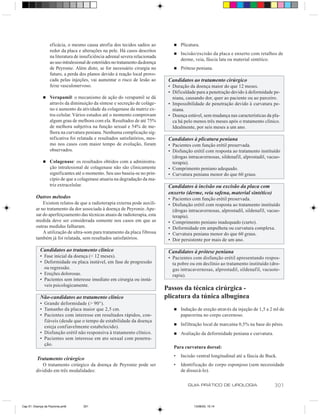 eficácia, o mesmo causa atrofia dos tecidos sadios ao           n   Plicatura.
                  redor da placa e alterações na pele. Há casos descritos
                                                                                  n   Incisão/excisão da placa e enxerto com retalhos de
                  na literatura de insuficiência adrenal severa relacionada
                                                                                      derme, veia, fáscia lata ou material sintético.
                  ao uso intralesional de esteróides no tratamento da doença
                  de Peyronie. Além disto, se for necessário cirurgia no          n   Prótese peniana.
                  futuro, a perda dos planos devido à reação local provo-
                  cada pelas injeções, vai aumentar o risco de lesão ao         Candidatos ao tratamento cirúrgico
                  feixe vasculonervoso.                                         • Duração da doença maior do que 12 meses.
                                                                                • Dificuldade para a penetração devido à deformidade pe-
              n   Verapamil: o mecanismo de ação do verapamil se dá               niana, causando dor, quer ao paciente ou ao parceiro.
                  através da diminuição da síntese e secreção de coláge-        • Impossibilidade de penetração devido à curvatura pe-
                  no e aumento da atividade da colagenase da matriz ex-           niana.
                  tra-celular. Vários estudos até o momento comprovam           • Doença estável, sem mudança nas características da pla-
                  algum grau de melhora com ela. Resultados de até 75%            ca há pelo menos três meses após o tratamento clínico.
                  de melhora subjetiva na função sexual e 54% de me-              Idealmente, por seis meses a um ano.
                  lhora na curvatura peniana. Nenhuma complicação sig-
                  nificativa foi relatada e resultados satisfatórios, mes-      Candidatos à plicatura peniana
                  mo nos casos com maior tempo de evolução, foram               • Pacientes com função erétil preservada.
                  observados.                                                   • Disfunção erétil com resposta ao tratamento instituído
                                                                                  (drogas intracavernosas, sildenafil, alprostadil, vacuo-
              n   Colagenase: os resultados obtidos com a administra-             terapia).
                  ção intralesional de colagenase não são clinicamente          • Comprimento peniano adequado.
                  significantes até o momento. Seu uso baseia-se no prin-       • Curvatura peniana menor do que 60 graus.
                  cípio de que a colagenase atuaria na degradação da ma-
                  triz extracelular.                                            Candidatos à incisão ou excisão da placa com
                                                                                enxerto (derme, veia safena, material sintético)
         Outros métodos                                                         • Pacientes com função erétil preservada.
             Existem relatos de que a radioterapia externa pode auxili-         • Disfunção erétil com resposta ao tratamento instituído
         ar no tratamento da dor associada à doença de Peyronie. Ape-             (drogas intracavernosas, alprostadil, sildenafil, vacuo-
         sar do aperfeiçoamento das técnicas atuais de radioterapia, esta         terapia).
         medida deve ser considerada somente nos casos em que as                • Comprimento peniano inadequado (curto).
         outras medidas falharam.                                               • Deformidade em ampulheta ou curvatura complexa.
             A utilização de ultra-som para tratamento da placa fibrosa         • Curvatura peniana menor do que 60 graus.
         também já foi relatada, sem resultados satisfatórios.                  • Dor persistente por mais de um ano.

            Candidatos ao tratamento clínico                                    Candidatos à prótese peniana
            • Fase inicial da doença (< 12 meses).                              • Pacientes com disfunção erétil apresentando respos-
            • Deformidade ou placa instável, em fase de progressão                ta pobre ou em declínio ao tratamento instituído (dro-
              ou regressão.                                                       gas intracavernosas, alprostadil, sildenafil, vacuote-
            • Ereções dolorosas.                                                  rapia).
            • Pacientes sem interesse imediato em cirurgia ou instá-
              veis psicologicamente.
                                                                               Passos da técnica cirúrgica -
            Não-candidatos ao tratamento clínico                               plicatura da túnica albugínea
            • Grande deformidade (> 90°).
            • Tamanho da placa maior que 2,5 cm.                                  n   Indução de ereção através da injeção de 1,5 a 2 ml de
            • Pacientes com interesse em resultados rápidos, con-                     papaverina no corpo cavernoso.
              fiáveis (desde que o tempo de estabilidade da doença
                                                                                  n   Infiltração local de marcaína 0,5% na base do pênis.
              esteja confiavelmente estabelecido).
            • Disfunção erétil não responsiva à tratamento clínico.               n   Avaliação da deformidade peniana e curvatura.
            • Pacientes sem interesse em ato sexual com penetra-
              ção.
                                                                                  Para curvatura dorsal:
                                                                                  •   Incisão ventral longitudinal até a fáscia de Buck.
          Tratamento cirúrgico
            O tratamento cirúrgico da doença de Peyronie pode ser                 •   Identificação do corpo esponjoso (sem necessidade
         dividido em três modalidades:                                                de dissecá-lo).

                                                                                          GUIA PRÁTICO DE UROLOGIA                     301


Cap 51- Doença de Peyronie.pm6      301                                                      13/06/00, 15:14
 