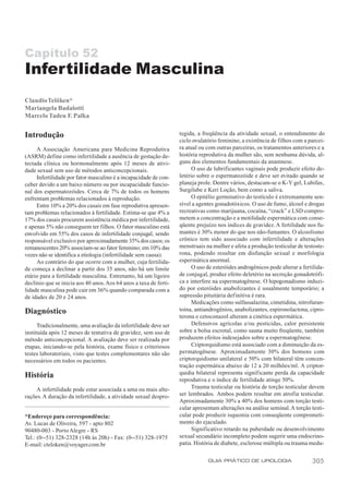 Capítulo 52
Infertilidade Masculina
Claudio Telöken*
Mariangela Badalotti
Marcelo Tadeu F. Palka


Introdução                                                         tegida, a freqüência da atividade sexual, o entendimento do
                                                                   ciclo ovulatório feminino, a existência de filhos com a parcei-
     A Associação Americana para Medicina Reprodutiva              ra atual ou com outras parceiras, os tratamentos anteriores e a
(ASRM) define como infertilidade a ausência de gestação de-        história reprodutiva da mulher são, sem nenhuma dúvida, al-
tectada clínica ou hormonalmente após 12 meses de ativi-           guns dos elementos fundamentais da anamnese.
dade sexual sem uso de métodos anticoncepcionais.                        O uso de lubrificantes vaginais pode produzir efeito de-
     Infertilidade por fator masculino é a incapacidade de con-    letério sobre o espermatozóide e deve ser evitado quando se
ceber devido a um baixo número ou por incapacidade funcio-         planeja prole. Dentre vários, destacam-se o K-Y gel, Lubifax,
nal dos espermatozóides. Cerca de 7% de todos os homens            Surgilube e Keri Loção, bem como a saliva.
enfrentam problemas relacionados à reprodução.                           O epitélio germinativo do testículo é extremamente sen-
     Entre 10% a 20% dos casais em fase reprodutiva apresen-       sível a agentes gonadotóxicos. O uso de fumo, álcool e drogas
tam problemas relacionados à fertilidade. Estima-se que 4% a       recreativas como marijuana, cocaína, “crack” e LSD compro-
17% dos casais procurem assistência médica por infertilidade,      metem a concentração e a motilidade espermática com conse-
e apenas 5% não conseguem ter filhos. O fator masculino está       qüente prejuízo nos índices de gravidez. A fertilidade nos fu-
envolvido em 55% dos casos de infertilidade conjugal, sendo        mantes é 30% menor do que nos não-fumantes. O alcoolismo
responsável exclusivo por aproximadamente 35% dos casos; os        crônico tem sido associado com infertilidade e alterações
remanescentes 20% associam-se ao fator feminino; em 10% das        menstruais na mulher e afeta a produção testicular de testoste-
vezes não se identifica a etiologia (infertilidade sem causa).     rona, podendo resultar em disfunção sexual e morfologia
     Ao contrário do que ocorre com a mulher, cuja fertilida-      espermática anormal.
de começa a declinar a partir dos 35 anos, não há um limite              O uso de esteróides androgênicos pode alterar a fertilida-
etário para a fertilidade masculina. Entretanto, há um ligeiro     de conjugal, produz efeito deletério na secreção gonadotrófi-
declínio que se inicia aos 40 anos. Aos 64 anos a taxa de ferti-   ca e interfere na espermatogênese. O hipogonadismo induzi-
lidade masculina pode cair em 36% quando comparada com a           do por esteróides anabolizantes é usualmente temporário; a
de idades de 20 e 24 anos.                                         supressão pituitária def initiva é rara.
                                                                         Medicações como sulfassalazina, cimetidina, nitrofuran-
Diagnóstico                                                        toína, antiandrogênios, anabolizantes, espironolactona, cipro-
                                                                   terona e cetoconazol alteram a cinética espermática.
      Tradicionalmente, uma avaliação da infertilidade deve ser          Defensivos agrícolas e/ou pesticidas, calor persistente
instituída após 12 meses de tentativa de gravidez, sem uso de      sobre a bolsa escrotal, como sauna muito freqüente, também
método anticoncepcional. A avaliação deve ser realizada por        produzem efeitos indesejados sobre a espermatogênese.
etapas, iniciando-se pela história, exame físico e criteriosos           Criptorquidismo está associado com a diminuição da es-
testes laboratoriais, visto que testes complementares não são      permatogênese. Aproximadamente 30% dos homens com
necessários em todos os pacientes.                                 criptorquidismo unilateral e 50% com bilateral têm concen-
                                                                   tração espermática abaixo de 12 a 20 milhões/ml. A criptor-
História                                                           quidia bilateral representa significante perda da capacidade
                                                                   reprodutiva e o índice de fertilidade atinge 50%.
     A infertilidade pode estar associada a uma ou mais alte-            Trauma testicular ou história de torção testicular devem
rações. A duração da infertilidade, a atividade sexual despro-     ser lembrados. Ambos podem resultar em atrofia testicular.
                                                                   Aproximadamente 30% a 40% dos homens com torção testi-
                                                                   cular apresentam alterações na análise seminal. A torção testi-
*Endereço para correspondência:                                    cular pode produzir isquemia com conseqüente comprometi-
Av. Lucas de Oliveira, 597 - apto 802                              mento do ejaculado.
90480-003 - Porto Alegre - RS                                            Significativo retardo na puberdade ou desenvolvimento
Tel.: (0--51) 328-2328 (14h às 20h) - Fax: (0--51) 328-1975        sexual secundário incompleto podem sugerir uma endocrino-
E-mail: cteloken@voyager.com.br                                    patia. História de diabete, esclerose múltipla ou trauma medu-

                                                                               GUIA PRÁTICO DE UROLOGIA                      305
 