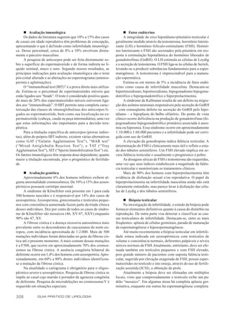 n Avaliação imunológica                                           n Fator endócrino
      Os dados da literatura sugerem que 10% a 15% dos casos            A integridade do eixo hipotálamo-pituitário-testicular é
de casais em idade reprodutiva têm problemas de concepção,        geralmente medido através da testosterona, hormônio luteini-
apresentando o que é definido como infertilidade imunológi-       zante (LH) e hormônio folículo-estimulante (FSH). Hormô-
ca. Desse percentual, cerca de 8% a 10% envolvem direta-          nio luteinizante e FSH são secretados pela pituitária em res-
mente o parceiro masculino.                                       posta à estimulação hipotalâmica do hormônio liberador de
      A pesquisa de anticorpos pode ser feita diretamente so-     gonadotrofinas (GnRH). O LH estimula as células de Leydig
bre a superfície do espermatozóide e de forma indireta no lí-     e a secreção de testosterona. O FSH liga-se às células de Sertoli,
quido seminal, muco e soro. Segundo nossos resultados, as         levando-as a produzir substâncias fundamentais para a esper-
principais indicações para avaliação imunológica são o teste      matogênese. A testosterona é imprescindível para a matura-
pós-coital alterado e as alterações no espermograma (astenos-     ção espermática.
permia e aglutinações).                                                 Estima-se em menos de 5% a incidência de fator endó-
      O “immunobead test (IBT)” é a prova direta mais utiliza-    crino como causa de infertilidade masculina. Destacam-se
da. Estima-se o percentual de espermatozóides móveis que          hipertireoidismo, hipotireoidismo, hipogonadismo hipogona-
estão ligados aos “beads”. O teste é considerado positivo quan-   dotrófico e hipergonadotrófico e hiperprolactinemia.
do mais de 20% dos espermatozóides móveis estiverem liga-               A síndrome de Kallmann resulta de um defeito na migra-
dos aos “immunobeads”. O IBT permite uma completa carac-          ção dos axônios neuronais responsáveis pela secreção do GnRH
terização das classes de imunoglobulinas dos anticorpos li-       – com conseqüente defeito na secreção do GnRH pelo hipo-
gados ao espermatozóide, bem como sua localização no es-          tálamo – e hipoplasia do bulbo olfatório. Do ponto de vista
permatozóide (cabeça, cauda ou peça intermediária), uma vez       clínico ocorre deficiência na produção de gonadotrofinas (hi-
que estas informações são importantes para a decisão tera-        pogonadismo hipogonadotrófico primário) associada à anos-
pêutica.                                                          mia ou hiposmia. Essa síndrome ocorre em aproximadamente
      Para a titulação específica de anticorpos (provas indire-   1:10.000 e 1:60.000 pacientes e a infertilidade pode ser corri-
tas), além do próprio IBT indireto, existem várias alternativas   gida com uso de GnRH.
como GAT (“Gelatin Agglutination Test”), “MAR test”                     A elevação da gonodropina indica falência testicular. A
(“Mixed Antiglobulin Reaction Test”), o TAT (“Tray                determinação do FSH é clinicamente mais útil e reflete o esta-
Agglutination Test”), SIT (“Sperm Immobilization Test”) etc.      do dos túbulos seminíferos. Um FSH elevado implica em se-
Os fatores imunológicos têm resposta dose-dependente; quanto      vera falência testicular e usualmente o prognóstico é pobre.
maior a titulação encontrada, pior o prognóstico de fertilida-          As dosagens séricas de FSH e testosterona são requeridas,
de.                                                               uma vez que seus índices estabelecem a magnitude da falên-
                                                                  cia testicular e monitorizam os tratamentos clínicos.
      n Avaliação genética                                              Mais de 90% dos homens com hiperprolactinemia têm
      Aproximadamente 6% dos homens inférteis exibem al-          evidência de disfunção sexual e/ou reprodutiva. O papel da
guma anormalidade cromossômica. De 10% a 15% dos azoos-           hiperprolactinemia na infertilidade masculina ainda não está
pérmicos possuem cariótipo anormal.                               claramente entendido, mas parece levar à disfunção das célu-
      A síndrome de Klinefelter está presente em 1 para cada      las de Leydig e dos túbulos seminíferos.
500 homens nascidos e é responsável por 14% dos casos de
azoospermia. Azoospermia, ginecomastia e testículos peque-             n Biópsia testicular
nos com consistência aumentada fazem parte da tríade clínica           Na investigação da infertilidade, o estudo da biópsia pode
desses indivíduos. Dez por cento de todos os casos de síndro-     fornecer elementos definitivos quanto à causa do distúrbio na
me de Klinefelter são mosaicos (46, XY/47, XXY) enquanto          reprodução. De outra parte visa detectar e classificar as cau-
90% são 47, XY.                                                   sas testiculares de infertilidade. Destacam-se, entre as mais
      A fibrose cística é a doença recessiva autossômica mais     freqüentes: aplasia de células germinais, parada de maturação
prevalente entre os descendentes de caucasianos do norte eu-      da espermatogênese e hipoespermatogênese.
ropeu, com incidência aproximada de 1:2.000. Mais de 500               Até muito recentemente a biópsia testicular em infertili-
mutações individuais foram detectadas no gene da fibrose cís-     dade estava indicada em azoospérmicos com testículos de
tica até o presente momento. A mais comum dessas mutações         volume e consistência normais, deferentes palpáveis e níveis
é a F508, que ocorre em aproximadamente 70% dos cromos-           séricos normais de FSH. Atualmente, entretanto, deve ser efe-
somos na fibrose cística. A ausência congênita bilateral do       tuada também em testículos pequenos e com FSH elevado,
deferente ocorre em 1,4% dos homens com azoospermia. Apro-        pois grande número de pacientes com suposta falência testi-
ximadamente, em 60% a 80% destes indivíduos identificou-          cular, sugerida por elevação exagerada de FSH, possui esper-
se a mutação da f ibrose cística.                                 matozóides no testículo e isto enseja, através do uso de fertili-
      Na atualidade o cariograma é obrigatório para o oligos-     zação assistida (ICSI), a obtenção de prole.
pérmico severo e azoospérmico. Pesquisa de fibrose cística se          Atualmente a biópsia deve ser efetuadas em múltiplos
impõe ao casal cujo marido é portador de agenesia congênita       locais, visto que comprovadamente o testículo exibe um pa-
de deferente. Pesquisa de microdeleções no cromossoma Y é         drão “mosaico”. Em algumas áreas há completa aplasia ger-
requerido em situações especiais.                                 minativa, enquanto em outras há espermatogênese completa.

308           GUIA PRÁTICO DE UROLOGIA
 