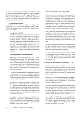 cindível o uso de microscópio cirúrgico e a anastomose pode           - Inseminação artificial heteróloga (IAD)
ser término-lateral ou término-terminal. A taxa de permeabi-
lidade varia de 60% a 90% e o índice de gravidez é de 30% a           Indicações: nos casos de oligoastenoteratospermia se-
50% em dois anos. Recomenda-se congelamento de esperma-               vera ou azoospermia, existe indicação de uso de sêmen
tozóides durante o procedimento ou após, pois pode ocorrer            de doador. Até o advento da injeção intracitoplasmática
obstrução pós-operatória tardia.                                      de espermatozóide (ICSI), cerca de 14% dos casais in-
                                                                      férteis utilizavam a AID nos EUA; este número dimi-
     n Reprodução Assistida                                           nuiu consideravelmente em função do sucesso da ICSI.
     Freqüentemente os tratamentos clínicos ou cirúrgicos são         Outras indicações são doenças genéticas, incompatibi-
ineficientes para a solução deste problema. Nestes casos, a           lidade Rh, doenças sexualmente transmissíveis, falha
obtenção de gestação requer a utilização de técnicas de repro-        de todas as outras técnicas de reprodução assistida.
dução assistida (RA).
                                                                      Pode ser realizada com sêmen fresco ou descongelado.
      • Inseminação Artificial                                        Atualmente, devido ao risco de doenças sexualmente
        Consiste na deposição de espermatozóides no apare-            transmissíveis, principalmente a AIDS, só se aceita o
        lho genital feminino, sem concurso de ato sexual. Pres-       uso de sêmen congelado por seis meses, com reavalia-
        supõe normalidade do aparelho genital feminino. É dita        ção do doador neste período. Os resultados com uso de
        homóloga quando é utilizado sêmen do marido e                 sêmen fresco ou congelado são praticamente os mes-
        heteróloga quando se utiliza sêmen de doador. De acor-        mos.
        do com o local em que os espermatozóides forem de-
        positados, a inseminação será intracervical (ICI),            Resultados: da mesma forma que na AIH, os resulta-
        intrauterina (IUI), intratubária (ITI), intraperioneal        dos são variáveis de acordo com o tipo ou não de indu-
        (DIPI) ou intrafolicular (DIFI). Na prática utiliza-se ba-    ção, “timing” da inseminação, tempo de infertilidade,
        sicamente a IUI, assunto do qual nos ocuparemos nes-          número de espermatozóides utilizados etc.
        te tópico.
                                                                      Em média, os índices de gestação por ciclo variam de
         - Inseminação artificial homóloga (AIH)                      15% a 20%, os índices de gestação por casal variam de
                                                                      40% a 60% de acordo com o número de ciclos realiza-
        Indicações: as indicações masculinas para AIH são             dos e a taxa de gravidez acumulada em seis meses gira
        oligoastenoteratospermia leve, presença de anticor-           em torno de 70%.
        pos antiespermatozóides na cauda ou no plasma se-
        minal, volume seminal muito diminuído e os trans-            • Transferência intratubária de gametas (GIFT)
        tornos da ejaculação, isto é, situações anatômicas ou
        funcionais que impedem a adequada deposição do                Consiste na deposição dos gametas – óvulos e esper-
        sêmen na vagina, em profundidade (hipospádia, eja-            matozóides – nas trompas, de modo que a fertilização
        culação precoce etc.).                                        ocorra em seu sítio fisiológico. Pressupõe indução da
                                                                      ovulação, aspiração folicular ecográfica, preparo se-
        É necessário que o sêmen seja preparado em laborató-          minal e transferência dos gametas por laparoscopia ou
        rio de forma a retirar os espermatozóides do plasma           histeroscopia.
        seminal, uma vez que este pode retardar e até impedir
        a capacitação, além de poder provocar reação anafilática      Indicações: na infertilidade masculina está indicada nos
        e maior risco de infecção.                                    casos de oligospermia moderada (5–10 milhões de es-
                                                                      permatozóides viáveis) e em presença de anticorpos
        Resultados: os resultados apresentados na literatura não      na cauda do espermatozóide.
        são uniformes – o índice de sucesso oscila de 55% a
        0% – devido ao grande número de variáveis envolvi-            Resultados: o primeiro estudo multinacional envolven-
        das (idade da mulher, indução ou não da ovulação, mo-         do 12 centros, mostrou 15% de gravidez em aproxima-
        nitorização do ciclo, “timing” da inseminação, número         damente 400 ciclos por fator masculino; foi a indica-
        de inseminações/ciclo, associação com fatores femini-         ção de pior resultado do método. Por outro lado, outro
        nos, número de espermatozóides inseminados, núme-             relato mostra que esta foi a indicação que apresentou o
        ro de ciclos realizados).                                     menor índice de abortamento com o método: 12,7%.

        Em relação ao número de espermatozóides móveis                Os resultados de 1993 dos Estados Unidos e Canadá –
        transferidos, nossos dados mostram 18,2% de gesta-            267 centros – em presença de fator masculino mos-
        ção/ciclo quando foram transferidos mais de 10 milhões        tram 29% de gravidez/ciclo quando a mulher tem me-
        de espermatozóides móveis e 7,8% de gestação/ciclo            nos de 40 anos (2.805 ciclos) e de 9% quando a mulher
        no caso de uso de menor número.                               tem mais de 40 anos (157 ciclos).

310            GUIA PRÁTICO DE UROLOGIA
 