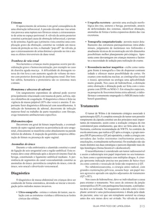 Urinoma                                                                 • Urografia excretora - permite uma avaliação morfo-
      O aparecimento de urinoma é em geral conseqüência de                lógica dos rins, ureteres e bexiga, permitindo, através
uma obstrução infravesical. A pressão elevada nas vias uriná-             de deformidades dos sistemas, identificar dilatação,
rias provoca uma ruptura nos fórnices renais e extravasamen-              anomalias de forma e lesões expansivas dentro das vias
to de urina no espaço perirrenal. A válvula da uretra posterior           excretoras.
constitui a principal causa de obstrução infravesical, e portan-
to de urinoma. Aquilo que à primeira vista constitui uma com-           • Tomografia computadorizada - permite maior deta-
plicação grave da obstrução, constitui na verdade um meca-                lhamento das estruturas parenquimatosas intra-abdo-
nismo de proteção ao rim, o chamado “pop-off ” da válvula, já             minais, julgamento de metástases nos linfonodos e
que o extravasamento de urina diminui a pressão no rim e ate-             atualmente técnicas de reconstrução em três dimensões
nua os efeitos irreversíveis de dano renal.                               possibilitam melhor planejamento pré-cirúrgico. Apre-
                                                                          senta como desvantagem em crianças menores e lacten-
Trombose de veia renal                                                    tes a necessidade de sedação para realização do exame.
     Nos lactentes e crianças muito pequenas ocorre por de-
sidratação grave e hemoconcentração, por exemplo no caso                • Ressonância nuclear magnética - exibe como vanta-
de diarréia aguda maciça. A dificuldade de drenagem ve-                   gem frente à tomografia o fato de dispensar contraste
nosa do rim leva a um aumento agudo do volume do mes-                     iodado e oferecer maior possibilidade de cortes. Os
mo com posterior destruição do parênquima renal. Dor lom-                 exames com medicina nuclear, as cintilografias (renal
bar súbita, hematúria e proteinúria são os sintomas mais                  e óssea), apresentam na urologia uma aplicabilidade
comuns.                                                                   muito grande. Nos casos de hidronefrose, a distinção
                                                                          entre obstrução e dilatação pode ser feita com o reno-
Hematoma e abscesso de adrenal                                            grama com DTPA ou MAG-3. Em situações especiais,
      Um sangramento espontâneo de adrenal pode ocorrer                   na pesquisa de feocromocitoma extra-adrenal, o rádio-
principalmente relacionado com trauma de parto, asfixia, sép-             fármaco comumente empregado é o MIGB (meta-iodo-
sis e distúrbios de coagulação. O diagnóstico clínico é feito na          benzil-guanidina).
vigência de massa palpável (85% das vezes) e anemia. É im-
portante fazer diagnóstico diferencial com neuroblastoma. A        Tratamento
infecção do hematoma de adrenal, decorrente de infecção
materno-fetal ou trabalho de parto traumático com fórceps,
                                                                         O tumor de Wilms é de tratamento cirúrgico associado à
exige tratamento antibacteriano específico.
                                                                   quimioterapia (QT).A completa remoção do tumor sem permitir
                                                                   rompimento da cápsula constitui um dos princípios mais impor-
Hidrometrocolpos                                                   tantes do tratamento, assim como a avaliação cirúrgica do rim
      Decorrente em geral de hímen imperfurado, e eventual-
                                                                   contralateral para estadiamento, que deve ser feita antes da ne-
mente de septo vaginal anterior ou persistência de seio uroge-
                                                                   frectomia, conforme recomendação do NWTS. Ao contrário da
nital, clinicamente se manifesta como abaulamento na parede
                                                                   escola americana, que realiza a QT após a cirurgia, o grupo euro-
inferior do abdome. A inspeção da genitália comprova oblite-
                                                                   peu (SIUP) preconiza a QT pré-operatória, e então a cirurgia con-
ração do hímen ou presença de septo vaginal.                       servadora das lesões resistentes (nefrectomias parciais,
                                                                   enucleações, eventualmente nefrectomia). Os resultados não são
Anomalias do úraco                                                 muito distintos nas duas estratégias e parecem depender mais do
     Durante a vida embrionária o alantóide constitui o canal      tipo histológico (forma favorável x desfavorável).
de ligação do seio urogenital com a região umbilical. Esta es-           O neuroblastoma é considerado um tumor radiossensível
trutura deve estar obliterada após o desenvolvimento final da      e assim a radioterapia tem papel importante no seu tratamen-
bexiga, constituindo o ligamento umbilical mediano. A per-         to, bem como a quimioterapia com múltiplas drogas. A cirur-
sistência de segmentos do canal vesicoalantóide constitui as       gia apresenta indicação precisa nos pacientes de baixo risco
anomalias do úraco: persistência completa do úraco, cisto de       ou como controle e ressecção de lesão não responsiva à QT.
úraco, seio uracal e divertículo vesicouracal.                           No rabdomiossarcoma, a cirurgia antes radical, com
                                                                   grandes exenterações pélvicas, assume hoje um papel me-
Diagnóstico                                                        nos agressivo apoiado em opções adjuvantes de tratamento
                                                                   (QT e RT).
    O diagnóstico de massa abdominal em crianças deve ser                Nos casos de hidronefrose, deve-se individualizar a causa
conduzido de forma sistemática, devendo-se iniciar a investi-      para orientar o tratamento. Nos casos de estenose da junção
gação pelos métodos menos invasivos.                               ureteropiélica (JUP) com parênquima funcionante, a pieloplas-
                                                                   tia deve ser realizada. No megaureter a decisão entre o reim-
     • Ultra-sonografia - estima o volume do tumor, sua re-        plante ureteral e uma pielocutaneostomia é ditada pela idade
       lação com as estruturas vizinhas e diferencia as lesões     do paciente, uma vez que um reimplante ureteral na criança
       císticas das sólidas.                                       antes dos seis meses deve ser evitado. Na válvula de uretra

                                                                               GUIA PRÁTICO DE UROLOGIA                       315
 