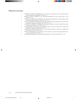 Bibliografia recomendada

                                       1.   GRIGNON A, FILION R, FILIATRAUT D et al. Urinary tract dilatation in utero: classification and
                                               clinical applications. Radiology 1986; 160: 645.
                                       2.   HOMSY YL, SAAD F, LABERGE I et al. Transitional hydronephrosis of the newborn infant. J Urol
                                               1990; 144: 579.
                                       3.   RANSLEY PG, DHILLON HK, GORDON I et al. The postnatal management of hydronephrosis diag-
                                               nosed by prenatal ultrasound. J Urol 1990; 144: 584.
                                       4.   KING LR, COUGHLIN PWF, BLOCH EC et al. The case for immediate pyeloplasty in the neonate with
                                               ureteropelvic junction obstruction. J Urol 1984; 132:7 25.
                                       5.   KAVOUSSI LR, MERETYK S, DIERKS SM et al. Endopyelotomy for secondary ureteropelvic junction
                                               obstruction in children. J Urol 1991; 145: 345.
                                       6.   KASS EJ, MAJID M. Evaluation and management of upper urinary tract obstruction in infancy and
                                               childhood. Urol Clin North Am 1985; 12: 133.
                                       7.   RAMSEY JWA, MILLER RA, KELLET MJ et al. Percutaneous pyelolysis: Indications, complications
                                               and results. Br J Urol 1984; 56: 586.
                                       8.   KOFF AS. Pathophysiology of ureteropelvic junction obstruction, clinical and experimental observa-
                                               tions. Urol Clin North Am 1990; 2: 2.
                                       9.   McCRORY WW. Regulation of renal functional development. Urol Clin North Am 1980; 7: 243.




          322                 GUIA PRÁTICO DE UROLOGIA



Cap 54 - Hidronefrose Infancia.pm6   322                                                     13/06/00, 15:15
 
