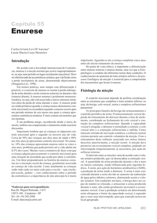 Capítulo 55
Enurese

Carlos Arturo Levi D’Ancona*
Lucia Maria Costa Monteiro

Introdução                                                        importante. Aguarda-se até a criança completar cinco anos
                                                                  antes de iniciar tratamento da enurese.
      De acordo com a Sociedade Internacional de Continên-             Do ponto de vista clínico, é importante a diferenciação
cia, enurese é a micção normal que ocorre inapropriadamen-        entre enurese noturna e enurese diurna, uma vez que a fisio-
te, ou seja, num período ou lugar socialmente inaceitável. Deve   patologia e a conduta são diferentes nestas duas condições. O
ser diferenciada da incontinência urinária, que é definida como   conhecimento da anatomia do trato urinário inferior e do pro-
a perda involuntária de urina, demonstrada objetivamente          cesso fisiológico da micção é essencial para a compreensão
(Norgaard et al., 1998).                                          dos mecanismos que levam à enurese.
      Em termos práticos, nem sempre esta diferenciação é
possível, e o conceito de enurese se resume à perda indeseja-     Fisiologia da micção
da de urina durante a noite (enurese noturna) ou durante o dia
(enurese diurna). A enurese noturna é geralmente monossin-
                                                                        O controle miccional depende da perfeita coordenação
tomática, ou seja, não está associada a outros sintomas uriná-
                                                                  entre as estruturas que compõem o trato urinário inferior, ou
rios além da perda de urina durante o sono. A enurese pode
                                                                  seja, da bexiga, colo vesical, uretra e complexo esfincteriano
ser ainda primária (quando a criança nunca demonstrou con-
                                                                  parauretral.
trole miccional) ou secundária (quando a enurese ocorre após
                                                                        As principais funções da bexiga são armazenamento e
um período mínimo de seis meses nos quais a criança apre-
                                                                  expulsão periódica da urina. O armazenamento vesical de-
sentava continência urinária). É mais comum em meninos que
                                                                  pende do relaxamento do detrusor durante a fase de enchi-
em meninas.
                                                                  mento, coordenado ao fechamento do colo vesical e con-
      É um problema antigo, reconhecido desde o início do
                                                                  tração do complexo esfincteriano. Quando a capacidade
século, embora sua compreensão e tratamento ainda suscitem
                                                                  vesical é atingida, o detrusor é estimulado a contrair, o colo
discussões.
                                                                  vesical abre e a contração esfincteriana é inibida. Como
      Importante lembrar que as crianças só adquirem con-
                                                                  músculo estriado de inervação somática, o esfíncter uretral
trole miccional após o segundo ou terceiro ano de vida.
                                                                  externo permite um controle voluntário da micção. Com o
Cerca de 50% das crianças aos dois anos de idade e 80%
                                                                  relaxamento deste esfíncter associado aos outros fatores
aos três anos já apresentam controle miccional. No entan-
                                                                  descritos anteriormente, a micção ocorre. A micção deve
to, 10% das crianças apresentam enurese entre os cinco e
                                                                  promover um esvaziamento vesical completo, podendo ser
sete anos, problema que pode persistir até a vida adulta em
                                                                  interrompida temporariamente se necessário, por ação do
0,5% dos casos. Muitas vezes a tentativa de fazer com que
                                                                  esfíncter externo.
a criança adquira precocemente o controle miccional gera
                                                                        O intervalo entre as micções varia de acordo com o volu-
uma situação de ansiedade que acaba por adiar a continên-
                                                                  me urinário produzido, que vai desencadear a contração vesi-
cia. Um fator preponderante na história da enurese costu-
                                                                  cal. A quantidade de urina produzida durante o dia é mais
ma ser a iniciação social da criança, geralmente associada
                                                                  ou menos constante, sendo influenciada pela ingestão hí-
ao começo da vida escolar. Como atualmente as crianças
                                                                  drica. À noite, por ação do hormônio antidiurético (ADH),
estão indo cada vez mais cedo para a escola – seja creche,
                                                                  a produção de urina tende a diminuir. A urina é mais con-
pré-escola, jardins –, este conhecimento sobre o período
                                                                  centrada durante a noite devido ao aumento da reabsorção
da continência e a importância de não antecipá-lo é muito
                                                                  de água pelos túbulos coletores, diminuindo assim o volu-
                                                                  me urinário. Em condições normais, a bexiga deve ser ca-
                                                                  paz de manter-se relaxada, e armazenar a urina produzida
*Endereço para correspondência:                                   durante o sono, não sendo geralmente necessário o esvazi-
Rua Dr. Miguel Penteado, 1.073                                    amento vesical. Caso a produção urinária em determinada
13073-180 - Campinas - SP                                         noite ultrapasse o limite da capacidade vesical, é esperado
Tel.: (0--19) 242-2488                                            que o sono seja interrompido, para que a micção ocorra em
E-mail: dancona@carlos.net                                        local apropriado.


                                                                              GUIA PRÁTICO DE UROLOGIA                    323
 