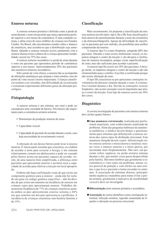 Enurese noturna                                                   Classificação

     A enurese noturna primária é definida como a perda de              Mais recentemente, foi proposta a classificação da enu-
urina durante o sono em paciente que nunca apresentou perío-      rese noturna em três tipos: tipo I, IIa e IIb. Esta classificação é
do superior a seis meses de continência. É uma condição co-       feita através do monitoramento durante a noite da cistometria
mum, e afeta cerca de cinco milhões de crianças nos Estados       e da eletroencefalografia. Apesar da dif iculdade de classifi-
Unidos. No Brasil, não encontramos estudos sobre o número         car os pacientes por este método, ele possibilita uma melhor
de enuréticos, mas acredita-se que a distribuição seja seme-      compreensão da enurese.
lhante. Quando a enurese noturna ocorre juntamente com a                A enurese tipo I é a mais freqüente, atingindo 60% dos
enurese diurna existe a chance de a criança apresentar instabi-   pacientes. Durante o sono ocorre enchimento vesical, os im-
lidade vesical em 75% dos casos.                                  pulsos atingem o centro da micção e vão daí para o cérebro,
     A enurese noturna secundária é a perda de urina durante      mas de maneira incompleta, porque existe superficialização
o sono em paciente que apresentou período de continência          do sono, mas não suficiente para acordar o paciente.
superior a seis meses. Aproximadamente 20% dos pacientes                A enurese tipo IIa ocorre em 10% dos pacientes. A bexi-
são enuréticos noturnos secundários.                              ga enche, os impulsos atingem o centro da micção e não são
     Sob o ponto de vista clínico, a enurese não se acompanha     retransmitidos para o cérebro. Esse fato é confirmado porque
de alterações anatômicas que atinjam o trato urinário, mas do     não ocorre alteração do sono.
ponto de vista social é muito importante. Crianças enuréti-             O tipo IIb caracteriza-se por apresentar contrações in-
cas tendem a ser retraídas, têm dificuldade de socialização       voluntárias do detrusor somente durante o sono. A cistome-
e costumam experimentar diferentes graus de alteração psi-        tria é normal durante o dia. Devido às contrações vesicais
cológica.                                                         freqüentes, não ocorre sensação vesical importante que atin-
                                                                  ja o centro da micção. Esse tipo de enurese ocorre em 30%
                                                                  dos casos.
Fisiopatologia

     A enurese noturna é um sintoma, um sinal e pode ser
                                                                  Diagnóstico
causada por uma variedade de fatores. Três fatores são impor-
tantes para a continência urinária noturna:                           A correta investigação de pacientes com enurese noturna
                                                                  deve incluir quatro fatores:
      • Diminuição da produção noturna de urina.
                                                                       n Uma anamnese estruturada, realizada por profis-
                                                                         sional experiente, com conhecimento atualizado do
      • Capacidade vesical.
                                                                         problema. Além das perguntas habituais da anamne-
                                                                         se pediátrica, o médico deverá dirigir o questiona-
      • Capacidade do paciente de acordar durante a noite, caso          mento para sintomas que diferenciem a enurese no-
        haja necessidade de esvaziamento vesical.                        turna dos outros tipos de disfunção miccional. Esta
                                                                         anamnese dirigida deverá conter: diferenciação en-
     A alteração de um desses fatores pode levar à enurese               tre enurese noturna e mista (diurna e noturna); mui-
noturna. É interessante ressaltar que a noctúria, ou o hábito            tas vezes a enurese noturna é a única queixa, por
de acordar à noite para esvaziar a bexiga, é um sintoma                  incomodar mais freqüentemente. Não raro, um pa-
relativamente comum em adolescentes e pode ser causado                   ciente refere urgência, ou perda urinária mínima
pelos fatores acima em pacientes capazes de acordar. As-                 durante o dia, que muitas vezes passa despercebida
sim, de uma maneira bem simplificada, a diferença entre                  pela família. Devemos lembrar que geralmente a in-
pacientes que apresentam enurese e noctúria seria a capa-                continência é vista como um problema, muitas ve-
cidade de acordar para efetivar a micção em local apropria-              zes passível de punição e com efeitos na auto-esti-
do.                                                                      ma, o que leva o paciente a tentar esconder os sinto-
     Embora não haja confirmação exata de que existe um                  mas. A associação de sintomas diurnos, principal-
componente genético para a enurese – ainda não foi isola-                mente urgência e manobras para tentar evitar a per-
do um gene ou código genético específico – não há dúvi-                  da urinária, geralmente é indicativo de instabilidade
das de que existe um aumento na incidência de enurese em                 vesical e deve ser investigada.
crianças cujos pais apresentaram enurese. Trabalhos de-
monstram freqüência de 77% de crianças enuréticas quan-                n Diferenciação entre enurese primária e secundária.
do ambos os pais apresentavam enurese noturna e 44%
nas que somente um dos pais apresentava o problema. A                  n Associação de outros distúrbios como constipação in-
incidência de crianças enuréticas sem história familiar é                testinal, infecção urinária, ingestão aumentada de lí-
de 15%.                                                                  quidos e alteração no processo miccional.


324            GUIA PRÁTICO DE UROLOGIA
 