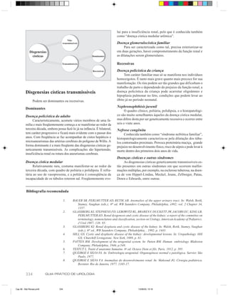 lui para a insuficiência renal, pelo que é conhecida também
                                                                                como “doença cística medular urêmica”.
                                         Não-
                                     transmissíveis                             Doença glomerulocística familiar
                                                                                     Para ser caracterizada como tal, precisa exteriorizar-se
             Disgenesias                                                        em duas gerações, haver comprometimento da função renal e
               císticas                                     Dominantes          as dilatações serem glomerulares.

                                     Transmissíveis                             Recessivas
                                                             Recessivas         Doença policística da criança
                                                                                     Tem caráter familiar mas só se manifesta nos indivíduos
                                                                                homozigotos. É tanto mais grave quanto mais precoce for sua
                                                                                manifestação. Os rins podem ser tão grandes que dificultam o
                                                                                trabalho de parto e dependendo do prejuízo da função renal, a
         Disgenesias císticas transmissíveis                                    doença policística da criança pode acarretar oligoâmnio e
                                                                                hipoplasia pulmonar no feto, condições que podem levar ao
                Podem ser dominantes ou recessívas.                             óbito já no período neonatal.

                                                                                Nephronophthisis juvenil
         Dominantes
                                                                                     O quadro clínico, poliúria, polidipsia, e o histopatológi-
         Doença policística do adulto                                           co são muito semelhantes àqueles da doença cística medular,
              Caracteristicamente, acomete vários membros de uma fa-            mas difere desta por ser geneticamente recessiva e ocorrer entre
         mília e mais freqüentemente começa a se manifestar ao redor da         seis e vinte anos.
         terceira década, embora possa fazê-lo já na infância. É bilateral,     Nefrose congênita
         tem caráter progressivo e ficará mais evidente com o passar dos             Conhecida também como “síndrome nefrótica familiar”,
         anos. Com freqüência se faz acompanhar de cistos hepáticos e           histopatologicamente caracteriza-se pela dilatação dos túbu-
         microaneurismas das artérias cerebrais do polígono de Willis. A        los contornados proximais. Provoca proteinúria maciça, grande
         forma dominante é a mais freqüente das disgenesias císticas ge-        prejuízo no desenvolvimento físico, risco de sépsis e pode levar à
         neticamente transmissíveis. As complicações são hipertensão,           morte dentro dos primeiros dois anos de vida.
         insuficiência renal ou rotura dos aneurismas cerebrais.
                                                                                Doenças císticas e outras síndromes
         Doença cística medular                                                      As disgenesias císticas geneticamente transmissíveis es-
               Relativamente rara, costuma manifestar-se ao redor da            tão presentes em outras síndromes em que ocorrem malfor-
         terceira década, com quadro de poliúria e polidipsia. É refra-         mações múltiplas, por exemplo, na esclerose tuberosa, na doen-
         tária ao uso de vasopressina, e a poliúria é conseqüência da           ça de von Hippel-Lindau, Meckel, Jeune, Zellweger, Patau,
         incapacidade de os túbulos reterem sal. Freqüentemente evo-            Down e Edwards, entre outras.


          Bibliografia recomendada

                                         1.   BAUER SB, PERLMUTTER AD, RETIK AB. Anomalies of the upper urinary tract. In: Walsh, Retik,
                                                 Stamey, Vaughan (eds.); 6th ed. WB Saunders Company, Philadelphia, x992; vol. 2 Chapter 34,
                                                 1357.
                                         2.   GLASSBERG KI, STEPHENS FD, LEBOWITZ RL, BRAREN V, DUCKETT JW, JACOBS EC, KING LR,
                                                 PERLMUTTER AD. Renal dysgenesis and cystic disease of the kidney: a report of the committee on
                                                 terminology, nomenclature and classification, section on Urology, American Academy of Pediatrics.
                                                 J Urol 1987; 138: 85.
                                         3.   GLASSBERG KI. Renal dysplasia and cystic disease of the kidney. In: Walsh, Retik, Stamey, Vaughan
                                                 (eds.); 6th ed., WB Saunders Company, Philadelphia, , 1992, p. 1443.
                                         4.   HILL GS. Cystic and dysplastic disease of the kidney: developmental lesions. In: Uropathology. Hill
                                                 GS; Churchill Livingstone. New York, 1989, p. 81.
                                         5.   PATTEN BM. Development of the urogenital system. In: Patten BM. Human embriology. Blakiston
                                                 Company, Philadelphia, 1946, p.549.
                                         6.   TESTUT L. Traité d’anatomie humaine. 6 a ed. Octave Doin et fils. Paris, 1912, p. 395.
                                         7.   QUEIROZ E SILVA FA. In: Embriologia urogenital. Organogênese normal e patológica. Sarvier. São
                                                 Paulo, 1977.
                                         8.   QUEIROZ E SILVA FA. Anomalias do desenvolvimento renal. In: Maksoud JG. Cirurgia pediátrica.
                                                 Revinter. Rio de Janeiro, 1977, 1105-17.


         334              GUIA PRÁTICO DE UROLOGIA



Cap 56 - Mal Renais.pm6            334                                                          13/06/00, 15:16
 