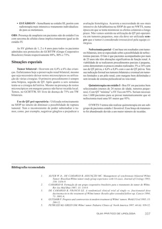 • ESTÁDIO IV - Semelhante ao estádio III, porém com           avaliação histológica. Acarreta a necessidade de uso mais
      radioterapia mais intensiva e tratamento individualiza-     intensivo de Adriablastina na SIOP do que no NWTS, numa
      do para as metástases.                                      época em que se tenta minimizar os efeitos colaterais a longo
                                                                  prazo. Não vemos sentido na utilização de QT pré-operató-
OBS: Presença de anaplasia em pacientes não do estádio I ou       ria em tumores pequenos, mas ela deve ser utilizada sem-
com sarcoma de células claras implica tratamento igual ao do      pre que o tumor é considerado irressecável pela equipe ci-
estádio IV.                                                       rúrgica.

    As SV globais de 1, 2 e 4 anos para todos os pacientes              Nefrectomia parcial - Com base em resultados com tumo-
admitidos nos protocolos do GCBTTW (Grupo Cooperativo             res bilaterais, tem-se especulado sobre a possibilidade de nefrec-
Brasileiro) foram respectivamente 88%, 80% e 73%.                 tomias parciais. O fato é que pacientes acompanhados por mais
                                                                  de 23 anos não têm alterações significativas de função renal. A
Situações especiais                                               viabilidade de se realizarem procedimentos parciais é pequena,
                                                                  como demonstram os poucos estudos realizados: 5% a 16% sem
     Tumor bilateral - Ocorrem em 4,4% a 6% das crian-            uso de QT prévia, e 4,6% a 8,8% com o uso de QT prévia. Tem
ças. Enfatizamos hoje a preservação renal bilateral, mesmo        sua indicação formal nos tumores bilaterais e eventual em tumo-
que seja necessário deixar restos microscópicos ou utiliza-       res limitados a um pólo renal, com margens bem delimitadas e
ção de várias cirurgias. O primeiro procedimento é sempre         sem invasão de sistema pielocalicial ou veia renal.
uma biópsia, seguida de QT. Após quatro a seis semanas
tenta-se a cirurgia def initiva. Mesmo na presença de restos           Quimioterapia em estádio I - Boa SV em pacientes bem
microscópicos em margens parece não haver recaída local.          selecionados (menos de 24 meses de idade, tumores peque-
Temos, no GCBTTW, SV livre de doença de 75% em TW                 nos). Com QT “mínima” a SV fica em 95%. Seriam necessá-
bilaterais.                                                       rios 1.600 pacientes para se provar matematicamente que só
                                                                  nefrectomia trará uma SV maior que 95%.
    Uso de QT pré-operatória - Utilizada rotineiramente
na SIOP no intuito de diminuir a possibilidade de ruptura               O NWTS 5 tentou não realizar quimioterapia em um sub-
tumoral. Tem o inconveniente de poder subestadiar o tu-           grupo de pacientes estádio 1 favorável. Esse braço de tratamen-
mor, como, por exemplo, negativar gânglios e prejudicar a         to foi abandonado devido a um maior número de recaídas.




Bibliografia recomendada

                          1.     ALFER W Jr., DE CAMARGO B, ASSUNÇÃO MC. Management of synchronous bilateral Wilms
                                    Tumor: Brazilian Wilms tumor study group experience with 14 cases. Journal of Urology 1993;
                                    150: 1456-9.
                          2.     CAMARGO B. Formação de um grupo cooperativo brasileiro para o tratamento do tumor de Wilms.
                                    Rev Ass Med Bras 1987; 33: 118-9.
                          3.     DE CAMARGO B, FRANCO LE. A randomized clinical trial of single vs. fractionated dose
                                    dactinomycin in the treatment of Wilms’tumor. Results after extended follow-up. Cancer 1994;
                                    73: 3081-6.
                          4.     GUTJAHR P. Progress and controversies in modern treatment of Wilms’ tumors. World J Urol 1995; 13:
                                    209-12.
                          5.     PETRUZZI MJ, GREEN DM. Wilms’ tumor. Pediatric Clinics of North America 1997; 44 (4): 939-52.


                                                                               GUIA PRÁTICO DE UROLOGIA                       337
 