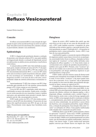 Capítulo 58
Refluxo Vesicoureteral

Samuel Dekermacher



Conceito                                                          Patogênese
     O refluxo vesicoureteral (RVU) é uma situação de regur-            Apesar de existir o RVU também dito estéril, que não
gitação na qual a urina ascende da bexiga ao ureter ou à pélvis   seria lesivo ao rim (a não ser nos casos de alta pressão vesi-
renal. Isto pode ocorrer de uma forma ativa, durante a micção,    cal), o RVU pode também acarretar o transporte de urina
ou passivamente, durante o seu enchimento.                        infectada ao trato urinário superior, o que pode permitir à bac-
                                                                  téria (geralmente as cepas P f imbriadas de E. coli) penetrar no
                                                                  parênquima renal e causar pielonefrite. Assim, o RVU é um
Epidemiologia                                                     fator de risco para pielonefrite.
                                                                        A pielonefrite aguda e a cascata da resposta inflamatória
      O RVU é diagnosticado geralmente durante a avaliação
                                                                  do organismo podem causar danos irreversíveis ao parênqui-
de pacientes com infecção urinária (ITU), mas pode também
                                                                  ma, acarretando lesões focais ou difusas, chamadas na litera-
ser diagnosticado durante a avaliação de hipertensão arterial
                                                                  tura inglesa de “cicatrizes”, ou bem melhor definidas como
em adolescentes ou adultos jovens, proteinúria e insuficiência
                                                                  nefropatia do refluxo (quadros 1 e 2). Estas lesões renais se
renal crônica.
                                                                  correlacionam com o número de episódios de pielonefrites, e
      A real prevalência de RVU não é bem definida na popu-
                                                                  também com o grau do RVU. Portanto, estas “cicatrizes” po-
lação geral, estando estimada em torno de 0,5%-1% da popu-
                                                                  dem ser até evitadas caso se prescreva um tratamento imedia-
lação saudável. Porém, cerca de 40% a 50% das crianças com
                                                                  to da pielonefrite com drogas antibióticas injetáveis ou por
ITU documentada demonstram RVU, e cerca de 80% delas
                                                                  quimioprofilaxia a longo prazo.
terão uma recorrência a partir da primeira infecção, poden-
                                                                        O RVU ainda é uma das maiores causas de doença renal
do esta recorrência ser assintomática. A idade média ao
                                                                  terminal com conseqüente necessidade de diálise e transplan-
diagnóstico de RVU é em torno de dois a três anos, corres-
                                                                  te renal. O risco destas “cicatrizes” é tão maior quanto mais
pondendo à idade do controle esfincteriano e treinamento ve-
                                                                  novos são os pacientes. Se as “cicatrizes” não se apresentam
sical.
                                                                  até os quadro ou cinco anos de idade, provavelmente não apa-
      Aproximadamente 75-80% das crianças com RVU diag-
                                                                  recerão no futuro, mesmo na vigência de ITU.
nosticado após episódio de ITU são meninas, provavelmente
                                                                        O trabalho clássico de Ransley e Risdom demonstrou que
porque a ITU é mais comum no sexo feminino.
                                                                  o principal problema seria o refluxo intra-renal (RIR). A cau-
      Cerca de 80% dos RVU suspeitados ainda intra-útero e
                                                                  sa deste RIR seria uma disposição perpendicular, anormal, da
confirmados ao nascer são meninos. Sendo assim, a incidên-
                                                                  inserção dos túbulos coletores em algumas papilas, e não a
cia em recém-nascidos do sexo masculino é maior e também
                                                                  disposição oblíqua, considerada como a normal (figura 1).
mais grave, pois apresentam maior pressão à micção. Após o
                                                                  Desta maneira, assim como a urina da bexiga regurgita pelo
primeiro ano de vida, esta proporção se inverte.
                                                                  ureter, no RIR a urina regurgita da pélvis renal para os túbulos
      O RVU pode ocorrer em 30% a 35% dos irmãos assinto-
                                                                  e, conseqüentemente, para dentro do parênquima renal. Nos
máticos e em até 60% dos descendentes. Os pacientes de raça
                                                                  casos de urina contaminada, isto permitiria o acesso direto
branca têm significativamente mais RVU do que os da raça
                                                                  das bactérias, com conseqüente pielonefrite, reação inflama-
negra. Provavelmente existe alguma base hereditária nesta
                                                                  tória, e retração do parênquima. Esta retração é dita como “ci-
análise.
                                                                  catriz” ou nefropatia do refluxo. Estas papilas malformadas
                                                                  estão situadas mais comumente nos pólos renais.
                                                                        O RIR não altera o grau do RVU, porém aumenta a chance
                                                                  de apresentar “cicatrizes” nestas áreas. O RIR é geralmente
Endereço para correspondência:                                    observado nos pacientes mais jovens e raramente após os cin-
Rua Sorocaba, 477 - apto 1.101 - Botafogo                         co anos de idade. O RIR ocorre predominantemente nos pólos
22271-110 - Rio de Janeiro - RJ                                   renais, que são drenados por papilas malformadas, côncavas e
Tel.: (0--21) 539-2898                                            chatas, com ductos largos. A parte médio-renal apresenta
E-mail: sdeker@openlink.com.br                                    papilas convexas que drenam ductos em ângulo reto. Esta

                                                                              GUIA PRÁTICO DE UROLOGIA                      339
 