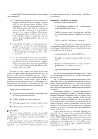 As causas de RVU podem ser incluídas em uma das três         urgência, incontinência, dor no baixo ventre e, eventualmen-
categorias a seguir:                                              te, dor lombar.

     1- Um túnel submucoso intravesical curto, que acarrete       Diagnóstico e avaliação por imagem
        um efeito valvular deficiente nesta junção vesicoure-          Na história é importante pesquisar:
        teral. Um ureter de comprimento suficiente é com-
        primido contra o detrussor, durante o enchimento ve-           • A freqüência dos episódios de ITU e os sinais e sinto-
        sical. O comprimento ideal do ureter para um me-                 mas de pielonefrite e/ou cistites;
        canismo valvular eficiente deve corresponder a
        quatro ou cinco vezes o seu diâmetro. Esta catego-             • Padrão miccional, quanto à continência, urgência,
        ria é denominada refluxo primário, motivo deste ca-              urge-incontinência, enurese e padrão do jato uriná-
        pítulo. O refluxo primário é aquele que ocorre na                rio;
        ausência de anormalidade anatômica que possa pre-
        dispor ao RVU.                                                 • Hábitos intestinais (constipação e encoprese).

     2- Uma deficiência anatômica na própria junção vesi-               No exame físico, deve ser feito a punhopercussão das lojas
        coureteral como ocorre nos divertículos paraureterais     renais, a palpação abdominal para averiguar aumento dos rins
        (Hutch), nas duplicações completas, ureteroceles,         e se a bexiga está distendida. O exame da genitália, do períneo
        ectopias e nos pacientes com a síndrome “prune belly”     e da região sacra não deve faltar.
        e extrofia de bexiga. Tal situação caracteriza o reflu-
        xo secundário.                                                 As atuais indicações de avaliação de RVU são:

     3- Nas descompensações da junção vesicoureteral devi-             • Dilatações ureteropélvicas diagnosticadas ainda intra-
        do a pressões elevadas, como ocorre nos distúrbios               útero;
        do padrão miccional (síndrome de Hinman-Allen), nas
        bexigas neurogênicas dos disrafismos raquimedulares            • Triagem em história familiar ou outras anomalias
        e nas válvulas de uretra posterior. São também deno-             geniturinárias ou anorretais associadas;
        minados refluxo secundário.
                                                                       • Após infecção urinária documentada.
     O ureter que reflui também pode derivar de um broto
ureteral mal posicionado embriologicamente no ducto de                  A avaliação inicial do paciente com suspeita de RVU deve
Wolff. Se o broto ureteral se forma muito próximo à bexiga, a     ser feita com a ultra-sonografia (US) e com a cistouretrografia
porção intramural será mais curta, o que favoreceria ao RVU.      miccional (CUM).
Quanto mais ectópico é o ureter, maior é o grau do RVU e                A US do trato superior serve somente como uma avalia-
geralmente associa-se à displasia renal. Esse ureter pode cor-    ção de base, pois fornece a morfologia dos rins, suas medi-
responder a um único sistema, a uma duplicação, ou a uma          das e a presença de hidronefrose. A US não apresenta boa
ectopia, associados ou não a divertículos paraureterais.          sensibilidade para avaliar as “cicatrizes” nem para dimi-
                                                                  nuir a espessura do parênquima, a não ser que este seja muito
     Sendo assim, as teorias atuais são:                          acentuada.
                                                                        O diagnóstico inicial de RVU pode ser feito através da
     n A gravidade do refluxo primário é determinada pelo         cistouretrografia miccional radiológica convencional, ou pela
       local de origem do broto ureteral;                         cistografia miccional radioisotópica direta ou indireta. O exa-
                                                                  me deve ser feito com o paciente acordado, porém, eventual-
     n No RVU pode haver um traço hereditário;                    mente pode ser necessário sedação leve. Este exame deve ser
                                                                  feito com o paciente assintomático e com a urina estéril. Na
     n Refluxo grave pode estar associado à displasia renal;      véspera e logo após o exame, recomenda-se cobertura antibi-
                                                                  ótica, com drogas injetáveis do tipo amicacina, especialmente
     n Refluxo estéril, sem obstrução, não lesa o rim.            nos pacientes de risco, como aqueles que têm grande hidrone-
                                                                  frose, e nos lactentes.
Quadro clínico                                                          Opta-se, quase sempre, por iniciar pela radiologia con-
     Nos recém-nascidos e lactentes os sinais e sintomas não      vencional, pois este exame inclui uma radiografia simples do
são específicos de ITU. Geralmente apresentam febre, irrita-      abdome que permite avaliar a coluna lombossacra e o resíduo
bilidade, vômitos e, na forma crônica, uma dificuldade em         fecal. A CUM radiológica define a anatomia e, portanto, mais
ganho ponderal.                                                   precisamente a graduação do RVU. Este exame proporciona o
     Naqueles pacientes maiores, que sabem verbalizar ou já       estudo da uretra, principalmente nos meninos. Nas meninas
tenham controle esfincteriano, esses sinais e sintomas são mais   identifica uma provável dissinergia vesicoesfincteriana pela
específicos, como aumento da freqüência urinária, disúria,        imagem da uretra em “pião”.

                                                                              GUIA PRÁTICO DE UROLOGIA                      341
 