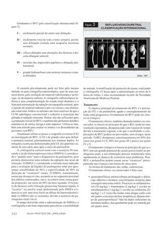 Graduamos o RVU pela classificação internacional (fi-
gura 3):
                                                                    Figura   3       REFLUXO VESICOURETRAL
                                                                                   CLASSIFICAÇÃO INTERNACIONAL
      I-   enchimento parcial do ureter sem dilatação;

      II - enchimento total de todo o trato urinário, porém
           sem dilatação (simula uma urograf ia excretora
           normal);

      III - cálices dilatados sem alterações dos fórnixes e dis-
            creta dilatação ureteral;

      IV - inversão das impressões papilares e dilatação pie-
           loureteral;

      V - grande hidronefrose com ureteres tortuosos e mui-
          to dilatados.                                                                                             Walker, 1987.




      O controle pós-tratamento pode ser feito pelo mesmo          do método. A modificação do protocolo do exame, realizando
método ou pela cistografia radioisotópica, quer de uma ma-         a cintilografia 16 horas após a administração ao invés de 6
neira direta, pela instilação do material radioisotópico na be-    horas de rotina, é uma recomendação recente da Sociedade
xiga, ou da maneira indireta. A cistografia radioisotópica in-     Americana de Medicina Nuclear.
direta é uma complementação do estudo renal dinâmico e é
feita pela mensuração da radiação em topografia ureteral, após     Tratamento
a injeção do material radioativo por via venosa e sua elimina-          O objetivo principal do tratamento do RVU é a preven-
ção renal total. Ambos os métodos são mais sensíveis do que a      ção da ITU e da pielonefrite aguda e conseqüentemente da
CUM radiológica convencional e reduzem a exposição das             lesão renal progressiva. O tratamento do RVU pode ser clíni-
gônadas à radiação ionizante. Porém, não são suficientes para      co ou cirúrgico.
a graduação inicial do RVU e também não permitem detalhes               O tratamento clínico, também chamado médico ou con-
anatômicos da uretra, bexiga e trato superior. Utiliza-se tam-     servador, se baseia no princípio de que o RVU pode ter uma
bém este método para avaliar os irmãos e os descendentes de        resolução espontânea, desaparecendo com o passar do tempo
pacientes com RVU.                                                 devido à maturação trigonal, e de que a morbidade e com-
      Atualmente utiliza-se pouco a urografia excretora (UE)       plicações do RVU podem ser prevenidas, sem cirurgia, neste
na investigação do RVU. A UE é de grande valor para definir        período. O RVU desaparece espontaneamente em 80% dos
a anatomia ureteral, principalmente nos sistemas duplos. As        casos nos graus I e II, 40% nos graus III e pouco nos graus
retrações cicatriciais demonstradas pela UE são aparentes so-      IV e V.
mente de um a dois anos após o surto de pielonefrite.                   O tratamento cirúrgico se baseia no princípio de que se o
      A cintilografia cortical renal com o tecnécio-99 mar-        RVU tem um grande potencial de causar graves lesões ao pa-
cando o ácido dimercaptossuccínico (DMSA) é considera-             rênquima renal, a sua eliminação precoce minimizaria mais
da o “padrão ouro” para o diagnóstico de pielonefrite, pois        rapidamente as chances de ocorrerem estes problemas. Pois,
permite demonstrar uma redução da captação nas áreas de            RVU e pielonefrite podem causar novas “cicatrizes” princi-
infecção. O DMSA é considerado o método mais indicado              palmente nas crianças com menos de cinco anos.
para a avaliação da higidez do parênquima renal por apre-               As formas de tratamento são, então, controversas.
sentar sensibilidade de 96% e especificidade de 98% na                  O tratamento clínico ou conservador é feito com:
detecção de “cicatrizes” renais. O DMSA, normalmente,
assim que alcança os rins, acumula-se no segmento proximal             • quimioprofilaxia antimicrobiana prolongada e diária,
dos túbulos contornados, isto é, no córtex renal, numa gran-             cujo objetivo é alcançar concentrações urinárias para
de proporção, em torno de 90% da dose injetada. O restan-                conseguir uma urina estéril. Prescreve-se sulfametoxa-
te do fármaco sofre filtração glomerular bastante rápida. A              zol (10 mg/kg) + trimetropim (2 mg/kg) 1 vez/dia ou
“cicatriz” ou atrofia renal demonstrada pelo DMSA evi-                   nitrofurantoína (1 mg/kg) 1 vez/dia ou cefalexina (25
dencia-se por uma área focal ou difusa de hiporradioativi-               mg/kg) 1 a 2 vezes/dia (todas estas drogas estão com
dade (o DMSA não se acumula), devido a ausência do pa-                   um quarto a um terço da dose terapêutica). Quanto tem-
rênquima renal viável.                                                   po de quimioprofilaxia? Não há dados suficientes na
      O tempo decorrido entre a administração do DMSA e a                literatura médica, mas geralmente pode ser mantida por
cintilografia é um fator importante para elevar a sensibilidade          até quatro anos;

342            GUIA PRÁTICO DE UROLOGIA
 