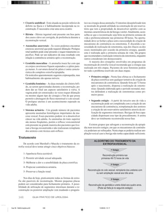 • Cicatriz umbilical - Está situada na porção inferior do    tico na cirurgia dessa anomalia. O intestino desepitelizado tem
                 defeito na fáscia e é habitualmente incorporada na re-     se mostrado de grande utilidade na construção de um reserva-
                 construção. É necessário criar uma nova cicatriz.          tório que tem a propriedade de desenvolver epitélio com as
                                                                            mesmas características do da bexiga e ureter. Atualmente, acon-
               • Hérnia - Hérnia inguinal está presente em boa parte        selha-se que a reconstrução seja feita na primeira semana de
                 dos casos e deve ser corrigida, de preferência durante a   vida e preferencialmente nas primeiras 48 horas. Na oportu-
                 reconstrução vesical.                                      nidade deve-se fechar a placa sem a necessidade de criação de
                                                                            mecanismo de continência ou osteotomia. É discutida a ne-
               • Anomalias anorretais - Às vezes podemos encontrar          cessidade de realização de osteotomia, seja dos ilíacos ou dos
                 estenose anorretal que pode requerer dilatação. Prolapso   ossos inominados por ocasião da primeira cirurgia, quando
                 retal também pode estar presente e requer tratamento es-   esta é realizada após a primeira semana de vida. Há grupos
                 pecífico. Pode ser um indicativo de mau resultado com      que recomendam a realização rotineira da osteotomia, enquanto
                 relação à continência urinária após a reconstrução.        outros consideram isto desnecessário.
                                                                                  A maioria dos cirurgiões envolvidos em programas de
               • Genitália masculina - A anomalia óssea faz com que
                                                                            reconstrução de extrofia vesical recomenda que a cirurgia seja
                 os corpos cavernosos fiquem separados e o pênis pare-
                                                                            realizada em três etapas. Pacientes do sexo feminino podem
                 ça menor. A curvatura dorsal do pênis é outra caracte-
                                                                            ter todo o problema resolvido em duas etapas.
                 rística do complexo extrofia/epispádia.
                 Os testículos aparentemente sugerem criptorquidia, mas
                                                                                 • Primeiro estágio - Nesta fase efetua-se o fechamento
                 habitualmente são apenas móveis.
                                                                                   da placa extrófica sem qualquer tentativa de criação de
               • Genitália feminina - As duas metades do clitóris bífi-            mecanismos de continência. Quando feita até 72 horas
                 do, ao serem aproximadas durante a reconstrução, po-              após o nascimento, dispensa a realização de osteoto-
                 dem dar ao final um aspecto satisfatório à vulva. A               mias. Quando elaborada após o período neonatal, mui-
                 vagina pode ser estenosada e às vezes requer dilatação            tos defendem a realização de osteotomias como pri-
                 ou mesmo algum tipo de cirurgia a fim de que possa                meiro passo.
                 permitir a drenagem do fluxo menstrual e o ato sexual.
                 O prolapso uterino é um acontecimento esperado na               • Segundo estágio - A partir do terceiro ano de vida a
                 vida adulta.                                                      reconstrução pode ser completada com a criação de um
                                                                                   mecanismo de continência, reimplantação dos ureteres
               • Sistema urinário - Um grande número de pacientes                  e criação de um reservatório satisfatório através da uti-
                 apresenta anomalias histológicas importantes da mu-               lização de segmentos intestinais. Bexigas de boa capa-
                 cosa vesical. Esses pacientes podem vir a desenvolver             cidade dispensam esse tipo de procedimento. A uretra
                 câncer na vida adulta. As anomalias do trato superior             deve ser totalmente reconstruída nessa fase.
                 são menos freqüentes, porém o refluxo vesicoureteral
                 está presente na grande maioria dos pacientes que tive-         Existem grupos que advogam a reconstrução da epispá-
                 ram a bexiga reconstruída e não realizaram reimplante      dia num terceiro estágio, em que os mecanismos de continên-
                 dos ureteres com técnica anti-refluxo.                     cia poderiam ser reforçados. Nesta etapa se poderia realizar am-
                                                                            pliação vesical caso a bexiga não tenha capacidade suficiente.
         Tratamento
                                                                                      ALGORITMO DO TRATAMENTO DA
              De acordo com Marshall e Muecke o tratamento da ex-                          EXTROFIA VESICAL
         trofia vesical deve tentar atingir cinco objetivos básicos:
                                                                                                             1o Estágio
               1- Aparência física aceitável.
                                                                                              Reconstrução primária nas
               2- Permitir atividade sexual adequada.                                        primeiras 48-72 horas de vida
               3- Melhorar a dor e a sensibilidade da placa extrófica.
                                                                                                             2o Estágio
               4- Propiciar continência urinária.
                                                                               Reconstrução do colo vesical, reimplante dos ureteres com
               5- Preservar a função renal.
                                                                                       ou sem ampliação vesical aos três anos
              Nos dias de hoje, praticamente todas as formas de extro-                                       3o Estágio
         fia são passíveis de reconstrução. Mesmo pequenas placas
         podem ser consideradas para fechamento primário. A possi-              Reconstrução da genitália e uretra distal aos quatro anos.
         bilidade de utilização de segmentos intestinais durante a re-                   (Pode ser feita já no segundo estágio)
         construção ou posterior ampliação vem mudando o prognós-

         348                GUIA PRÁTICO DE UROLOGIA



Cap 59 - Malformações.pm6         348                                                      13/06/00, 15:17
 