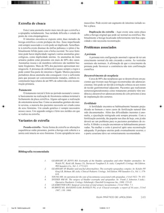 Extrofia de cloaca                                                  masculino. Pode existir um segmento de intestino isolado so-
                                                                             bre a placa.
               Esta é uma anomalia muito mais rara do que a extrofia e
         a epispádia isoladamente. Sua raridade dificulta o estudo do             Duplicação da extrofia - Aqui existe uma outra placa
         ponto de vista etiopatogênico.                                      sobre a bexiga original que pode ser normal ou extrófica. Ha-
               O intestino encontra-se exposto entre duas metades da         bitualmente a bexiga localizada inferiormente tem boa capa-
         bexiga extrófica e existe prolapso do íleo. Ânus imperfurado        cidade e não necessita reconstrução.
         está sempre associado e o colo pode ser duplicado. Semelhan-
         te à extrofia existe diastase da sínfise pubiana e o pênis é ha-    Problemas associados
         bitualmente bífido junto com a bolsa escrotal. No sexo femi-
         nino pode haver duplicidade vaginal e outras anomalias gine-        A próstata
         cológicas, como duplicidade uterina. As anomalias do trato               A próstata tem configuração anormal e apesar de ter um
         urinário podem estar presentes em mais de 60% dos casos.            crescimento normal ela não circunda a uretra. As vesículas
         Anomalias ósseas e de membros inferiores são também bas-            seminais são normais. A afirmação de que o crescimento da
         tante freqüentes. Mais de 50% dos pacientes apresentam me-          próstata pode favorecer a continência não tem confirmação
         ningocele. A presença de onfalocele é quase sempre a regra e        científica.
         pode conter boa parte do intestino e fígado. Muitos pacientes
         portadores dessa anomalia não conseguem viver o suficiente          Desenvolvimento de neoplasia
         para que possam ser convenientemente tratados, embora re-                Cerca de 80% das neoplasias que se desenvolvem em pa-
         centemente haja relatos de até 90% de sobrevida com recons-         cientes que tiveram suas bexigas reconstruídas são adenocar-
         trução primária.                                                    cinomas. Isto pode ser devido à irritação crônica ou aos restos
                                                                             de tecido gastrintestinal adjacente. Pacientes que realizaram
         Tratamento                                                          ureterossigmoidostomia como tratamento primário têm ten-
              O tratamento inicial é feito no período neonatal e consis-     dência a desenvolver adenocarcinoma do colo próximo à área
         te basicamente na realização de ileostomia cutânea terminal e       de implantação dos ureteres.
         fechamento da placa extrófica. Alguns advogam a realização
         de osteotomia nessa fase. Como as anomalias genitais são mui-       Fertilidade
         to severas, a maioria dos pacientes necessita ser criada como
                                                                                   A fertilidade encontra-se habitualmente bastante preju-
         do sexo feminino. Um estudo genético é sempre necessário
                                                                             dicada no homem e raros casos de fertilização natural têm
         nesses casos. Um segundo estágio é feito nos moldes em que
                                                                             sido documentados. Além das dificuldades inerentes à ano-
         se realiza na extrofia.
                                                                             malia, a ejaculação retrógrada está sempre presente. Com a
                                                                             fertilização assistida, tão popular nos dias de hoje, este já não
         Variantes de extrofia                                               deverá ser um problema para os pacientes portadores de ex-
                                                                             trofia. A libido e a ereção encontram-se habitualmente preser-
              Pseudo-extrofia - Nesta forma de extrofia as alterações        vadas. Na mulher o coito é possível após uma reconstrução
         esqueléticas estão presentes, porém a bexiga está coberta e a       adequada. O prolapso uterino pode eventualmente ocorrer, e
         uretra está intacta no sexo feminino. Existe epispádia no sexo      o parto cesariano deve ser rotineiramente recomendado.




         Bibliografia recomendada


                                    1.     GEARHART JP, JEFFS RD. Exstrophy of the bladder, epispadias and other bladder anomalies. In:
                                              Walsh PC, Retik AB, Stamey TA, Darracott Vaughan E Jr, (eds). Campbell’s Urology. 6th Edition.
                                              WB Saunders Co., Vol. 2, 1772-821.
                                    2.     GEARHART JP. Bladder and urachal abnormalities. The exstrophy-epispadias complex. In: Kelalis PP,
                                              King LR, Belman AB, (eds). Clinical Pediatric Urology. 3rd Edition. WB Saunders Co., Vol. 1, 579-
                                              618.
                                    3.     YOUNG HH. An operation for the cure of incontinence associated with epispadias. J Urol 1922; 79: 453.
                                    4.     SNYDER HM III. The surgery of bladder exstrophy and epispadias. In: Frank J, Johnston J (eds).:
                                              Operative Paediatric Urology. Edinburgh, Churchill Livingstone Inc, 1990; 153-85.
                                    5.     LEADBETTER GWJ. Surgical correction of total urinary incontinence. J Urol 1964; 7:1.
                                    6.     HURWITZ RS, MANZONI GAM, RANSLEY PG, et al. Cloacal exstrophy: a report of 34 cases. J Urol
                                              1987; 138: 1060.


                                                                                          GUIA PRÁTICO DE UROLOGIA                        349


Cap 59 - Malformações.pm6         349                                                         13/06/00, 15:17
 