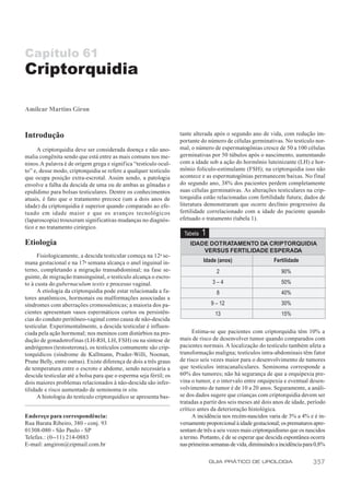Capítulo 61
Criptorquidia

Amilcar Martins Giron



Introdução                                                          tante alterada após o segundo ano de vida, com redução im-
                                                                    portante do número de células germinativas. No testículo nor-
      A criptorquidia deve ser considerada doença e não ano-        mal, o número de espermatogônias cresce de 50 a 100 células
malia congênita sendo que está entre as mais comuns nos me-         germinativas por 50 túbulos após o nascimento, aumentando
ninos. A palavra é de origem grega e significa “testículo ocul-     com a idade sob a ação do hormônio luteinizante (LH) e hor-
to” e, desse modo, criptorquidia se refere a qualquer testículo     mônio folículo-estimulante (FSH); na criptorquidia isso não
que ocupa posição extra-escrotal. Assim sendo, a patologia          acontece e as espermatogônias permanecem baixas. No final
envolve a falha da descida de uma ou de ambas as gônadas e          do segundo ano, 38% dos pacientes perdem completamente
epidídimo para bolsas testiculares. Dentre os conhecimentos         suas células germinativas. As alterações testiculares na crip-
atuais, é fato que o tratamento precoce (um a dois anos de          torquidia estão relacionadas com fertilidade futura; dados de
idade) da criptorquidia é superior quando comparado ao efe-         literatura demonstraram que ocorre declínio progressivo da
tuado em idade maior e que os avanços tecnológicos                  fertilidade correlacionado com a idade do paciente quando
(laparoscopia) trouxeram significativas mudanças no diagnós-        efetuado o tratamento (tabela 1).
tico e no tratamento cirúrgico.
                                                                     Tabela   1
Etiologia                                                               IDADE DOTRATAMENTO DA CRIPTORQUIDIA
                                                                            VERSUS FERTILIDADE ESPERADA
      Fisiologicamente, a descida testicular começa na 12a se-
mana gestacional e na 17a semana alcança o anel inguinal in-                  Idade (anos)                   Fertilidade
terno, completando a migração transabdominal; na fase se-                           2                           90%
guinte, de migração transinguinal, o testículo alcança o escro-
to à custa do gubernaculum testis e processo vaginal.                              3–4                          50%
      A etiologia da criptorquidia pode estar relacionada a fa-                     8                           40%
tores anatômicos, hormonais ou malformações associadas a
síndromes com aberrações cromossômicas; a maioria dos pa-                         9 – 12                        30%
cientes apresentam vasos espermáticos curtos ou persistên-                         13                           15%
cias do conduto peritôneo-vaginal como causa de não-descida
testicular. Experimentalmente, a descida testicular é influen-
ciada pela ação hormonal; nos meninos com distúrbios na pro-              Estima-se que pacientes com criptorquidia têm 10% a
dução de gonadotrofinas (LH-RH, LH, FSH) ou na síntese de           mais de risco de desenvolver tumor quando comparados com
andrógenos (testosterona), os testículos comumente são crip-        pacientes normais. A localização do testículo também afeta a
torquídicos (síndrome de Kallmann, Prader-Willi, Noonan,            transformação maligna; testículos intra-abdominais têm fator
Prune Belly, entre outras). Existe diferença de dois a três graus   de risco seis vezes maior para o desenvolvimento de tumores
de temperatura entre o escroto e abdome, sendo necessária a         que testículos intracanaliculares. Seminoma corresponde a
descida testicular até a bolsa para que o esperma seja fértil; os   60% dos tumores; não há segurança de que a orquipexia pre-
dois maiores problemas relacionados à não-descida são infer-        vina o tumor, e o intervalo entre orquipexia e eventual desen-
tilidade e risco aumentado de seminoma in situ.                     volvimento de tumor é de 10 a 20 anos. Seguramente, a análi-
      A histologia do testículo criptorquídico se apresenta bas-    se dos dados sugere que crianças com criptorquidia devem ser
                                                                    tratadas a partir dos seis meses até dois anos de idade, período
                                                                    crítico antes da deterioração histológica.
Endereço para correspondência:                                            A incidência nos recém-nascidos varia de 3% a 4% e é in-
Rua Barata Ribeiro, 380 - conj. 93                                  versamente proporcional à idade gestacional; os prematuros apre-
01308-080 - São Paulo - SP                                          sentam de três a seis vezes mais criptorquidismo que os nascidos
Telefax.: (0--11) 214-0883                                          a termo. Portanto, é de se esperar que descida espontânea ocorra
E-mail: amgiron@zipmail.com.br                                      nas primeiras semanas de vida, diminuindo a incidência para 0,8%

                                                                                  GUIA PRÁTICO DE UROLOGIA                    357
 