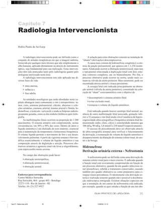 Capítulo 7
          Radiologia Intervencionista

          Pedro Paulo de Sá Earp


               A radiologia intervencionista pode ser definida como o               A solução para estas obstruções consiste na instalação de
          conjunto de atitudes terapêuticas em que a imagem indireta,         “shunts” (derivações) descompressivos.
          fornecida por qualquer meio técnico que não simplesmente o                A causa mais comum de hidronefrose congênita é a este-
          olho humano, aplicado diretamente ou através de instrumento         nose da junção pieloureteral, que aparece em 1:1.256 recém-
          óptico, seja fundamental para sua realização. Estas interven-       natos. Ainda pode ocorrer a obstrução ureterovesical, mais rara
          ções têm sido praticadas tanto pelo radiologista quanto pelo        e tipicamente relacionada a duplicação renal com dois siste-
          urologista interessado nesta área.                                  mas coletores completos, uni ou bilateralmente. Por fim, o
               A radiologia intervencionista tem sido aplicada nas di-        processo obstrutivo pode ocorrer na uretra, sendo mais co-
          versas fases da vida:                                               mum na válvula da uretra posterior. Mais raramente, pode ser
                                                                              encontrada atresia uretral e cloaca persistente.
                 • intra-uterina,                                                   A cirurgia fetal está indicada principalmente na obstru-
                 • infância e                                                 ção uretral (válvula da uretra posterior), consistindo na colo-
                 • fase adulta.                                               cação de “shunt” vesicoamniótico com o objetivo de:

                                                                                   • descomprimir o sistema urinário fetal;
                As entidades nosológicas que serão abordadas neste ca-
          pítulo abrangem mais comumente o rim e retroperitônio: tu-               • evitar exclusão renal;
          mor, cisto, estenose pieloureteral, cálculo, abscesso e cole-            • restaurar o volume do líquido amniótico.
          ções urinárias, estenose arterial, trauma arterial e fístula, hi-
          dronefrose; o testículo: varicocele e ainda as biópsias radiolo-          Está indicada quando houver cariótipo fetal normal, au-
          gicamente guiadas, como as dos nódulos linfáticos após linfo-       sência de outra malformação fetal associada, gestação infe-
          grafia.                                                             rior a 32 semanas e rim fetal ainda viável (ausência de hipere-
                As malformações fetais ocorrem na proporção de 1:200          cogenicidade ultra-sonográfica e bioquímica urinária fetal de-
          nascimentos. O sistema urinário está comprometido, nestas           monstrando sódio, cloro, cálcio e osmolaridade menores que
          circunstâncias, em 30% a 50% das vezes. Dentro do útero o           100 mEq, 90 mEq, 1,8 mmol/l e 210 mmol/l respectivamente).
          líquido amniótico é um dialisado do soro materno, essencial               O sucesso do procedimento deve ser observado através
          para a manutenção da temperatura e homeostase bioquímica.           de ultra-sonografia semanal para verificar o funcionamento
          O volume líquido permite o movimento do feto e seu desen-           da derivação, a restauração do volume do líquido amniótico e
          volvimento pulmonar. A partir da vigésima semana o feto mo-         desaparecimento da dilatação do sistema coletor renal, do ure-
          difica essencialmente o volume do líquido amniótico e sua           ter e da bexiga.
          composição através da deglutição e micção. Processos obs-
          trutivos urinários e agenesia renal vão levar a oligoidrâmnio,      Hidronefrose
          com repercussões muito severas.
                                                                              Derivação urinária externa - Nefrostomia
                 No campo das obstruções pode haver:
                                                                                   A nefrostomia pode ser definida como uma derivação do
                 • obstrução ureteropiélica,                                  sistema coletor renal para o meio externo. É indicada quando
                 • obstrução ureterovesical,                                  a função renal está severamente comprometida em função de
                 • obstrução uretral.                                         um processo obstrutivo, quando há um quadro infeccioso re-
                                                                              nal (pionefrose), rebelde a tratamento conservador, causado
                                                                              também por quadro obstrutivo ou como preparativo para ci-
          Endereço para correspondência:                                      rurgias renais percutâneas. Evidentemente esta derivação ex-
          Centro Médico Sorocaba                                              terna é realizada somente quando não é possível a desobstru-
          Rua Sorocaba, 464 - grupo 403 - Botafogo                            ção endoscópica retrógrada. Existem situações especiais em
          22271-110 - Rio de Janeiro - RJ                                     que a instalação de um cateter de nefrostomia está indicada,
          Telefax: (0--21) 527-9927                                           por exemplo, quando se quer estudar a função de um rim obs-

                                                                                          GUIA PRÁTICO DE UROLOGIA                       35


Cap 07 - Radio-Inter.pm6            35                                                       13/06/00, 13:13
 