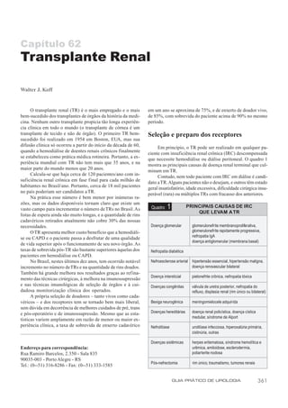 Capítulo 62
Transplante Renal

Walter J. Koff


      O transplante renal (TR) é o mais empregado e o mais        em um ano se aproxima de 75%, e de enxerto de doador vivo,
bem-sucedido dos transplantes de órgãos da história da medi-      de 85%, com sobrevida do paciente acima de 90% no mesmo
cina. Nenhum outro transplante propicia tão longa experiên-       período.
cia clínica em todo o mundo (o transplante de córnea é um
transplante de tecido e não de órgão). O primeiro TR bem-         Seleção e preparo dos receptores
sucedido foi realizado em 1954 em Boston, EUA, mas sua
difusão clínica só ocorreu a partir do início da década de 60,         Em princípio, o TR pode ser realizado em qualquer pa-
quando a hemodiálise de doentes renais crônicos finalmente        ciente com insuficiência renal crônica (IRC) descompensada
se estabeleceu como prática médica rotineira. Portanto, a ex-     que necessite hemodiálise ou diálise peritoneal. O quadro 1
periência mundial com TR não tem mais que 35 anos, e na           mostra as principais causas de doença renal terminal que cul-
maior parte do mundo menos que 20 anos.                           minam em TR.
      Calcula-se que haja cerca de 120 pacientes/ano com in-           Contudo, nem todo paciente com IRC em diálise é candi-
suficiência renal crônica em fase final para cada milhão de       dato a TR. Alguns pacientes não o desejam, e outros têm estado
habitantes no Brasil/ano. Portanto, cerca de 18 mil pacientes     geral insatisfatório, idade excessiva, dificuldade cirúrgica insu-
no país poderiam ser candidatos a TR.                             perável (rara) ou múltiplos TRs com fracasso dos anteriores.
      Na prática esse número é bem menor por inúmeras ra-
zões, mas os dados disponíveis tornam claro que existe um
vasto campo para incrementar o número de TRs no Brasil. As         Quadro    1            PRINCIPAIS CAUSAS DE IRC
                                                                                              QUE LEVAM A TR
listas de espera ainda são muito longas, e a quantidade de rins
cadavéricos retirados atualmente não cobre 30% das nossas
necessidades.                                                      Doença glomerular        glomerulonefrite membranoproliferativa,
      O TR apresenta melhor custo/benefício que a hemodiáli-                                glomerulonefrite rapidamente progressiva,
se ou CAPD e o paciente passa a desfrutar de uma qualidade                                  nefropatia IgA
                                                                                            doença antiglomerular (membrana basal)
de vida superior após o funcionamento de seu novo órgão. As
taxas de sobrevida pós-TR são bastante superiores àquelas dos      Nefropatia diabética
pacientes em hemodiálise ou CAPD.
      No Brasil, nestes últimos dez anos, tem ocorrido notável     Nefroesclerose arterial hipertensão essencial, hipertensão maligna,
incremento no número de TRs e na quantidade de rins doados.                                doença renovascular bilateral
Também há grande melhora nos resultados graças ao refina-
                                                                   Doença intersticial      pielonefrite crônica, nefropatia tóxica
mento das técnicas cirúrgicas, à melhora na imunossupressão
e nas técnicas imunológicas de seleção de órgãos e à cui-          Doenças congênitas       válvula de uretra posterior, nefropatia do
dadosa monitorização clínica dos operados.                                                  refluxo, displasia renal (rim único ou bilateral)
      A própria seleção de doadores – tanto vivos como cada-
véricos – e dos receptores tem se tornado bem mais liberal,        Bexiga neurogênica       meningomielocele adquirida
sem dúvida em decorrência de melhores cuidados de pré, trans
e pós-operatório e de imunossupressão. Mesmo que as esta-          Doenças hereditárias     doença renal policística, doença cística
                                                                                            medular, síndrome de Alport
tísticas variem amplamente em razão de menor ou maior ex-
periência clínica, a taxa de sobrevida de enxerto cadavérico       Nefrolitíase             urolitíase infecciosa, hiperoxalúria primária,
                                                                                            cistinúria, outras

                                                                   Doenças sistêmicas       herpes eritematosa, síndrome hemolítica e
Endereço para correspondência:                                                              urêmica, amiloidose, esclerodermia,
Rua Ramiro Barcelos, 2.350 - Sala 835                                                       poliarterite nodosa
90035-003 - Porto Alegre - RS
                                                                   Pós-nefrectomia          rim único, traumatismo, tumores renais
Tel.: (0--51) 316-8286 - Fax: (0--51) 333-1585


                                                                                  GUIA PRÁTICO DE UROLOGIA                             361
 