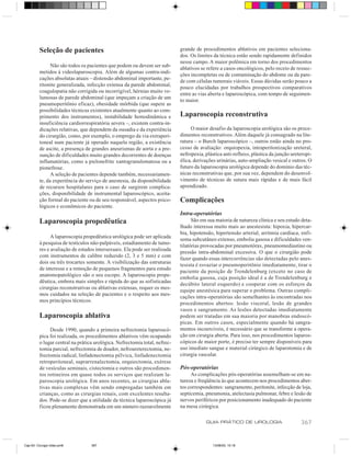 Seleção de pacientes                                               grande de procedimentos ablativos em pacientes seleciona-
                                                                             dos. Os limites da técnica estão sendo rapidamente definidos
                                                                             nesse campo. A maior polêmica em torno dos procedimentos
                Não são todos os pacientes que podem ou devem ser sub-
                                                                             ablativos se refere a casos oncológicos, pelo receio de ressec-
          metidos à videolaparoscopia. Além de algumas contra-indi-
                                                                             ções incompletas ou de contaminação do abdome ou da pare-
          cações absolutas atuais – distensão abdominal importante, pe-
                                                                             de com células tumorais viáveis. Essas dúvidas serão pouco a
          ritonite generalizada, infecção extensa da parede abdominal,
                                                                             pouco elucidadas por trabalhos prospectivos comparativos
          coagulopatia não corrigida ou incorrigível, hérnias muito vo-
                                                                             entre as vias aberta e laparoscópica, com tempo de seguimen-
          lumosas de parede abdominal (que impeçam a criação de um
                                                                             to maior.
          pneumoperitônio eficaz), obesidade mórbida (que supere as
          possibilidades técnicas existentes atualmente quanto ao com-
          primento dos instrumentos), instabilidade hemodinâmica e           Laparoscopia reconstrutiva
          insuficiência cardiorrespiratória severa –, existem contra-in-
          dicações relativas, que dependem da ousadia e da experiência            O maior desafio da laparoscopia urológica são os proce-
          do cirurgião, como, por exemplo, o emprego da via extraperi-       dimentos reconstrutivos. Além daquele já consagrado na lite-
          toneal num paciente já operado naquela região, a existência        ratura – o Burch laparoscópico –, outros estão ainda no pro-
          de ascite, a presença de grandes aneurismas de aorta e a pre-      cesso de avaliação: orquiopexia, intraperitonização ureteral,
          sunção de dificuldades muito grandes decorrentes de doenças        nefropexia, plástica anti-refluxo, plástica da junção ureteropi-
          inflamatórias, como a pielonefrite xantogranulomatosa ou a         élica, derivações urinárias, auto-ampliação vesical e outros. O
          pionefrose.                                                        futuro da laparoscopia urológica depende do domínio das téc-
                A seleção de pacientes depende também, necessariamen-        nicas reconstrutivas que, por sua vez, dependem do desenvol-
          te, da experiência do serviço de anestesia, da disponibilidade     vimento de técnicas de sutura mais rápidas e de mais fácil
          de recursos hospitalares para o caso de surgirem complica-         aprendizado.
          ções, disponibilidade de instrumental laparoscópico, aceita-
          ção formal do paciente ou de seu responsável, aspectos psico-      Complicações
          lógicos e econômicos do paciente.
                                                                             Intra-operatórias
          Laparoscopia propedêutica                                                São em sua maioria de natureza clínica e seu estudo deta-
                                                                             lhado interessa muito mais ao anestesista: hipoxia, hipercar-
                                                                             bia, hipotensão, hipertensão arterial, arritmia cardíaca, enfi-
                A laparoscopia propedêutica urológica pode ser aplicada
                                                                             sema subcutâneo extenso, embolia gasosa e dificuldades ven-
          à pesquisa de testículos não-palpáveis, estadiamento de tumo-
                                                                             tilatórias provocadas por pneumotórax, pneumomediastino ou
          res e avaliação de estados intersexuais. Ela pode ser realizada
                                                                             pressão intra-abdominal excessiva. O que o cirurgião pode
          com instrumentos de calibre reduzido (2, 3 e 5 mm) e com
                                                                             fazer quando essas intercorrências são detectadas pelo anes-
          dois ou três trocartes somente. A visibilização das estruturas
                                                                             tesista é esvaziar o pneumoperitônio imediatamente, tirar o
          de interesse e a remoção de pequenos fragmentos para estudo
                                                                             paciente da posição de Trendelenburg (exceto no caso de
          anatomopatológico são o seu escopo. A laparoscopia prope-
                                                                             embolia gasosa, cuja posição ideal é a de Trendelenburg e
          dêutica, embora mais simples e rápida do que as sofisticadas
                                                                             decúbito lateral esquerdo) e cooperar com os esforços da
          cirurgias reconstrutivas ou ablativas extensas, requer os mes-
                                                                             equipe anestésica para superar o problema. Outras compli-
          mos cuidados na seleção de pacientes e o respeito aos mes-
                                                                             cações intra-operatórias são semelhantes às encontradas nos
          mos princípios técnicos.
                                                                             procedimentos abertos: lesão visceral, lesão de grandes
                                                                             vasos e sangramento. As lesões detectadas imediatamente
          Laparoscopia ablativa                                              podem ser tratadas em sua maioria por manobras endoscó-
                                                                             picas. Em outros casos, especialmente quando há sangra-
               Desde 1990, quando a primeira nefrectomia laparoscó-          mentos incoercíveis, é necessário que se transforme a opera-
          pica foi realizada, os procedimentos ablativos vêm ocupando        ção em cirurgia aberta. Para isso, nos procedimentos laparos-
          o lugar central na prática urológica. Nefrectomia total, nefrec-   cópicos de maior porte, é preciso ter sempre disponíveis para
          tomia parcial, nefrectomia de doador, nefroureterectomia, ne-      uso imediato sangue e material cirúrgico de laparotomia e de
          frectomia radical, linfadenectomia pélvica, linfadenectomia        cirurgia vascular.
          retroperitoneal, suprarrenalectomia, orquiectomia, exérese
          de vesículas seminais, cistectomia e outros são procedimen-        Pós-operatórias
          tos rotineiros em quase todos os serviços que realizam la-              As complicações pós-operatórias assemelham-se em na-
          paroscopia urológica. Em anos recentes, as cirurgias abla-         tureza e freqüência às que acontecem nos procedimentos aber-
          tivas mais complexas vêm sendo empregadas também em                tos correspondentes: sangramento, peritonite, infecção de loja,
          crianças, como as cirurgias renais, com excelentes resulta-        septicemia, pneumonia, atelectasia pulmonar, febre e lesão de
          dos. Pode-se dizer que a utilidade da técnica laparoscópica já     nervos periféricos por posicionamento inadequado do paciente
          ficou plenamente demonstrada em um número razoavelmente            na mesa cirúrgica.

                                                                                         GUIA PRÁTICO DE UROLOGIA                      367


Cap 63- Cirurgia video.pm6         367                                                      13/06/00, 15:18
 