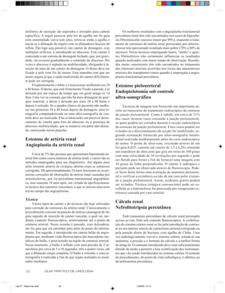 mililitros de secreção são aspirados e enviados para cultura             Os melhores resultados com a angioplastia transluminal
          específica. A seguir passa-se pela luz da agulha um fio guia       percutânea renal têm sido encontrados nos casos de hiperpla-
          com extremidade curva (em jota), retira-se então a agulha e        sia fibromuscular (sucesso maior que 90%), enquanto o trata-
          inicia-se a dilatação do trajeto com os dilatadores fasciais de    mento de estenoses de artéria renal provocadas por arterios-
          teflon. Tão logo seja possível, um cateter de drenagem, com        clerose tem apresentado resultado mais pobre (70% a 80% de
          múltiplos orifícios, é introduzido no abscesso. Este cateter é     sucesso). Novas técnicas empregando lasers, “stents” e agen-
          conectado a um sistema de drenagem fechado, que, por gravi-        tes fibrinolíticos irão certamente influenciar os resultados
          dade, vai esvaziar gradualmente o conteúdo do abscesso. Por        quando analisados com maior tempo de observação. Resulta-
          vezes o abscesso é septado ou multiloculado, obrigando à in-       dos muito consistentes têm sido encontrados no tratamento
          serção de mais de um cateter de drenagem. O dreno deve ser         das estenoses arteriais ocorridas nos locais das anastomoses
          fixado à pele com fio de sutura. Esta manobra tem que ser          arteriais dos transplantes renais quando é empregada a angio-
          muito segura já que a saída inadvertida do cateter dificilmen-     plastia transluminal percutânea.
          te pode ser corrigida.
                Freqüentemente a febre e a leucocitose melhoram em 24        Estenose pieloureteral
          a 48 horas. O dreno, que está firmemente fixado à parede, é aí
          deixado por um espaço de tempo que em geral atinge os 14           Endopielotomia sob controle
          dias. Uma vez se constate que não há mais drenagem de qual-        ultra-sonográfico
          quer material, o dreno é deixado por mais 24 a 48 horas e
          depois é retirado. Se o quadro clínico do paciente não melho-            Técnicas de imagem tem fornecido um importante au-
          rar nas primeiras 24 a 48 horas depois da drenagem, uma to-        xílio no transcurso do tratamento endoscópico da estenose
          mografia computadorizada ou uma ultra-sonografia de con-           da junção pieloureteral. Como é sabido, em cerca de 31%
          trole deve ser realizada. Elas evidenciarão um possível deslo-     dos casos existem vasos cruzando a junção pieloureteral,
          camento do cateter para fora do abscesso ou a presença de          os quais podem ser cortados durante a secção endoscópica
          abscesso multiloculado, que se manteve em parte não-drena-         da estenose da junção pieloureteral. Estes vasos podem ser
          do, merecendo novas punções.                                       evitados se o direcionamento da secção for modificado, se-
                                                                             guindo orientação fornecida por ultra-sonografia intralu-
          Estenose de artéria renal                                          minal realizada imediatamente antes do corte endoscópico
                                                                             do ureter. O probe de ultra-som, veiculado através de um
          Angioplastia da artéria renal                                      fio guia 0,025, consiste em cateter de 3,5 a 6,2Fr contendo
                                                                             um transdutor de ultra-som que gira em torno de 360 graus
                Cerca de 5% das pessoas que apresentam hipertensão ar-       com uma velocidade de 30 revoluções por segundo e pode
          terial têm como causa estenose de artéria renal, e vários são os   ser fletido para frente a fim de fornecer uma imagem com
          métodos empregados para seu diagnóstico. Até alguns anos           10 graus da linha perpendicular. O cateter é radiopaco e
          atrás somente através de cirurgias abertas eram as estenoses       portanto pode ser observado através de fluoroscopia. Pode-
          corrigidas. Há aproximadamente 24 anos iniciaram-se as pri-        se fazer desta forma uma avaliação da anatomia periurete-
          meiras correções de obstruções de artéria renal causadas por       ral e verificar a existência ou não de um caso polar cruzan-
          arteriosclerose, por via percutânea transluminal angioplásti-      do a junção pieloureteral. Assim, acidentes graves podem
          ca, mas somente 14 anos após, em virtude de aperfeiçoamen-         ser evitados. Técnica cirúrgica convencional pode ser es-
          to técnico dos cateteres vasculares, é que se iniciou uma nova     colhida se a hidronefrose for provocada por compressão ex-
          era no campo das angioplastias.                                    trínseca causada por vaso arterial.

          Técnica
               Vários tipos de cateter e de técnicas são hoje utilizados
                                                                             Cálculo renal
          para correção de estenoses da artéria renal. Classicamente o       Nefrolitotripsia percutânea
          procedimento consiste na punção de artéria e passagem de fio
          guia seguido de inserção de cateter vascular, o qual vai, me-            Todo tratamento percutâneo de cálculo renal pressupõe
          diante controle fluoroscópico, seletivamente até o ponto da        acesso ao rim, feito sob controle fluoroscópico. A visibiliza-
          estenose arterial. Nessa ocasião é passado, com delicadeza,        ção do sistema coletor renal se faz pela introdução de contras-
          um fio guia que irá caminhar para além do ponto do estreita-       te no seu interior através de cateterismo ureteral retrógrado ou
          mento. Em seguida, é introduzido um cateter balão de angio-        pela punção direta do bacinete com agulha de Chiba. Uma
          plastia que, mediante visão fluoroscópica dos marcadores me-       vez radiologicamente visível o sistema coletor, estuda-se sua
          tálicos do balão, é posicionado na região da estenose arterial.    anatomia, a posição e o formato do cálculo e a melhor forma
          Nesse momento, o balão é inflado com uma pressão de 5 at-          de atingi-lo. O contraste introduzido deve estar suficientemente
          mosferas por cerca de 5 a 10 segundos, três a quatro vezes, até    diluído de modo a permitir a boa visibilização dos instrumen-
          que a dilatação esteja completa. O balão é retirado, e uma ar-     tos que vão sendo introduzidos no sistema coletor. O restante
          teriografia é realizada a fim de que sejam avaliados os resul-     do procedimento, do ponto de vista radiológico, é idêntico ao
          tados imediatos.                                                   da nefrostomia percutânea.

          38               GUIA PRÁTICO DE UROLOGIA



Cap 07 - Radio-Inter.pm6           38                                                       13/06/00, 13:13
 