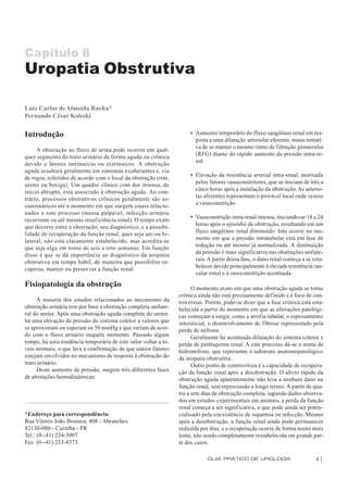 Capítulo 8
Uropatia Obstrutiva

Luiz Carlos de Almeida Rocha*
Fernando César Koleski

Introdução                                                           • Aumento temporário do fluxo sangüíneo renal em res-
                                                                       posta a uma dilatação arteriolar aferente, numa tentati-
                                                                       va de se manter o mesmo ritmo de filtração glomerular
     A obstrução ao fluxo de urina pode ocorrer em qual-
                                                                       (RFG) diante do rápido aumento da pressão intra-re-
quer segmento do trato urinário de forma aguda ou crônica
                                                                       nal.
devido a fatores intrínsecos ou extrínsecos. A obstrução
aguda resultará geralmente em sintomas exuberantes e, via
                                                                     • Elevação da resistência arterial intra-renal, motivada
de regra, referidos de acordo com o local da obstrução (rim,
                                                                       pelos fatores vasoconstritores, que se iniciam de três a
ureter ou bexiga). Um quadro clínico com dor intensa, de
                                                                       cinco horas após a instalação da obstrução. As arterío-
início abrupto, está associado à obstrução aguda. Ao con-
                                                                       las aferentes representam o provável local onde ocorre
trário, processos obstrutivos crônicos geralmente são as-
                                                                       a vasoconstrição.
sintomáticos até o momento em que surgem sinais relacio-
nados a este processo (massa palpável, infecção urinária
                                                                     • Vasoconstrição intra-renal intensa, iniciando-se 18 a 24
recorrente ou até mesmo insuficiência renal). O tempo exato
                                                                       horas após o episódio de obstrução, resultando em um
que decorre entre a obstrução, seu diagnóstico, e a possibi-
                                                                       fluxo sangüíneo renal diminuído. Isto ocorre no mo-
lidade de recuperação da função renal, quer seja uni ou bi-
                                                                       mento em que a pressão intratubular está em fase de
lateral, não está claramente estabelecido, mas acredita-se
                                                                       redução ou até mesmo já normalizada. A diminuição
que seja algo em torno de seis a oito semanas. Em função
                                                                       da pressão é mais significativa nas obstruções unilate-
disso é que se dá importância ao diagnóstico da uropatia
                                                                       rais. A partir dessa fase, o dano renal começa a se esta-
obstrutiva em tempo hábil, de maneira que possibilite re-
                                                                       belecer devido principalmente à elevada resistência vas-
cuperar, manter ou preservar a função renal.
                                                                       cular renal e à vasoconstrição acentuada.

Fisiopatologia da obstrução                                           O momento exato em que uma obstrução aguda se torna
                                                                crônica ainda não está precisamente definido e é foco de con-
      A maioria dos estudos relacionados ao mecanismo da        trovérsias. Porém, pode-se dizer que a fase crônica está esta-
obstrução urinária tem por base a obstrução completa unilate-   belecida a partir do momento em que as alterações patológi-
ral do ureter. Após uma obstrução aguda completa do ureter,     cas começam a surgir, como a atrofia tubular, o espessamento
há uma elevação da pressão do sistema coletor a valores que     intersticial, o desenvolvimento de fibrose representado pela
se aproximam ou superam os 50 mmHg e que variam de acor-        perda de néfrons.
do com o fluxo urinário naquele momento. Passado algum                Geralmente há acentuada dilatação do sistema coletor e
tempo, há uma tendência temporária de este valor voltar a ní-   perda de parênquima renal. A este processo dá-se o nome de
veis normais, o que leva à confirmação de que outros fatores    hidronefrose, que representa o substrato anatomopatológico
estejam envolvidos no mecanismo de resposta à obstrução do      da uropatia obstrutiva.
trato urinário.                                                       Outro ponto de controvérsia é a capacidade de recupera-
      Deste aumento de pressão, surgem três diferentes fases    ção da função renal após a desobstrução. O alívio rápido da
de alterações hemodinâmicas:                                    obstrução aguda aparentemente não leva a nenhum dano na
                                                                função renal, sem repercussão a longo termo. A partir de qua-
                                                                tro a sete dias de obstrução completa, segundo dados observa-
                                                                dos em estudos experimentais em animais, a perda da função
                                                                renal começa a ser signif icativa, o que pode ainda ser poten-
*Endereço para correspondência:                                 cializado pela coexistência de isquemia ou infecção. Mesmo
Rua Vitório João Brunnor, 408 - Abranches                       após a desobstrução, a função renal ainda pode permanecer
82130-080 - Curitiba - PR                                       reduzida por dias, e a recuperação ocorre de forma muito mais
Tel.: (0--41) 254-5007                                          lenta, não sendo completamente restabelecida em grande par-
Fax: (0--41) 253-4373                                           te dos casos.

                                                                            GUIA PRÁTICO DE UROLOGIA                        41
 