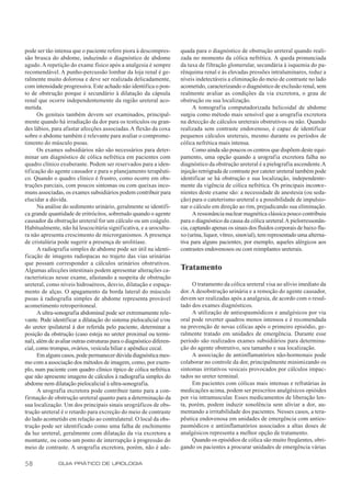 pode ser tão intensa que o paciente refere piora à descompres-        quada para o diagnóstico de obstrução ureteral quando reali-
são brusca do abdome, induzindo o diagnóstico de abdome               zada no momento da cólica nefrética. A queda pronunciada
agudo. A repetição do exame físico após a analgesia é sempre          da taxa de filtração glomerular, secundária à isquemia do pa-
recomendável. A punho-percussão lombar da loja renal é ge-            rênquima renal e às elevadas pressões intraluminares, reduz a
ralmente muito dolorosa e deve ser realizada delicadamente,           níveis indetectáveis a eliminação do meio de contraste no lado
com intensidade progressiva. Este achado não identifica o pon-        acometido, caracterizando o diagnóstico de exclusão renal, sem
to de obstrução porque é secundário à dilatação da cápsula            realmente avaliar as condições da via excretora, o grau de
renal que ocorre independentemente da região ureteral aco-            obstrução ou sua localização.
metida.                                                                     A tomograf ia computadorizada helicoidal de abdome
      Os genitais também devem ser examinados, principal-             surgiu como método mais sensível que a urografia excretora
mente quando há irradiação da dor para os testículos ou gran-         na detecção de cálculos ureterais obstrutivos ou não. Quando
des lábios, para afastar afecções associadas. A flexão da coxa        realizada sem contraste endovenoso, é capaz de identificar
sobre o abdome também é relevante para avaliar o comprome-            pequenos cálculos ureterais, mesmo durante os períodos de
timento do músculo psoas.                                             cólica nefrética mais intensa.
      Os exames subsidiários não são necessários para deter-                Como ainda são poucos os centros que dispõem deste equi-
minar um diagnóstico de cólica nefrética em pacientes com             pamento, uma opção quando a urografia excretora falha no
quadro clínico exuberante. Podem ser reservados para a iden-          diagnóstico da obstrução ureteral é a pielografia ascendente. A
tificação do agente causador e para o planejamento terapêuti-         injeção retrógrada de contraste por cateter ureteral também pode
co. Quando o quadro clínico é frustro, como ocorre em obs-            identificar se há obstrução e sua localização, independente-
truções parciais, com poucos sintomas ou com queixas inco-            mente da vigência de cólica nefrética. Os principais inconve-
muns associadas, os exames subsidiários podem contribuir para         nientes deste exame são: a necessidade de anestesia (ou seda-
elucidar a dúvida.                                                    ção) para o cateterismo ureteral e a possibilidade de impulsio-
      Na análise do sedimento urinário, geralmente se identifi-       nar o cálculo em direção ao rim, prejudicando sua eliminação.
ca grande quantidade de eritrócitos, sobretudo quando o agente              A ressonância nuclear magnética clássica pouco contribuiu
causador da obstrução ureteral for um cálculo ou um coágulo.          para o diagnóstico da causa da cólica ureteral. A pielorressonân-
Habitualmente, não há leucocitúria significativa, e a urocultu-       cia, captando apenas os sinais dos fluidos corporais de baixo flu-
ra não apresenta crescimento de microrganismos. A presença            xo (urina, liquor, vítreo, sinovial), tem representado uma alterna-
de cristalúria pode sugerir a presença de urolitíase.                 tiva para alguns pacientes; por exemplo, aqueles alérgicos aos
      A radiografia simples de abdome pode ser útil na identi-        contrastes endovenosos ou com reimplantes ureterais.
ficação de imagens radiopacas no trajeto das vias urinárias
que possam corresponder a cálculos urinários obstrutivos.
Algumas afecções intestinais podem apresentar alterações ca-          Tratamento
racterísticas nesse exame, afastando a suspeita de obstrução
ureteral, como níveis hidroaéreos, desvio, dilatação e espaça-             O tratamento da cólica ureteral visa ao alívio imediato da
mento de alças. O apagamento da borda lateral do músculo              dor. A desobstrução urinária e a remoção do agente causador,
psoas à radiografia simples de abdome representa provável             devem ser realizadas após a analgesia, de acordo com o resul-
acometimento retroperitoneal.                                         tado dos exames diagnósticos.
      A ultra-sonografia abdominal pode ser extremamente rele-             A utilização de antiespasmódicos e analgésicos por via
vante. Pode identificar a dilatação do sistema pielocalicial e/ou     oral pode reverter quadros menos intensos e é recomendada
do ureter ipsilateral à dor referida pelo paciente, determinar a      na prevenção de novas cólicas após o primeiro episódio, ge-
posição da obstrução (caso esteja no ureter proximal ou termi-        ralmente tratado em unidades de emergência. Durante esse
nal), além de avaliar outras estruturas para o diagnóstico diferen-   período são realizados exames subsidiários para determina-
cial, como trompas, ovários, vesícula biliar e apêndice cecal.        ção do agente obstrutivo, seu tamanho e sua localização.
      Em alguns casos, pode permanecer dúvida diagnóstica mes-             A associação de antiinflamatórios não-hormonais pode
mo com a associação dos métodos de imagem, como, por exem-            colaborar no controle da dor, principalmente minimizando os
plo, num paciente com quadro clínico típico de cólica nefrética       sintomas irritativos vesicais provocados por cálculos impac-
que não apresente imagens de cálculos à radiografia simples do        tados no ureter terminal.
abdome nem dilatação pielocalicial à ultra-sonografia.                     Em pacientes com cólicas mais intensas e refratárias às
      A urografia excretora pode contribuir tanto para a con-         medicações acima, podem ser prescritos analgésicos opióides
firmação de obstrução ureteral quanto para a determinação da          por via intramuscular. Esses medicamentos de liberação len-
sua localização. Um dos principais sinais urográficos de obs-         ta, porém, podem induzir sonolência sem aliviar a dor, au-
trução ureteral é o retardo para excreção do meio de contraste        mentando a irritabilidade dos pacientes. Nesses casos, a tera-
do lado acometido em relação ao contralateral. O local da obs-        pêutica endovenosa em unidades de emergência com anties-
trução pode ser identificado como uma falha de enchimento             pasmódicos e antiinflamatórios associados a altas doses de
da luz ureteral, geralmente com dilatação da via excretora a          analgésicos representa a melhor opção de tratamento.
montante, ou como um ponto de interrupção à progressão do                  Quando os episódios de cólica são muito freqüentes, obri-
meio de contraste. A urografia excretora, porém, não é ade-           gando os pacientes a procurar unidades de emergência várias

58             GUIA PRÁTICO DE UROLOGIA
 