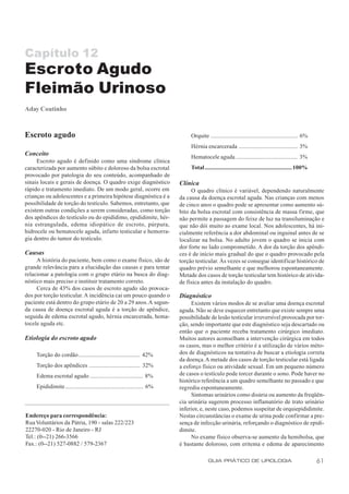 Capítulo 12
Escroto Agudo
Fleimão Urinoso
Aday Coutinho



Escroto agudo                                                                  Orquite .......................................................... 6%
                                                                               Hérnia encarcerada ....................................... 3%
Conceito                                                                       Hematocele aguda ......................................... 3%
     Escroto agudo é definido como uma síndrome clínica
caracterizada por aumento súbito e doloroso da bolsa escrotal                  Total.......................................................... 100%
provocado por patologia do seu conteúdo, acompanhado de
sinais locais e gerais de doença. O quadro exige diagnóstico              Clínica
rápido e tratamento imediato. De um modo geral, ocorre em                      O quadro clínico é variável, dependendo naturalmente
crianças ou adolescentes e a primeira hipótese diagnóstica é a            da causa da doença escrotal aguda. Nas crianças com menos
possibilidade de torção do testículo. Sabemos, entretanto, que            de cinco anos o quadro pode se apresentar como aumento sú-
existem outras condições a serem consideradas, como torção                bito da bolsa escrotal com consistência de massa firme, que
dos apêndices do testículo ou do epidídimo, epididimite, hér-             não permite a passagem do feixe de luz na transiluminação e
nia estrangulada, edema idiopático de escroto, púrpura,                   que não dói muito ao exame local. Nos adolescentes, há ini-
hidrocele ou hematocele aguda, infarto testicular e hemorra-              cialmente referência a dor abdominal ou inguinal antes de se
gia dentro do tumor do testículo.                                         localizar na bolsa. No adulto jovem o quadro se inicia com
                                                                          dor forte no lado comprometido. A dor da torção dos apêndi-
Causas                                                                    ces é de início mais gradual do que o quadro provocado pela
     A história do paciente, bem como o exame físico, são de              torção testicular. Às vezes se consegue identificar histórico de
grande relevância para a elucidação das causas e para tentar              quadro prévio semelhante e que melhorou espontaneamente.
relacionar a patologia com o grupo etário na busca do diag-               Metade dos casos de torção testicular tem histórico de ativida-
nóstico mais preciso e instituir tratamento correto.                      de física antes da instalação do quadro.
     Cerca de 43% dos casos de escroto agudo são provoca-
dos por torção testicular. A incidência cai um pouco quando o             Diagnóstico
paciente está dentro do grupo etário de 20 a 29 anos. A segun-                 Existem vários modos de se avaliar uma doença escrotal
da causa de doença escrotal aguda é a torção de apêndice,                 aguda. Não se deve esquecer entretanto que existe sempre uma
seguida de edema escrotal agudo, hérnia encarcerada, hema-                possibilidade de lesão testicular irreversível provocada por tor-
tocele aguda etc.                                                         ção, sendo importante que este diagnóstico seja descartado ou
                                                                          então que o paciente receba tratamento cirúrgico imediato.
Etiologia do escroto agudo                                                Muitos autores aconselham a intervenção cirúrgica em todos
                                                                          os casos, mas o melhor critério é a utilização de vários méto-
     Torção do cordão......................................... 42%        dos de diagnósticos na tentativa de buscar a etiologia correta
                                                                          da doença. A metade dos casos de torção testicular está ligada
     Torção dos apêndices .................................. 32%          a esforço físico ou atividade sexual. Em um pequeno número
     Edema escrotal agudo ................................... 8%          de casos o testículo pode torcer durante o sono. Pode haver no
                                                                          histórico referência a um quadro semelhante no passado e que
     Epididimite.................................................... 6%   regrediu espontaneamente.
                                                                               Sintomas urinários como disúria ou aumento da freqüên-
                                                                          cia urinária sugerem processo inflamatório de trato urinário
                                                                          inferior, e, neste caso, podemos suspeitar de orquiepididimite.
Endereço para correspondência:                                            Nestas circunstâncias o exame de urina pode confirmar a pre-
Rua Voluntários da Pátria, 190 - salas 222/223                            sença de infecção urinária, reforçando o diagnóstico de epidi-
22270-020 - Rio de Janeiro - RJ                                           dimite.
Tel.: (0--21) 266-3566                                                         No exame físico observa-se aumento da hemibolsa, que
Fax.: (0--21) 527-0882 / 579-2367                                         é bastante doloroso, com eritema e edema de aparecimento

                                                                                         GUIA PRÁTICO DE UROLOGIA                                      61
 