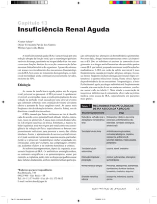 Capítulo 13
         Insuficiência Renal Aguda
         Nestor Schor*
         Oscar Fernando Pavão dos Santos
         Mirian Aparecida Boim

               A insuficiência renal aguda (IRA) é caracterizada por uma     ção substancial nas alterações da hemodinâmica glomerular.
         redução abrupta da função renal, que se mantém por períodos         Por outro lado, drogas imunossupressoras como a ciclospori-
         variáveis de tempo, resultando na incapacidade de os rins exer-     na e o FK 506, os inibidores da enzima de conversão da an-
         cerem suas funções básicas de excreção e manutenção da ho-          giotensina e as drogas antiinflamatórias não-esteróides podem
         meostase hidroeletrolítica do organismo. Apesar do substan-         causar IRA por induzir preponderantemente modificações he-
         cial avanço no entendimento dos mecanismos fisiopatológi-           modinâmicas. A IRA em razão da nefrite intersticial é mais
         cos da IRA, bem como no tratamento desta patologia, os índi-        freqüentemente causada por reações alérgicas a drogas. As cau-
         ces de mortalidade ainda continuam excessivamente elevados,         sas menos freqüentes incluem doenças auto-imunes (lúpus eri-
         em torno de 50%.                                                    tematoso) e agentes infecciosos (sepse, Hanta vírus). Apesar
                                                                             da predominância de um mecanismo fisiopatológico, a insu-
         Etiologia                                                           ficiência renal aguda por drogas nefrotóxicas é freqüentemente
                                                                             causada por associação de um ou mais mecanismos, confor-
               As causas de insuficiência aguda podem ser de origem          me sumarizado na tabela 1. Mais ainda, a associação de
         renal, pré-renal ou pós-renal. A IRA pré-renal é rapidamente        isquemia e nefrotoxinas é comumente observada na prática
         reversível, se corrigida a causa, e resulta principalmente de uma   médica como causa de IRA, especialmente em pacientes
         redução na perfusão renal, causada por uma série de eventos         mais graves.
         que culminam sobretudo com a redução do volume circulante
         efetivo e portanto do fluxo sangüíneo renal. As causas mais          Tabela    1     MECANISMOS FISIOPATOLÓGICOS
         freqüentes são desidratação (vômito, diarréia, febre), uso de                        DE IRA ASSOCIADA A DROGAS
         diuréticos e insuficiência cardíaca.
                                                                              Mecanismo predominante                               Droga
               A IRA, causada por fatores intrínsecos ao rim, é classifi-
         cada de acordo com o principal local afetado: túbulos, inters-       Redução na perfusão renal e Ciclosporina, inibidores da enzima
         tício, vasos ou glomérulo. A causa mais comum de dano tubu-          alterações na hemodinâmica conversora, antiinflamatórios não-
         lar é de origem isquêmica ou tóxica. Entretanto, a necrose tu-       renal                       esteróides, contrastes radiológicos,
         bular isquêmica pode ter origem pré-renal como uma conse-                                        anfotericina B
         qüência da redução do fluxo, especialmente se houver com-
         prometimento suficiente para provocar a morte das células            Toxicidade tubular direta            Antibióticos aminoglicosídeos,
         tubulares. Assim, o aparecimento de necrose cortical irrever-                                             contrastes radiológicos, cisplatina,
         sível pode ocorrer na vigência de isquemia severa, particular-                                            ciclosporina, anfotericina B,
         mente se o processo fisiopatológico incluir coagulação mi-                                                solventes orgânicos, metais pesados,
         crovascular, como por exemplo, nas complicações obstétri-                                                 pentamidina
         cas, acidentes ofídicos e na síndrome hemolítica e urêmica.
               As nefrotoxinas representam, depois da isquemia, a cau-        Toxicidade tubular -                 cocaína, etanol, lovastatina
         sa mais freqüente de IRA. Os antibióticos aminoglicosídeos,          rabdomiólise
         os contrastes urográficos e os quimioterápicos, como, por
         exemplo, a cisplatina, estão entre as drogas que podem causar        Obstrução intratubular -             Aciclovir, sulfonamidas, etilenoglicol,
         dano tubular diretamente, embora também tenham participa-            precipitação                         quimioterápicos

                                                                              Nefrite intersticial alérgica        Penicilinas, cefalosporinas, sulfonamidas,
                                                                                                                   ciprofloxacino, diuréticos tiazídicos,
         *Endereço para correspondência:
                                                                                                                   furosemida, cimetidina, alopurinol
         Rua Botucatu, 740
         04023-900 - São Paulo - SP                                           Síndrome hemolítica                  ciclosporina, mitomicina, cocaína,
         Tel.: (0--11) 574-6300 - Fax: (0--11) 573-9652                       urêmica                              quinina
         E-mail: nschor.dmed@epm.br


                                                                                            GUIA PRÁTICO DE UROLOGIA                                         65


Cap 13 - Insu renal Aguda.pm6     65                                                             13/06/00, 13:13
 