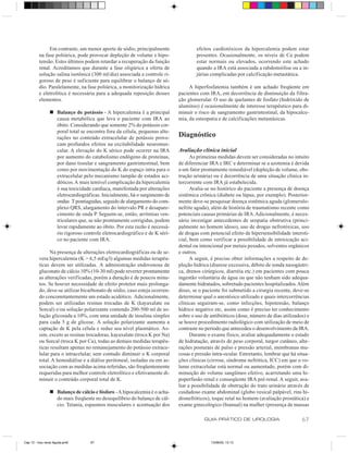 Em contraste, um menor aporte de sódio, principalmente               efeitos cardiotóxicos da hipercalemia podem estar
         na fase poliúrica, pode provocar depleção de volume e hipo-               presentes. Ocasionalmente, os níveis de Ca podem
         tensão. Estes últimos podem retardar a recuperação da função              estar normais ou elevados, ocorrendo este achado
         renal. Acreditamos que durante a fase oligúrica a oferta de               quando a IRA está associada a rabdomiólise ou a in-
         solução salina isotônica (300 ml/dia) associada a controle ri-            júrias complicadas por calcificação metastática.
         goroso de peso é suficiente para equilibrar o balanço de só-
         dio. Paralelamente, na fase poliúrica, a monitorização hídrica         A hiperfosfatemia também é um achado freqüente em
         e eletrolítica é necessária para a adequada reposição desses      pacientes com IRA, em decorrência de diminuição da filtra-
         elementos.                                                        ção glomerular. O uso de quelantes de fosfato (hidróxido de
                                                                           alumínio) é ocasionalmente de interesse terapêutico para di-
                n Balanço de potássio - A hipercalemia é a principal       minuir o risco de sangramento gastrintestinal, da hipocalce-
                  causa metabólica que leva o paciente com IRA ao          mia, da osteopatia e de calcificações metastásicas.
                  óbito. Considerando que somente 2% do potássio cor-
                  poral total se encontra fora da célula, pequenas alte-
                  rações no conteúdo extracelular de potássio provo-       Diagnóstico
                  cam profundos efeitos na excitabilidade neuromus-
                  cular. A elevação do K sérico pode ocorrer na IRA        Avaliação clínica inicial
                  por aumento do catabolismo endógeno de proteínas,              As primeiras medidas devem ser consideradas no intuito
                  por dano tissular e sangramento gastrintestinal, bem     de diferenciar IRA e IRC e determinar se a azotemia é devida
                  como por movimentação do K do espaço intra para o        a um fator prontamente remediável (depleção de volume, obs-
                  extracelular pelo mecanismo tampão de estados aci-       trução urinária) ou é decorrência de uma situação clínica in-
                  dóticos. A mais temível complicação da hipercalemia      tercorrente com IRA já estabelecida.
                  é sua toxicidade cardíaca, manifestada por alterações          Avalia-se no histórico do paciente a presença de doença
                  eletrocardiográficas. Inicialmente, há o surgimento de   sistêmica crônica (diabete ou lúpus, por exemplo). Posterior-
                  ondas T pontiagudas, seguido de alargamento do com-      mente deve-se pesquisar doença sistêmica aguda (glomerulo-
                  plexo QRS, alargamento do intervalo PR e desapare-       nefrite aguda), além de história de traumatismo recente como
                  cimento de onda P. Seguem-se, então, arritmias ven-      potenciais causas primárias de IRA. Adicionalmente, é neces-
                  triculares que, se não prontamente corrigidas, podem     sário investigar antecedentes de uropatia obstrutiva (princi-
                  levar rapidamente ao óbito. Por esta razão é necessá-    palmente no homem idoso), uso de drogas nefrotóxicas, uso
                  rio rigoroso controle eletrocardiográfico e de K séri-   de drogas com potencial efeito de hipersensibilidade intersti-
                  co no paciente com IRA.                                  cial, bem como verificar a possibilidade de intoxicação aci-
                                                                           dental ou intencional por metais pesados, solventes orgânicos
               Na presença de alterações eletrocardiográficas ou de se-    e outros.
         vera hipercalemia (K > 6,5 mEq/l) algumas medidas terapêu-              A seguir, é preciso obter informações a respeito de de-
         ticas devem ser utilizadas. A administração endovenosa de         pleção hídrica (diurese excessiva, débito de sonda nasogástri-
         gluconato de cálcio 10% (10-30 ml) pode reverter prontamente      ca, drenos cirúrgicos, diarréia etc.) em pacientes com pouca
         as alterações verificadas, porém a duração é de poucos minu-      ingestão voluntária de água ou que não tenham sido adequa-
         tos. Se houver necessidade de efeito protetor mais prolonga-      damente hidratados, sobretudo pacientes hospitalizados. Além
         do, deve-se utilizar bicarbonato de sódio, caso esteja ocorren-   disso, se o paciente foi submetido a cirurgia recente, deve-se
         do concomitantemente um estado acidótico. Adicionalmente,         determinar qual o anestésico utilizado e quais intercorrências
         podem ser utilizadas resinas trocadas de K (kayaxalate ou         clínicas seguiram-se, como infecções, hipotensão, balanço
         Sorcal) e/ou solução polarizante contendo 200-500 ml de so-       hídrico negativo etc, assim como é preciso ter conhecimento
         lução glicosada a 10%, com uma unidade de insulina simples        sobre o uso de antibióticos (dose, número de dias utilizados) e
         para cada 5 g de glicose. A solução polarizante aumenta a         se houve procedimento radiológico com utilização de meio de
         captação de K pela célula e reduz seu nível plasmático. As-       contraste no período que antecedeu o desenvolvimento da IRA.
         sim, exceto as resinas trocadoras, kayaxalate (troca K por Na)          Durante o exame físico, avaliar adequadamente o estado
         ou Sorcal (troca K por Ca), todas as demais medidas terapêu-      de hidratação, através de peso corporal, turgor cutâneo, alte-
         ticas resultam apenas no remanejamento do potássio extrace-       rações posturais de pulso e pressão arterial, membranas mu-
         lular para o intracelular, sem contudo diminuir o K corporal      cosas e pressão intra-ocular. Entretanto, lembrar que há situa-
         total. A hemodiálise e a diálise peritoneal, isoladas ou em as-   ções clínicas (cirrose, síndrome nefrótica, ICC) em que o vo-
         sociação com as medidas acima referidas, são freqüentemente       lume extracelular está normal ou aumentado, porém com di-
         requeridas para melhor controle eletrolítico e efetivamente di-   minuição do volume sangüíneo efetivo, acarretando uma hi-
         minuir o conteúdo corporal total de K.                            poperfusão renal e conseqüente IRA pré-renal. A seguir, ava-
                                                                           liar a possibilidade de obstrução do trato urinário através de
                n Balanço de cálcio e fósforo - A hipocalcemia é o acha-   cuidadoso exame abdominal (globo vesical palpável, rins hi-
                  do mais freqüente no desequilíbrio do balanço de cál-    dronefróticos), toque retal no homem (avaliação prostática) e
                  cio. Tetania, espasmos musculares e acentuação dos       exame ginecológico (bianual) na mulher (presença de massas

                                                                                       GUIA PRÁTICO DE UROLOGIA                       67


Cap 13 - Insu renal Aguda.pm6      67                                                     13/06/00, 13:13
 