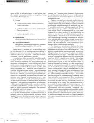 mento da IRA. As indicações para o seu uso incluem situa-               semanas, com a vantagem de não se manusear freqüentemen-
         ções que não podem ser controladas por terapêutica clínica              te a cavidade abdominal. Há também menor incidência de in-
         conservadora. As principais são:                                        fecções peritoneais por ser possível utilizar um sistema com-
                                                                                 pletamente fechado.
                n Uremia                                                               Pacientes com significativa destruição tissular (rabdomió-
                                                                                 lise, traumatismo, queimadura, septicemia, pós-operatório de
                     •    sistema nervoso central: asterixis, sonolência,        cirurgias extensas) têm elevada produção de uréia e usualmente
                          coma e convulsões;                                     necessitam de hemodiálise quando se apresentam com IRA.
                                                                                 A hemodiálise também está indicada em quadros de IRA por
                     •    gastrintestinal: náuseas e vômitos intratáveis e he-   intoxicação exógena por metanol e etilenoglicol, devido à sua
                          morragia digestiva;                                    capacidade de remover toxinas rapidamente. O acesso vascu-
                                                                                 lar pode ser um “shunt” periférico ou preferencialmente um
                     •    cardíaco: pericardite urêmica.                         cateter em veia central. A hemodiálise deve ser mantida por
                                                                                 até quatro horas e diariamente, se for necessário. O maior pe-
                n Hipervolemia                                                   rigo é o sangramento e, portanto, em pacientes de alto risco,
                  edema pulmonar e hipertensão arterial incontrolável.           doses reduzidas de heparina ou heparinização regional devem
                                                                                 ser utilizadas. As complicações hidroeletrolíticas são seme-
                n Alterações metabólicas                                         lhantes à da diálise peritoneal, porém ocorrem mais aguda-
                  hipercalemia, acidose metabólica severa e hiponatre-           mente e, assim, requerem pronto tratamento.
                  mia dilucional acentuada (Na < 125 mEq/l).                           Nos últimos anos, procedimentos dialíticos ditos “espe-
                                                                                 ciais e contínuos” têm conquistado espaço como instrumen-
               Diálise precoce e freqüente deve ser utilizada para man-          tos terapêuticos para reposição da função renal na IRA. O sur-
         ter uréia abaixo de 180 mg% e creatinina inferior a 8 mg%.              gimento de membranas de alta permeabilidade (poliacriloni-
         Esses níveis previnem os sintomas clínicos da uremia, melho-            trila, polissulfona etc.) permite que elevadas taxas de ultrafil-
         ram o estado nutricional do paciente e podem, discutivelmen-            tração sejam alcançadas e que a diálise por convecção seja
         te, diminuir o risco de sangramento e infecções.                        realizada continuamente. Assim, a ultrafiltração isolada con-
               A escolha entre diálise peritoneal ou hemodiálise e a de-         tínua lenta (SCUF) é capaz de retirar mais de 7 l/dia de líqui-
         finição da freqüência de utilização é muitas vezes difícil. A           do, o que garante um “clearance” ao redor de 5 ml/min. Desse
         diálise peritoneal é certamente mais efetiva em pacientes que           modo, a reposição pode ser feita com eletrólitos, drogas va-
         não estejam hipercatabólicos. Oferece vantagens pela simpli-            soativas, colóide e, principalmente, NPP, sem que haja sobre-
         cidade, mínimo risco de sangramento, pouca chance de ocor-              carga de volume ou a necessidade de freqüentes hemodiáli-
         rer hipotensão ou síndrome do desequilíbrio da diálise, além            ses. Na situação de hipercatabolismo, na qual a ultrafiltração
         de ser relativamente fácil a remoção de líquido do fluido ex-           isolada (convecção) não é capaz de manter a uremia sob con-
         tracelular. A diálise peritoneal também é mais indicada para            trole, associa-se a passagem de banho de diálise pelos filtros
         pacientes com doença cardiovascular instável e pacientes dia-           de alta permeabilidade (difusão). Realiza-se então a hemodiá-
         béticos. Para diabéticos, a não-anticoagulação sistêmica di-            lise contínua lenta a qual engloba convecção e difusão como
         minui o risco de ruptura de microaneurismas retinianos. Nos             métodos dialíticos com conseqüente maior capacidade de dia-
         cardíacos, menor chance de arritmias, angina pectoris e infar-          lisância e melhor controle da uremia. Esses procedimentos
         to são observados pela ausência de súbitas alterações da pres-          contínuos necessitam de acesso vascular, arteriovenoso ou
         são arterial e de eletrólitos, que podem acometer os pacientes          venovenoso, seja por punção e colocação de cateteres ou
         submetidos a esse processo, diferentemente da hemodiálise.              pela instalação de um “shunt”. Em todas as situações há a
         A diálise peritoneal deve ser instalada e mantida por um perí-          necessidade de heparinização sistêmica ou regional e de
         odo médio de 24 a 36 horas, com dois litros por banho (ou               rigoroso controle hidroeletrolítico. A grande vantagem dos
         menos, se ocorrer desconforto respiratório), com permanên-              procedimentos “especiais e contínuos” é justamente a faci-
         cia na cavidade por 30 a 60 minutos.                                    lidade de realização associada à menor instabilidade hemodi-
               Embora os cateteres convencionais possam ser coloca-              nâmica que eles geram pelo fato de serem lentos e contínuos,
         dos na cavidade peritoneal quantas vezes forem necessárias, o           mimetizando assim a função renal normal. Além disso, pare-
         implante cirúrgico ou mesmo manual de um cateter fixo de                ce que a possibilidade de administração de nutrição adequada
         Tenckhoff (o mesmo da diálise peritoneal ambulatorial contí-            em volumes necessários pode determinar melhor controle dos
         nua - CAPD) permite repetidas sessões de diálise por várias             pacientes.




         70                     GUIA PRÁTICO DE UROLOGIA



Cap 13 - Insu renal Aguda.pm6         70                                                         13/06/00, 13:13
 