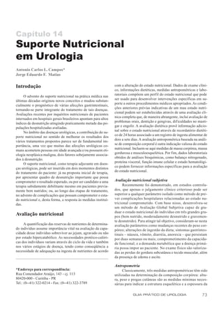 Capítulo 14
Suporte Nutricional
em Urologia
Antonio Carlos L. Campos*
Jorge Eduardo F. Matias

Introdução                                                       com a alteração do estado nutricional. Dados de exame clíni-
                                                                 co, informações dietéticas, medidas antropométricas e labo-
     O advento do suporte nutricional na prática médica nas      ratoriais compõem um perfil do estado nutricional que pode
últimas décadas originou novos conceitos e mudou substan-        ser usado para desenvolver intervenções específicas em su-
cialmente o prognóstico de várias afecções gastrintestinais,     porte a outros procedimentos médicos apropriados. As condi-
tornando-se parte integrante do tratamento de tais doenças.      ções anteriores prévias indicativas de um mau estado nutri-
Avaliações recentes por inquéritos nutricionais de pacientes     cional podem ser estabelecidas através de uma avaliação clí-
internados em hospitais gerais brasileiros apontam para altos    nica completa que, de maneira abrangente, inclui avaliação de
índices de desnutrição atingindo praticamente metade das po-     problemas orais, dentição e gengivas, dificuldades no masti-
pulações hospitalizadas avaliadas.                               gar e engolir. A avaliação dietética provê informação adicio-
     No âmbito das doenças urológicas, a contribuição do su-     nal sobre o estado nutricional através de recordatório dietéti-
porte nutricional no sentido de melhorar os resultados dos       co de 24 horas associado a um registro de ingesta alimentar de
vários tratamentos propostos parece ser de fundamental im-       dois a sete dias. A avaliação antropométrica baseada na análi-
portância, uma vez que muitas das afecções urológicas co-        se de composição corporal é outra indicação valiosa do estado
muns acometem pessoas em idade avançada e/ou possuem eti-        nutricional. Incluem-se aqui medidas de massa corpórea, massa
ologia neoplásica maligna, dois fatores sobejamente associa-     gordurosa e musculoesquelética. Por fim, dados laboratoriais
dos à desnutrição.                                               obtidos de análises bioquímicas, como balanço nitrogenado,
     O suporte nutricional, como terapia adjuvante em doen-      proteína visceral, função imune celular e estado hematológi-
ças urológicas, pode ser inserido em dois momentos distintos     co podem fornecer informações específicas para a avaliação
do tratamento do paciente: já na proposta inicial de terapia,    do estado nutricional.
por apresentar quadro de desnutrição importante que possa
comprometer o resultado esperado, ou por ser candidato a uma     Avaliação nutricional subjetiva
terapia sabidamente debilitante mesmo em pacientes previa-            Recentemente foi demonstrado, em estudos controla-
mente bem nutridos; ou, ao longo das etapas de tratamento,       dos, que apenas o julgamento clínico criterioso pode ser
no advento de complicações que possam comprometer o esta-        superior a qualquer parâmetro isolado como método de pre-
do nutricional e, desta forma, a resposta às medidas instituí-   ver complicações hospitalares relacionadas ao estado nu-
das.                                                             tricional comprometido. Com base nisso, desenvolveu-se
                                                                 um método de Avaliação Global Subjetiva capaz de gra-
                                                                 duar o estado nutricional do indivíduo em três grandes gru-
Avaliação nutricional                                            pos (bem nutrido, moderadamente desnutrido e gravemen-
                                                                 te desnutrido). Para atingir tal objetivo, consideram-se nesta
     A quantificação das reservas de nutrientes de determina-    avaliação parâmetros como mudanças recentes do peso cor-
do indivíduo assume importância vital na avaliação da capa-      póreo; alterações de ingestão da dieta; sintomas gastrintes-
cidade desse indivíduo sobreviver ao jejum, agravado ou não      tinais – náusea, vômito, diarréia, anorexia – que persistam
por estado hipercatabólico. As necessidades protéico-calóri-     por duas semanas ou mais; comprometimento da capacida-
cas dos indivíduos variam através do ciclo da vida e também      de funcional; e a demanda metabólica que a doença primá-
nos vários estágios de doença, tendo como conseqüência a         ria possa impor ao paciente. No exame físico são valoriza-
necessidade de adequação na ingesta de nutrientes de acordo      das as perdas de gordura subcutânea e tecido muscular, além
                                                                 da presença de edema e ascite.

                                                                 Antropometria
*Endereço para correspondência:                                        Classicamente, três medidas antropométricas têm sido
Rua Comendador Araújo, 143 - cj. 113                             utilizadas na determinação da composição corpórea: altu-
80420-000 - Curitiba - PR                                        ra, peso e pregas cutâneas são as medidas mínimas neces-
Tel.: (0--41) 322-0214 - Fax: (0--41) 322-3789                   sárias para indicar a estrutura esquelética e a espessura da

                                                                             GUIA PRÁTICO DE UROLOGIA                       73
 