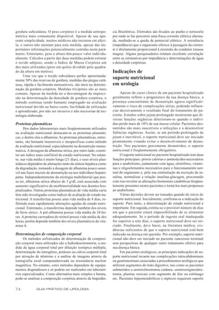 gordura subcutânea. O peso corpóreo é a medida antropo-           cia Bioelétrica. Eletrodos são fixados ao punho e tornozelo
métrica mais comumente disponível. Apesar de sua apa-             por onde se faz percorrer uma fraca corrente elétrica alterna-
rente simplicidade, muitos médicos não insistem em aferi-         da, medindo-se a queda de potencial elétrico. A resistência
la, e outros não atentam para esta medida, apesar das im-         (impedância) que o organismo oferece à passagem da corren-
portantes informações potencialmente contidas neste parâ-         te é diretamente proporcional à extensão do condutor (massa
metro. Entretanto, peso e altura têm pouco valor individu-        magra). Alguns pesquisadores relatam excelente correlação
almente. Cálculos a partir das duas medidas podem estimar         entre as estimativas por impedância e determinações de água
o tecido adiposo, sendo o Índice de Massa Corpórea um             e densidade corpóreas.
dos mais utilizados (peso em quilos dividido pelo quadra-
do da altura em metros).                                          Indicações de
      Uma vez que o tecido subcutâneo perfaz aproximada-
mente 50% das reservas de gordura, medidas das pregas cutâ-
                                                                  suporte nutricional
neas, rápida e facilmente mensuráveis, são úteis na determi-      em urologia
nação da gordura corpórea. Medidas tricipitais são as mais
comuns. Apesar da medida ter a desvantagem da impreci-                  Apesar do curso clínico de um paciente hospitalizado
são na determinação da densidade de gordura corpórea, o           geralmente refletir o prognóstico da sua doença básica, a
método continua sendo bastante empregado na avaliação             presença concomitante de desnutrição agrava significati-
nutricional devido ao baixo custo, facilidade de utilização       vamente o risco de complicações sérias, podendo influen-
e aprendizado, por não ser invasivo e não necessitar de tec-      ciar decisivamente o resultado final do tratamento do pa-
nologia elaborada.                                                ciente. Estudos sobre jejum prolongado mostraram que di-
                                                                  versas funções orgânicas deterioram-se quando o indiví-
Proteínas plasmáticas                                             duo perde mais de 10% de sua massa celular. Pacientes des-
      Dos dados laboratoriais mais freqüentemente utilizados      nutridos são mais suscetíveis a infecções e a desenvolver
na avaliação nutricional destacam-se as proteínas plasmáti-       falências orgânicas. Assim, se um período prolongado de
cas, e dentre elas a albumina. As proteínas plasmáticas, entre-   jejum é inevitável, o suporte nutricional deve ser iniciado
tanto, são bastante insensíveis e inespecíficas como método       prontamente visando evitar o desenvolvimento de desnu-
de avaliação nutricional, especialmente na desnutrição maras-     trição. Nos pacientes gravemente desnutridos, o suporte
mática. A dosagem da albumina sérica, por outro lado, consti-     nutricional é freqüentemente obrigatório.
tui um índice mais confiável do estado nutricional. No entan-           O suporte nutricional no paciente hospitalizado tem duas
to, sua vida média é muito longa (21 dias), e seus níveis plas-   funções principais: prover calorias e aminoácidos necessários
máticos dependem de alterações tanto da síntese hepática como     para o anabolismo, juntamente com água, eletrólitos, vitami-
da degradação, tornando a dosagem de albumina pouco sensí-        nas e oligoelementos necessários para o funcionamento nor-
vel nas fases iniciais de desnutrição ou nos indivíduos hepato-   mal do organismo e, pela sua estimulação da secreção de in-
patas. Independentemente da etiologia multifatorial que pos-      sulina, normalizar a relação insulina-glucagon, procurando
sa ter, albumina sérica abaixo de 3 g/dL está associada com       com isso reverter as alterações hormonais catabólicas freqüen-
aumento significativo da morbimortalidade nos doentes hos-        temente presentes nestes pacientes e torná-los mais propensos
pitalizados. Outras proteínas plasmáticas de vida média curta     ao anabolismo.
têm sido investigadas como índices de avaliação do estado nu-           Várias decisões devem ser tomadas quando do início do
tricional. A transferrina possui uma vida média de 8 dias, re-    suporte nutricional. Inicialmente, confirma-se a indicação do
fletindo mais rapidamente alterações agudas do estado nutri-      suporte. Para tanto, a determinação do estado nutricional é
cional. Entretanto, a transferrina depende também dos níveis      importante. Em seguida, estima-se o provável número de dias
de ferro sérico. A pré-albumina possui vida média de 24 ho-       em que o paciente estará impossibilitado de se alimentar
ras. A proteína carreadora do retinol possui vida média de dez    adequadamente. Se o período de ingesta oral inadequada
horas, porém depende também dos níveis plasmáticos da vita-       for superior a sete dias, o suporte nutricional deve ser ini-
mina A.                                                           ciado. Finalmente, deve haver, na literatura médica, evi-
                                                                  dências suficientes de que o suporte nutricional está bem
Determinações de composição corporal                              indicado na doença em questão. Por exemplo, suporte nutri-
     Os métodos sofisticados de determinação da composi-          cional não deve ser iniciado no paciente canceroso terminal
ção corporal mais utilizados são a hidrodensitometria, a me-      sem perspectivas de qualquer outro tratamento efetivo para
dida da água corporal total por diluição isotópica múltipla,      sua doença básica.
determinação do nitrogênio, potássio ou cálcio corporal total           Em pacientes urológicos, as principais indicações de su-
por ativação de nêutrons e a análise de imagens através da        porte nutricional recaem nas complicações intra-abdominais
tomografia axial computadorizada ou ressonância nuclear           ou gastrintestinais associadas a procedimentos urológicos que
magnética. No entanto, estes métodos dependem de equipa-          utilizem segmentos do trato digestivo, tais como os pacientes
mentos dispendiosos e só podem ser realizados em laborató-        submetidos a ureteroileostomia cutânea, ureterossigmoidos-
rios especializados. Como alternativa mais simples e barata,      tomia, plastias vesicais com segmento de íleo ou estômago
pode-se analisar a composição corpórea através da Impedân-        etc. Pacientes hipermetabólicos e sépticos requerem suporte

74            GUIA PRÁTICO DE UROLOGIA
 