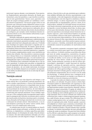 nutricional vigoroso durante o seu tratamento. Esses pacien-      méricas, à base de leite ou de soja, permitem que se adminis-
tes freqüentemente apresentam alterações da função gas-           trem módulos definidos dos diversos macronutrientes a um
trintestinal, como íleo paralítico, o que interfere na utiliza-   custo reduzido, e têm sido largamente utilizadas nos pacien-
ção do trato gastrintestinal. Nesses casos, pacientes com         tes hospitalizados com trato digestivo anatômica e funcio-
sépsis de origem urológica podem ser candidatos a nutri-          nalmente íntegro. As dietas oligoméricas são constituídas
ção enteral ou parenteral. Um terceiro grupo refere-se aos        por aminoácidos ou oligopeptídeos, glicose e mono, di ou
pacientes que sofreram trauma abdominal contuso ou per-           triglicerídeos, podendo ser utilizadas mesmo em pacientes
furante, apresentando lesões digestivas associadas às lesões      com função intestinal comprometida, por não necessitarem
urológicas. Finalmente, outras possíveis indicações são as        de digestão e serem facilmente absorvidas. As dietas espe-
lesões iatrogênicas do intestino decorrentes de procedimen-       cíficas para determinadas doenças foram desenvolvidas a
tos urológicos, por exemplo, lesões duodenais durante ne-         partir da experiência com nutrição enteral elementar em si-
frectomia direita ou do cólon durante nefrectomias ou pro-        tuações especiais, como insuficiência hepática ou quando
cedimentos percutâneos.                                           as necessidades calóricas estão muito aumentadas, como é
      Definida a indicação do suporte nutricional, deve-se con-   o caso dos pacientes hipercatabólicos. Há no mercado die-
siderar qual a maneira mais adequada para a administração de      tas enterais desenvolvidas especialmente para doentes ne-
nutrientes (oral/enteral, parenteral ou ambas) e qual o tipo de   frológicos, possuindo como fonte protéica apenas aminoá-
solução nutricional mais adequado para cada caso. O método        cidos essenciais e histidina, aminoácido não-essencial mas
mais fisiológico de suporte nutricional é a ingestão oral vo-     considerado essencial nos portadores de insuf iciência renal
luntária de uma dieta balanceada. No entanto, apesar de mui-      aguda.
tos hospitais fornecerem dietas adequadas, o ambiente hospi-            Os pacientes raramente conseguem ingerir oralmente
talar normalmente torna os pacientes apreensivos e angustia-      os volumes necessários para suprir suas necessidades pro-
dos. Os exames complementares muitas vezes interferem nos         téico-calóricas. A infusão contínua ou periódica das dietas
horários das refeições. Dor, desconforto e anorexia secundá-      por meio de sondas nasogástrica, nasoentérica, de gastro
rios à doença básica ou ao tratamento instituído são fatores      ou jejunostomia, torna-se imperativa na maioria dos casos.
adicionais que contribuem para que a via oral exclusiva seja      A escolha da melhor via de acesso ao tubo digestivo vai
inadequada para suprir as necessidades nutricionais do pacien-    depender de vários fatores: estado de consciência do pa-
te. As alternativas mais comumente utilizadas são as vias en-     ciente, função pulmonar, presença ou não de refluxo gas-
teral e parenteral. A seleção entre uma delas vai depender do     troesofágico, quantidade e estado funcional do intestino
grau de integridade do trato digestivo, das necessidades nutri-   delgado e presença de operações prévias, especialmente
cionais do paciente e do seu estado nutricional, da doença        ressecções gástricas. Em pacientes comatosos e naqueles
básica, das facilidades disponíveis no hospital e da experiên-    portadores de refluxo gastroesofágico, é preferível a admi-
cia do médico na administração de um ou outro tipo de supor-      nistração intestinal à infusão gástrica. Em presença de fun-
te nutricional.                                                   ção pulmonar comprometida, deve-se evitar o uso de sonda
                                                                  na nasofaringe. A infusão gástrica tem a vantagem de di-
Nutrição enteral                                                  luir soluções hiperosmolares ou retardar o seu trânsito, di-
                                                                  minuindo os riscos de dumping ou de diarréia.
     Nos pacientes cujo trato digestivo está íntegro, a nu-             A posição da sonda em relação ao piloro influi na deci-
trição enteral deve ser preferida à nutrição parenteral. Di-      são da dieta a ser utilizada. Em geral, mesmo as dietas hipe-
versos estudos experimentais e clínicos têm demonstrado           rosmolares podem ser administradas com segurança no estô-
que a nutrição enteral preserva a integridade tanto da mas-       mago. Quando a sonda se encontra no duodeno ou jejuno, die-
sa quanto da função do intestino e órgãos anexos. Há redu-        tas hiperosmolares podem causar diarréia, distensão, cólicas e
ção da produção de enzimas digestivas, de reatividade lin-        depleção do espaço extracelular. O regime de infusão é im-
focitária intestinal e de IgA secretória no intestino desfun-     portante na tolerância do paciente. Inicialmente as dietas de-
cionalizado pela nutrição parenteral. Esses achados suge-         vem ser diluídas ao meio (infusão gástrica) ou ao quarto (in-
rem que a flora endógena pode desempenhar papel impor-            fusão intestinal). Deve-se iniciar a infusão com volumes de 40
tante na patogenia das infecções em doentes graves através        a 60 ml por hora, sendo o volume progressivamente aumenta-
das translocações de bactérias intestinais para a circulação.     do a cada 24 horas, até que se atinja 150 a 200 ml por hora. O
Essas alterações da fisiologia intestinal são reversíveis com     volume residual gástrico deve ser avaliado a cada 4-6 horas,
a utilização da nutrição enteral. Adicionalmente, a via en-       através de aspiração pela sonda. Somente quando o paciente
teral dispensa a presença de cateter venoso central, dimi-        está adaptado ao volume é que se aumenta a concentração, até
nuindo o risco de complicações infecciosas.                       atingir a administração calórica desejada. Normalmente o pa-
     As soluções para uso por via enteral podem ser classifi-     ciente é mantido reclinado a 30 graus durante todo o período
cadas em quatro grupos principais: as dietas de sonda, as po-     de infusão. As infusões intermitentes são mais utilizadas para
liméricas, as oligoméricas e as dietas específicas para deter-    as dietas de sonda ou modulares. Em geral são feitas infusões
minadas doenças. As formulações de sonda, à base de alimen-       de 50 a 200 ml a cada duas horas, após assegurar-se da ausên-
tos naturais, têm sido tradicionalmente utilizadas com eficá-     cia de volume residual gástrico significativo antes de cada ad-
cia nos pacientes com tubo digestivo íntegro. As dietas poli-     ministração.

                                                                              GUIA PRÁTICO DE UROLOGIA                       75
 