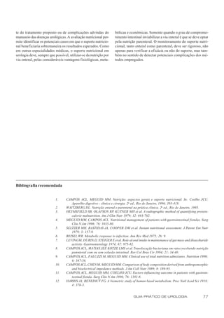 te do tratamento proposto ou de complicações advindas do            bólicas e econômicas. Somente quando o grau de comprome-
manuseio das doenças urológicas. A avaliação nutricional per-       timento intestinal inviabilizar a via enteral é que se deve optar
mite identificar os potenciais casos em que o suporte nutricio-     pela nutrição parenteral. O monitoramento do suporte nutri-
nal benef iciaria sobremaneira os resultados esperados. Como        cional, tanto enteral como parenteral, deve ser rigoroso, não
em outras especialidades médicas, o suporte nutricional em          apenas para verificar a eficácia ou não do suporte, mas tam-
urologia deve, sempre que possível, utilizar-se da nutrição por     bém no sentido de detectar potenciais complicações dos mé-
via enteral, pelas consideráveis vantagens fisiológicas, meta-      todos empregados.




Bibliografia recomendada


                          1.      CAMPOS ACL, MEGUID MM. Nutrição: aspectos gerais e suporte nutricional. In: Coelho JCU.
                                     Aparelho digestivo - clínica e cirurgia. 2a ed., Rio de Janeiro, 1996; 393-418.
                          2.      WAITZBERG DL. Nutrição enteral e parenteral na prática clínica. 2a ed., Rio de Janeiro, 1995.
                          3.      HEYMSFIELD SB, OLAFSON RP, KUTNER MH et al. A radiographic method of quantifying protein-
                                     calorie malnutrition. Am J Clin Nutr 1979; 32: 693-702.
                          4.      MEGUID MM, CAMPOS ACL. Nutritional management of patients with gastrointestinal fistulas. Surg
                                     Clin N Am 1996; 76: 1035-80.
                          5.      SELTZER MH, BASTIDAS JA, COOPER DM et al. Instant nutritional assessment. J Parent Ent Nutr
                                     1979; 3: 157-9.
                          6.      BEISEL WR. Metabolic response to infection. Ann Rev Med 1975; 26: 9.
                          7.      LEVIN GM, DURIN JJ, STEIGER E et al. Role of oral intake in maintenance of gut mass and disaccharide
                                     activity. Gastroenterology 1974; 67: 975-82.
                          8.      CAMPOS ACL, MATIAS JEF KOTZE LMS et al. Translocação bacteriana em ratos recebendo nutrição
                                                               ,
                                     parenteral com ou sem oclusão intestinal. Rev Col Bras Cir 1994; 21: 34-40.
                          9.      CAMPOS ACL, PALUZZI M, MEGUID MM. Clinical use of total nutrition admixtures. Nutrition 1990;
                                     6: 347-56.
                          10.     CAMPOS ACL, CHEN M, MEGUID MM. Comparison of body composition derived from anthropomorphic
                                     and bioelectrical impedance methods. J Am Coll Nutr 1989; 8: 189-95.
                          11.     CAMPOS ACL, MEGUID MM, COELHO JCU. Factors influencing outcome in patients with gastroin-
                                     testinal fistula. Surg Clin N Am 1996; 76: 1191-8.
                          12.     HARRIS JA, BENEDICT FG. A biometric study of human basal metabolism. Proc Natl Acad Sci 1918;
                                     4: 370-3.


                                                                                 GUIA PRÁTICO DE UROLOGIA                         77
 