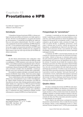 Capítulo 15
Prostatismo e HPB

Geraldo de Campos Freire*
Affonso Celso Piovesan

Introdução                                                          Fisiopatologia do “prostatismo”
      A hiperplasia benigna da próstata (HPB) é a doença uro-             A próstata é constituída por três tipos fundamentais de
lógica de maior prevalência em homens com idade superior a          tecidos: o epitelial, que constitui os ácinos prostáticos; o mus-
50 anos. Devido à sua alta freqüência e aos gastos decorrentes      cular liso, cujas f ibras penetram no interior da glândula e par-
de seu tratamento, é considerada um problema de saúde pú-           ticipam do mecanismo de esvaziamento acinar; e o estroma
blica em vários países industrializados. Nos EUA, os gastos         conjuntivo, que dá suporte a toda a estrutura do órgão. Ao
com o tratamento de pacientes portadores de HPB atingiram,          redor da quinta década, as glândulas periuretrais, assim
em 1987, 1% do orçamento total da saúde. Na Inglaterra, esti-       como o estroma que as envolve, sofrem um processo de
ma-se que os gastos com pacientes portadores de HPB sejam           hiperplasia, acompanhado por hipertrofia das fibras mus-
de 62 a 91 milhões de libras esterlinas por ano, enquanto na        culares. Esses processos levam a um aumento do volume
Itália estima-se que este valor seja em torno de 46 milhões de      da glândula, acarretando constrição da luz uretral e obstrução
dólares americanos.                                                 à passagem de urina.
                                                                          A síndrome da HPB é caracterizada portanto por um
Causas                                                              conjunto de sintomas decorrentes das alterações histológi-
                                                                    cas citadas. Admite-se hoje que os sintomas sejam causa-
      Os dois fatores determinantes mais conhecidos e bem           dos pelo aumento global do volume da glândula resultante
estudados com relação ao desenvolvimento de HPB são a idade         principalmente dos processos de hiperplasia dos ácinos e
e os andrógenos. A HPB raramente ocorre antes dos 30 anos de        do estroma. O aumento da atividade dos receptores alfaa-
idade, e sua incidência aumenta acentuadamente após os 50 anos.     drenérgicos presentes nas f ibras musculares hipertrofiadas
      A presença de testículos funcionantes é uma condição ne-      que se encontram no interior da glândula, da uretra prostá-
cessária para o desenvolvimento da HPB. A doença não se desen-      tica e do colo vesical também tem sido implicado na sinto-
volve em homens castrados antes da puberdade, e existem pu-         matologia do prostatismo. Acredita-se que este aumento do
blicados raros casos em homens castrados após a puberdade.          tônus das fibras musculares presentes sobretudo na cápsu-
      Em estudos de autópsia realizados com grande número de        la prostática resulte na chamada “obstrução funcional” ao
homens de diferentes faixas etárias, observou-se pouca impor-       esvaziamento vesical, explicando desta maneira a presença
tância de variação geográfica e racial no desenvolvimento da HPB.   de sintomas mesmo em pacientes com glândulas de tama-
      Novos conhecimentos sobre sua etiologia têm surgido nos       nho normal. Acredita-se ainda que outros fatores como pros-
últimos anos, principalmente no que se refere à hereditarieda-      tatite e infartos vasculares tenham algum papel na sinto-
de. Alguns estudos mostram que em pacientes com HPB em              matologia de pacientes prostáticos.
fases precoces de suas vidas a herança genética pode ter algum
papel. Sandas et al. sugeriram em 1994 uma possível herança         Quadro clínico
autossômica dominante para esta patologia. Outros autores,
através de comparação entre gêmeos homozigotos e dizigotos,               Os sinais e sintomas decorrentes da HPB têm sido classi-
reforçam esta teoria. Acreditamos, portanto, que a identifica-      ficados para efeitos didáticos em obstrutivos e irritativos (ta-
ção e o isolamento dos genes responsáveis poderão auxiliar          bela 1). Atribuem-se os sintomas urinários obstrutivos a obs-
sobremaneira o manejo da HPB em um futuro próximo.                  trução mecânica ao fluxo urinário decorrente do aumento da
                                                                    glândula, enquanto os sintomas urinários irritativos vêm sen-
                                                                    do correlacionados com a obstrução funcional decorrente do
                                                                    aumento do tônus das fibras musculares presentes na prósta-
                                                                    ta, especialmente em sua cápsula.
*Endereço para correspondência:                                           Com o objetivo de uniformizar a avaliação de sintomas
Rua Joaquim Floriano, 72 - cj. 31 / 3o andar                        de pacientes com prostatismo, têm-se criado diversos escores
04534-000 - São Paulo - SP                                          de sintomas. Destes, o mais amplamente aceito é o “Inter-
Telefax: (0--11) 866-1167                                           national Prostate Symptom Score” (I-PSS), preconizado pela

                                                                                GUIA PRÁTICO DE UROLOGIA                         79
 