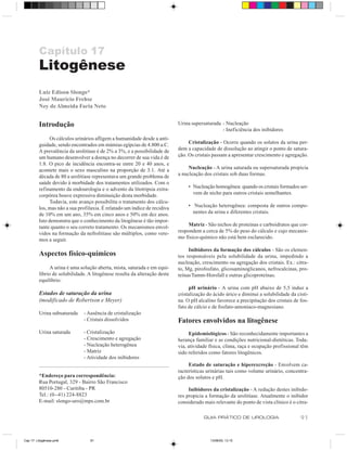 Capítulo 17
         Litogênese
         Luiz Edison Slongo*
         José Maurício Frehse
         Ney de Almeida Faria Neto


         Introdução                                                        Urina supersaturada - Nucleação
                                                                                               - Ineficiência dos inibidores
               Os cálculos urinários afligem a humanidade desde a anti-
         guidade, sendo encontrados em múmias egípcias de 4.800 a.C.            Cristalização - Ocorre quando os solutos da urina per-
         A prevalência da urolitíase é de 2% a 3%, e a possibilidade de    dem a capacidade de dissolução ao atingir o ponto de satura-
         um humano desenvolver a doença no decorrer de sua vida é de       ção. Os cristais passam a apresentar crescimento e agregação.
         1:8. O pico de incidência encontra-se entre 20 e 40 anos, e
         acomete mais o sexo masculino na proporção de 3:1. Até a               Nucleação - A urina saturada ou supersaturada propicia
         década de 80 a urolitíase representava um grande problema de      a nucleação dos cristais sob duas formas.
         saúde devido à morbidade dos tratamentos utilizados. Com o
         refinamento da endourologia e o advento da litotripsia extra-          • Nucleação homogênea: quando os cristais formados ser-
         corpórea houve expressiva diminuição desta morbidade.                    vem de nicho para outros cristais semelhantes.
               Todavia, este avanço possibilita o tratamento dos cálcu-
         los, mas não a sua profilaxia. É relatado um índice de recidiva        • Nucleação heterogênea: composta de outros compo-
         de 10% em um ano, 35% em cinco anos e 50% em dez anos.                   nentes da urina e diferentes cristais.
         Isto demonstra que o conhecimento da litogênese é tão impor-
         tante quanto o seu correto tratamento. Os mecanismos envol-            Matriz - São nichos de proteínas e carboidratos que cor-
         vidos na formação da nefrolitíase são múltiplos, como vere-       respondem a cerca de 5% do peso do cálculo e cujo mecanis-
         mos a seguir.                                                     mo físico-químico não está bem esclarecido.

                                                                                Inibidores da formação dos cálculos - São os elemen-
         Aspectos físico-químicos                                          tos responsáveis pela solubilidade da urina, impedindo a
                                                                           nucleação, crescimento ou agregação dos cristais. Ex.: citra-
               A urina é uma solução aberta, mista, saturada e em equi-    to, Mg, pirofosfato, glicosaminoglicanos, nefrocalcinas, pro-
         líbrio de solubilidade. A litogênese resulta da alteração deste   teínas Tamm-Horsfall e outras glicoproteínas.
         equilíbrio:
                                                                                pH urinário - A urina com pH abaixo de 5,5 induz a
         Estados de saturação da urina                                     cristalização do ácido úrico e diminui a solubilidade da cisti-
         (modificado de Robertson e Meyer)                                 na. O pH alcalino favorece a precipitação dos cristais de fos-
                                                                           fato de cálcio e de fosfato-amoníaco-magnesiano.
         Urina subsaturada    - Ausência de cristalização
                              - Cristais dissolvidos                       Fatores envolvidos na litogênese
         Urina saturada       - Cristalização                                   Epidemiológicos - São reconhecidamente importantes a
                              - Crescimento e agregação                    herança familiar e as condições nutricional-dietéticas. Toda-
                              - Nucleação heterogênea                      via, atividade física, clima, raça e ocupação profissional têm
                              - Matriz                                     sido referidos como fatores litogênicos.
                              - Atividade dos inibidores
                                                                                Estado de saturação e hiperexcreção - Envolvem ca-
                                                                           racterísticas urinárias tais como volume urinário, concentra-
         *Endereço para correspondência:                                   ção dos solutos e pH.
         Rua Portugal, 329 - Bairro São Francisco
         80510-280 - Curitiba - PR                                              Inibidores da cristalização - A redução destes inibido-
         Tel.: (0--41) 224-8823                                            res propicia a formação da urolitíase. Atualmente o inibidor
         E-mail: slongo-uro@mps.com.br                                     considerado mais relevante do ponto de vista clínico é o citra-

                                                                                       GUIA PRÁTICO DE UROLOGIA                       91


Cap 17- Litogênese.pm6           91                                                       13/06/00, 13:15
 