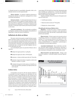to. Quando presente em quantidades adequadas, inibe a cris-       vamos apenas 50% do ácido úrico dissolvido, diminuindo ainda
         talização mesmo em urina supersaturada.                           mais à medida que o pH decresce. A maioria dos indivíduos
                                                                           estão protegidos da nefrolitíase úrica por uma elevação fisio-
              Matriz calculosa - As matrizes orgânicas promovem a          lógica do pH urinário pós-prandial.
         formação de cálculos ao induzirem a agregação dos cristais             Algumas entidades clínicas favorecem a formação de cál-
         (nucleação heterogênea).                                          culos de ácido úrico:

              Infecção urinária - A colonização bacteriana favorece o          • Acidificação urinária.
         aparecimento de núcleos orgânicos (células tubulares e cilin-
         dros leucocitários) e modifica a secreção dos elementos inibi-        • Hiperuricosúria (acima de 750 mg/dia).
         tórios pelo processo inflamatório. No entanto, o fenômeno mais
         relevante é a alteração do pH urinário pelas bactérias produto-       • Redução do volume urinário.
         ras de urease.
                                                                           Classificação da doença litiásica úrica
               Alterações anatômicas - São consideradas secundárias             Idiopática - O ácido úrico sérico e urinário encontram-
         na litogênese, portanto um fator precipitante, não podendo ser    se normais nestes pacientes, entretanto a urina apresenta-se
         dispensado o estudo dos fatores metabólicos.                      persistentemente ácida, não havendo a alcalinização urinária
                                                                           protetora pós-prandial.
         Influência da dieta na litíase
                                                                                Hiperuricemia - O limite superior da uricemia aceito é
               Há muita controvérsia quanto ao papel da dieta na pato-     7 mg/dl para o homem e 5,5 mg/dl para a mulher. Aproxima-
         gênese da litíase urinária. De acordo com a revisão de Stoller    damente 25% dos pacientes gotosos são litiásicos, e vice-
         et al., uma apropriada manipulação dietética parece ser bené-     versa. Neste grupo encontramos os pacientes portadores de
         fica na prevenção da urolitíase recorrente em um grupo sele-      doença mieloproliferativa, os submetidos a quimioterapia e
         tivo de pacientes. Entretanto, uma avaliação aprimorada é ne-     os indivíduos com alta ingesta protéica.
         cessária para que a correção de um fator litogênico não en-
         tre em detrimento de outro.                                            Associado à desidratação - São os indivíduos com trân-
               As recomendações gerais aos pacientes litiásicos são as     sito intestinal rápido (doenças inflamatórias intestinais e
         seguintes:                                                        ileostomias) ou com atividade física extenuante. Estas situa-
                                                                           ções ocasionam a formação de urina concentrada e ácida.
                n Redução da ingesta protéica a l g/Kg/dia.
                                                                                Hiperuricosúria sem hiperuricemia - Drogas como
                n Redução da ingesta de sódio a 100 mEq/dia.               diuréticos tiazídicos e salicilatos podem ocasionar hiperuri-
                                                                           cosúria.
                n Aumentar o volume urinário para além de 2 litros/dia.

                n Aumentar a ingesta de citratos e magnésio, assim como
                  diminuir o oxalato a 15 g/dia.                            Figura   1          INFLUÊNCIA DA DIETA NOS
                                                                                                  CÁLCULOS URINÁRIOS
                n A redução da ingesta de cálcio parece ser benéfica so-
                  mente para pacientes portadores de hipercalciúria ab-
                  sortiva tipo II.

         Litíase úrica
              Corresponde a cerca de 5%-10% dos cálculos urinários e
         é encontrada com maior freqüência nos indivíduos do sexo
         masculino na quarta e quinta décadas da vida. O ácido úrico é
         pouco solúvel e corresponde ao principal produto do metabo-
         lismo das purinas. As fontes endógenas e exógenas (depen-
         dentes da dieta) das purinas são metabolizadas em xantina,
         que, por ação da enzima xantino-oxidase, são transformadas
         em ácido úrico. O homem é o único animal com problemas de
         metabolismo do ácido úrico por excretar dez vezes mais este
         ácido na urina que os outros mamíferos. Os uratos são 20 ve-
         zes mais solúveis do que o ácido úrico livre. No pH 5,5 obser-


         92              GUIA PRÁTICO DE UROLOGIA



Cap 17- Litogênese.pm6             92                                                     13/06/00, 13:15
 