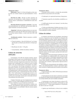 Tratamento clínico                                                  Tratamento clínico
              Hidratação - Ingerir 3 a 4 litros de líquidos ao dia visan-         • Remoção total do cálculo e correção das anormalida-
         do obter um volume urinário de aproximadamente 2 litros/            des anatômicas que possam estar associadas.
         dia.
                                                                                  • Erradicação e/ou supressão bacteriana a longo prazo.
              Restrição de sódio - Devido ao efeito calciúrico da
         natriurese, ao restringirmos o sódio evitamos a formação de              • Tratamento específico dos distúrbios metabólicos as-
         cálculos mistos e aumentamos a solubilidade do ácido úrico          sociados.
         na urina.
                                                                                  • Acidificação da urina com vitamina C em altas doses
              Restrição dietética de purinas e proteínas - Está indi-        ou cloreto de amônio.
         cada principalmente nos indivíduos que possuem hábito de
         ingerir alimentos com alto teor protéico.                                • Ácido aceto-hidroxâmico (inibidor da urease) - 0,5 a 1
                                                                             g/dia. Este produto é pouco utilizado na prática diária devido
              Alopurinol - Indicado nos hiperuricêmicos ou com acen-         a seus indesejáveis efeitos colaterais .
         tuada hiperuricosúria que não obtiveram resposta a dieta. Ini-
         be a enzima xantino-oxidase, e a dose varia entre 200 e 600
         mg/dia.
                                                                             Litíase de cistina
                                                                                   A cistinúria é uma doença rara, hereditária, autossômica
             Alcalinização urinária - Objetiva aumentar a solubili-
                                                                             recessiva. Caracteriza-se por um distúrbio do transporte dos
         dade do ácido úrico.
                                                                             aminoácidos dibásicos (cistina, ornitina, arginina e lisina) atra-
                                                                             vés da membrana epitelial do túbulo renal (hiperexcreção) e
                • Citrato de potássio - dose de 60 mEq em 3 ou 4 toma-
                                                                             da mucosa intestinal (má absorção). Sua incidência na popu-
                  das/dia após as refeições para diminuir a irritação gás-
                                                                             lação geral é de 0,05%, correspondendo a 1%-2% dos cálcu-
                  trica.
                                                                             los urinários e atingindo igualmente os sexos. A sintomatologia
                                                                             geralmente inicia nas crianças ou em adultos jovens. Somente
                • Bicarbonato de sódio - 5-20 g/dia.
                                                                             a forma homozigota de cistinúria excreta mais de 250 mg/dia,
                                                                             atingindo níveis de supersaturação, levando à litogênese. Os
                • Acetazolamida - inibidor da anidrase carbônica.
                                                                             demais aminoácidos dibásicos envolvidos nesta patologia são
                                                                             altamente solúveis em meio aquoso, portanto não estão envol-
         Litíase de estruvita                                                vidos na nefrolitíase.
         (infecção)                                                                O diagnóstico é feito pela dosagem qualitativa de cistina
                                                                             na urina, podendo ser complementado com o estudo do sedi-
               Corresponde a 15%-20% dos cálculos urinários. Apesar          mento, do pH urinário e da dosagem quantitativa da cistinú-
         de qualquer cálculo poder estar secundariamente infectado, o        ria. A análise laboratorial do cálculo urinário é útil no diag-
         termo cálculo de infecção se refere aos cálculos compostos          nóstico deste distúrbio metabólico. Observamos ainda uma
         de fosfato-amoníaco-magnesiano (estruvita). Estes cristais          associação entre cistinúria e hipercalciúria, hiperuricosúria e
         podem estar combinados com o fosfato de cálcio (fosfato             hipocitratúria.
         triplo). São mais freqüentemente encontrados nas mulhe-                   Os cálculos de cistina geralmente são múltiplos, arredon-
         res e nos pacientes com bexiga neurogênica, cateteres e             dados, com radiotransparência variável e apresentam impor-
         derivações urinárias. Os cálculos apresentam severa mor-            tante resistência à fragmentação pela litotripsia extracorpórea.
         bidade devido a sua manifestação clínica insidiosa, poden-
         do freqüentemente evoluir para pionefrose, sépsis urinária e        Tratamento clínico
         perda da função renal. A supersaturação da urina com OH-,                • Ingesta líquida entre 2.000-2.500 ml/dia para diminuir
         NH4+, CO3- e pH alcalino é necessária para ocorrer a cris-          a saturação da cistina.
         talização da estruvita. Essas condições físico-químicas es-
         pecíficas são ocasionadas somente pela colonização de bacté-             • O principal precursor da cistina é a metionina, encontrada
         rias produtoras da enzima urease.                                   nos alimentos de origem animal, principalmente na carne, porém
                                                                             sua restrição dietética não surte resultados animadores.
              O gênero bacteriano que mais freqüentemente sintetiza
         urease é o Proteus, além de algumas Klebsiella, Serratia, Pseu-          • Alcalinização com citrato de potássio na dose de 20-
         domonas, Staphylococcus e Ureaplasma urealyticum.                   60 mEq/dia divididos em três tomadas, monitorando-se o pH
              Neste grupo de nefrolitíase encontramos o cálculo cora-        urinário entre 6,5 - 7. Outra opção terapêutica é o bicarbonato
         liforme, cujo tratamento ainda representa um desafio para o         de sódio na dose de 5-20 g/dia.
         urologista devido a sua morbidade e falta de consenso quanto
         a melhor terapia.                                                        • Agentes que transformam a cistina em um complexo

                                                                                          GUIA PRÁTICO DE UROLOGIA                         93


Cap 17- Litogênese.pm6             93                                                        13/06/00, 13:15
 