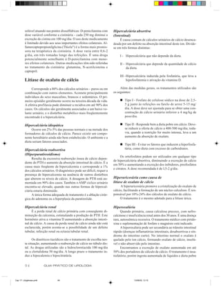 solúvel atuando nas pontes dissulfídricas: D-penicilamina com      Hipercalciúria absortiva
         dose variável conforme a cistinúria – cada 250 mg diminui a        (Intestinal)
         excreção de cistina em 100 mg/dia. O uso deste medicamento              É causa comum de cálculos urinários de cálcio desenca-
         é limitado devido aos seus importantes efeitos colaterais. Al-     deada por um defeito na absorção intestinal deste íon. Divide-
         famercaptopropionilglicina (Thiola®) é a forma mais promis-        se em três formas distintas:
         sora na terapêutica da cistinúria. A dose varia entre 0,6-2
         g/dia, em três tomadas longe das refeições. É uma droga                 I - Hipercalciúria que não depende da dieta.
         potencialmente semelhante à D-penicilamina com meno-
         res efeitos colaterais. Outras medicações têm sido referidas            II - Hipercalciúria que depende da quantidade de cálcio
         no tratamento da cistinúria: glutamina, N-acetilcisteína e                   da dieta.
         captopril.
                                                                                 III -Hipercalciúria induzida pela fosfatúria, que leva a
         Litíase de oxalato de cálcio                                                 hipofosfatemia e ativação da vitamina D.

              Corresponde a 80% dos cálculos urinários – puros ou em             Além das medidas gerais, os tratamentos utilizados são
         combinação com outros elementos. Acomete principalmente            os seguintes:
         indivíduos do sexo masculino, brancos e sedentários. O pri-
         meiro episódio geralmente ocorre na terceira década da vida.            n Tipo I - Fosfato de celulose sódico na dose de 2,5-
         A efetiva profilaxia pode diminuir a recidiva em até 90% dos              5 g junto às refeições ou farelo de arroz 5-15 mg/
         casos. Os cálculos são geralmente associados a um baixo vo-               dia. A dose deve ser ajustada para se obter uma con-
         lume urinário, e o distúrbio metabólico mais freqüentemente               centração de cálcio urinário inferior a 4 mg/kg de
         encontrado é a hipercalciúria.                                            peso/dia.

         Hipercalciúria idiopática                                               n Tipo II - Responde bem a dieta pobre em cálcio. Deve-
              Ocorre em 2%-5% das pessoas normais e na metade dos                  se reduzir a oferta de cálcio a 400-500 mg/dia; toda-
         formadores de cálculos de cálcio. Parece existir um compo-                via, quando a restrição for muito intensa, leva a um
         nente hereditário ainda não bem estabelecido. O ambiente e a              aumento da absorção de oxalato.
         dieta seriam fatores associados.
                                                                                 n Tipo III - Evitar os fatores que induzem a hiperfosfa-
         Hipercalciúria reabsortiva                                                túria, como dieta com excesso de carboidratos.
         (Hiperparatireoidismo)
                                                                                  Os ortofosfatos podem ser utilizados em qualquer tipo
              Resulta da excessiva reabsorção óssea de cálcio depen-
                                                                            de hipercalciúria absortiva, diminuindo a excreção de cálcio
         dente do PTH e aumento da absorção intestinal de cálcio. É a
                                                                            em 50% e aumentando a excreção dos inibidores, pirofosfatos
         causa mais freqüente de hipercalcemia e corresponde a 1%
                                                                            e citratos. A dose recomendada é de l,5-2 g/dia.
         dos cálculos urinários. O diagnóstico pode ser difícil, requer a
         presença de hipercalcemia na ausência de outros distúrbios
         que alterem os níveis de cálcio. A dosagem de PTH está au-         Hiperuricosúria como causa de
         mentada em 90% dos casos. Também o AMP cíclico urinário            litíase de oxalato de cálcio
         encontra-se elevado, quando nas outras formas de hipercal-              A hiperuricosúria promove a cristalização do oxalato de
         ciúria estaria diminuído.                                          cálcio, facilitando a formação de um núcleo calculoso. É res-
              A única forma adequada de tratamento é a ablação cirúr-       ponsável por 10%-24% dos cálculos de oxalato de cálcio.
         gica do adenoma ou a hiperplasia da paratireóide.                       O tratamento é o mesmo adotado para a litíase úrica.

         Hipercalciúria renal                                               Hiperoxalúria
              É a perda renal de cálcio primária com conseqüente di-              Quando primária, causa calculose precoce, com nefro-
         minuição da calcemia, estimulando a produção de PTH. Este          calcinose e insuficiência renal antes dos 30 anos. É uma doença
         hormônio ativa a vitamina D aumentando a absorção intesti-         rara, autossômica recessiva. O tratamento médico com pirido-
         nal de cálcio. A causa da perda renal de cálcio ainda não está     xina e suplementação de fosfato e magnésio está indicado.
         esclarecida, porém aventa-se a possibilidade de um defeito               A hiperoxalúria pode ser secundária ao trânsito intestinal
         tubular, infecção renal ou ectasia tubular renal.                  rápido (doenças inflamatórias intestinais, desabsortivas e sín-
                                                                            drome do intestino curto). No intestino normal o oxalato é
               Os diuréticos tiazídicos são o tratamento de escolha nes-    quelado pelo íon cálcio, formando oxalato de cálcio, insolú-
         ta situação, aumentando a reabsorção de cálcio no túbulo dis-      vel e não-absorvido pelo intestino.
         tal. As drogas utilizadas são a hidroclorotiazida 100 mg/dia             Encontramos a excreção de oxalato aumentada em até
         ou a clortalidona 50 mg/dia. A longo prazo o tratamento in-        50% dos portadores de cálculo de cálcio. O tratamento é insa-
         duz a hipocalemia e hipocitratúria.                                tisfatório, porém ingesta aumentada de líquidos e dieta pobre


         94              GUIA PRÁTICO DE UROLOGIA



Cap 17- Litogênese.pm6            94                                                       13/06/00, 13:15
 