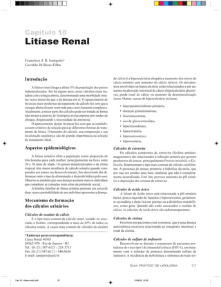 Capítulo 18
          Litíase Renal
          Francisco J. B. Sampaio*
          Geraldo Di Biase Filho


          Introdução                                                           de cálcio é a hipercalciúria idiopática (aumento dos níveis de
                                                                               cálcio urinário sem aumento do cálcio sérico). Os mecanis-
               A litíase renal chega a afetar 5% da população dos países       mos envolvidos na hipercalciúria estão relacionados a um au-
          industrializados. Até há alguns anos, esses cálculos eram tra-       mento na absorção intestinal de cálcio (hipercalciúria absorti-
          tados com cirurgia aberta, determinando uma morbidade mui-           va), perda renal de cálcio ou aumento da desmineralização
          tas vezes maior do que a da doença em si. O aparecimento de          óssea. Outras causas de hipercalciúria incluem:
          técnicas mais modernas de tratamento de cálculo fez com que a
          cirurgia aberta ficasse reservada para casos bastante complexos.          •   hiperparatireoidismo primário,
          Atualmente, a maior parte dos cálculos pode ser tratada de forma          •   doenças granulomatosas,
          não-invasiva através de litotripsia extracorpórea por ondas de            •   feocromocitoma,
          choque, dispensando a necessidade de anestesia.                           •   uso de glicocorticóides,
               O aparecimento destas técnicas fez com que se estabele-
          cessem critérios de seleção para as diferentes formas de trata-           •   hipertireoidismo,
          mento da litíase. O tamanho do cálculo, sua composição e sua              •   hipocitratúria,
          localização anatômica são de grande importância na seleção                •   hiperuricosúria e
          do tratamento ideal.                                                      •   hiperoxalúria.

          Aspectos epidemiológicos                                             Cálculos de estruvita
                                                                                     Os cálculos compostos de estruvita (fosfato amônio-
               A litíase urinária afeta a população numa proporção de          magnesiano) são relacionados à infecção urinária por germes
          três homens para cada mulher, principalmente na faixa entre          produtores de urease, principalmente Proteus mirabilis e Kle-
          20 e 50 anos de idade. Os países industrializados e de clima         bsiella. Representam o tipo mais comum de cálculo coralifor-
          tropical têm maior incidência de cálculo urinário quando com-        me. A presença de urease promove a hidrólise da uréia, que
          parados aos países em desenvolvimento, fato decorrente das di-       por sua vez produz uma base (amônia) que não é completa-
          ferenças entre o tipo de alimentação e da perda hídrica pelo suor.   mente neutralizada. Este fato provoca aumento do pH uriná-
          Observa-se também que essa doença acomete mais os indivíduos         rio e deposição dos cristais de estruvita.
          que compõem as camadas mais altas da pirâmide social.
               A história familiar de litíase urinária aumenta em cerca de     Cálculos de ácido úrico
          duas vezes a probabilidade de um indivíduo apresentar a doença.           A litíase de ácido úrico está relacionada a pH urinário
                                                                               baixo, pouca ingestão de líquidos e hiperuricemia, geralmen-
          Mecanismo de formação                                                te secundária a dieta rica em purinas ou a distúrbios metabóli-
          dos cálculos urinários                                               cos, como gota. Quando não estão associados a oxalato de
                                                                               cálcio, os cálculos de ácido úrico são radiotransparentes.
          Cálculos de oxalato de cálcio
               É o tipo mais comum de cálculo renal, isolado ou asso-          Cálculos de cistina
          ciado a fosfato, correspondendo a mais de 65% de todos os                 Ocorrem em pacientes com cistinúria, que é uma doença
          cálculos renais. A causa mais comum de cálculos de oxalato           autossômica recessiva relacionada ao transporte intestinal e
                                                                               renal da cistina.
          *Endereço para correspondência:
          Caixa Postal 46503                                                   Cálculos de sulfato de indinavir
          20562-970 - Rio de Janeiro - RJ                                           Desenvolvem-se durante o tratamento de pacientes por-
          Tel.: (0--21) 587-6121 / 235-3715                                    tadores do vírus tipo I da imunodeficiência (HIV-1), em trata-
          Fax: (0--21) 587-6121 / 548-0636                                     mento com o inibidor da protease denominado sulfato de
          E-mail: sampaio@uerj.br                                              indinavir. A incidência de nefrolitíase e sintomas do trato uri-

                                                                                            GUIA PRÁTICO DE UROLOGIA                       97


Cap 18- Litiase renal.pm6           97                                                          13/06/00, 15:08
 