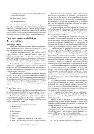 • os portadores de hiperviscosidade (macroglobulinemia               O contraste é, em geral, injetado por via intravenosa em
       ou mieloma múltiplo);                                        bolo (vida média plasmática de 30 minutos), mas pode-se op-
                                                                    tar pela injeção gota a gota (vida média plasmática de várias
     • as desidratações graves;
                                                                    horas). Esta última técnica distende mais o sistema pielocali-
     • os pacientes ansiosos.                                       cial e os ureteres, permitindo boa visualização de toda a via
                                                                    excretora por tempo mais prolongado, não sendo necessário o
     Dependendo da gravidade das reações, as drogas mais            uso de compressão abdominal.
utilizadas no tratamento são: difenidramina, epinefrina,                  Eventualmente são realizadas radiografias oblíquas para
aminofilina, cimetidina, dopamina, atropina e oxigenoterapia.       melhor definição de lesões ureterais duvidosas, para diferen-
Também está indicada a intubação se houver risco de obstrução       ciação de massas ou calcificações intrínsecas ou extrínsecas
das vias aéreas. Os corticosteróides administrados dois ou três     nos rins ou ureteres, ou para demonstração de alterações nas
dias antes do exame parecem exercer algum efeito protetor.          faces póstero-laterais da bexiga.
                                                                          Radiografias tardias podem ser obtidas entre uma e 48
Principais exames radiológicos                                      horas após administração do contraste. São indicadas em ca-
do trato urinário                                                   sos de nefrograma retardado para identificar o local da obs-
                                                                    trução do trato urinário ou na avaliação de hidronefroses de
Radiografia simples                                                 longa duração. A ausência total de nefrograma na fase preco-
     Radiografia simples, em decúbito dorsal, incluindo rins,       ce da UGE não justifica a solicitação de radiografias tardias.
projeções ureterais e vesical, constitui o exame inicial de qual-         A administração do contraste intravenoso acarreta im-
quer avaliação radiológica do trato urinário.                       portantes trocas iônicas e de fluidos nos espaços intra e extra-
     Este exame fornece informações das sombras renais e            vasculares. Há rápido aumento da osmolaridade plasmática, e
avalia o tamanho, a forma e a posição dos rins. Pode revelar        o volume sangüíneo aumenta cerca de 16%, bem como o dé-
cálculos urinários radiopacos (nos rins, ureteres ou bexiga) ou     bito cardíaco. As alterações hemodinâmicas consistem de va-
calcificações de cistos renais, de nefrocalcinoses, de tumores,     sodilatação periférica, hipotensão transitória, aumento da pres-
de gânglios linfáticos, de flebólitos ou calcificações vascula-     são na artéria pulmonar e taquicardia. Devido aos agentes
res (aneurismas calcificados da artéria renal).                     quelantes existentes nos contrastes, pode ocorrer discreta
     As sombras do músculo psoas são normalmente bem                hipocalcemia, que é responsável por eventuais crises de tetania.
delineadas. O apagamento do psoas ocorre em abscessos                     As alterações fisiológicas, provocadas principalmente pe-
perinéfricos, nos grandes tumores renais, nos processos infla-      los contrastes iônicos, podem gerar situações de risco em pa-
matórios do retroperitônio, nas pancreatites agudas, nas psoites    cientes com descompensação cardíaca, em diabéticos
e nas apendicites retrocecais.                                      azotêmicos, em portadores de mieloma múltiplo, nos hiperu-
     As malformações ósseas da coluna ou da pélvis, tais como       ricêmicos ou em pacientes desidratados, principalmente crian-
espinhas bífidas, agenesias do sacro ou afastamento do púbis        ças. Os contrastes têm discreta ação nefrotóxica, que se acen-
na extrof ia vesical, são importantes elementos diagnósticos.       tua em certas condições clínicas, sobretudo na fase aguda das
As lesões metastáticas nos ossos (osteolíticas ou osteoblásti-      pielonefrites.
cas), as fraturas ou os desvios antálgicos da coluna vertebral            Em pacientes com insuficiência renal, a ultra-sonografia
constituem dados auxiliares na elaboração de hipóteses diag-        é o método ideal de triagem para excluir hidronefrose. Se for
nósticas.                                                           utilizada a UGE, deve-se aumentar a dose do contraste (1,5 a
                                                                    2 ml/kg de peso) para obter melhor visualização do trato uri-
Urografia excretora                                                 nário. Entretanto, nesses casos há elevação temporária dos ní-
      A urografia excretora (UGE) é a principal indicação quan-     veis de uréia e de creatinina sangüínea.
do se pretende a visualização do sistema pielocalicial e dos ure-         Nos pacientes com lesão do parênquima renal, quanto
teres na avaliação de cálculos ou de infecções do trato urinário.   maior o nível de creatinina pior será a qualidade da UGE. Na
      A seqüência radiográfica é variável conforme os objeti-       prática, níveis acima de 4,0 mg/100 ml contra-indicam a soli-
vos investigatórios. Após o raio X simples e a injeção intrave-     citação do exame.
nosa de contraste radiológico, são em geral realizadas radio-             Quando a causa da insuficiência renal é obstrutiva e não
grafias nos seguintes tempos:                                       parenquimatosa, pode-se demonstrar o local da obstrução em
     1 - Um minuto após injeção de contraste;                       radiografias tardias mesmo que os níveis de creatinina san-
                                                                    güínea estejam mais elevados.
     2 - Três minutos;
                                                                          Quando um rim não excreta o meio radiopaco, diz-se que
     3 - Cinco minutos;                                             há exclusão renal ou que o rim não é visualizado. Os termos
     4 - Dez minutos;                                               rim não-funcionante e não-excretante não são adequados por-
     5 - 20 minutos;                                                que só a UGE não permite este tipo de conclusão.
                                                                          Atualmente, a UGE é o método de imagem indicado para
     6 - 35 minutos;
                                                                    a investigação das seguintes situações:
     7 - Raio X em pé (casos suspeitos de ptose renal);
     8 - Raio X pós-miccional (avaliação do volume residual).            • Casos de cálculos conhecidos ou suspeitados;

10            GUIA PRÁTICO DE UROLOGIA
 