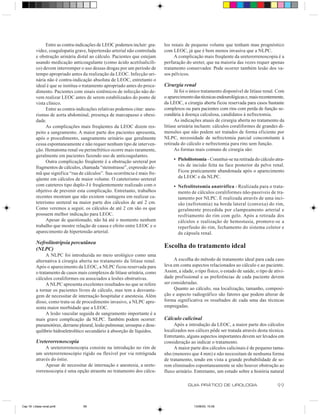 Entre as contra-indicações de LEOC podemos incluir: gra-    los renais de pequeno volume que tenham mau prognóstico
          videz, coagulopatia grave, hipertensão arterial não controlada    com LEOC, já que é bem menos invasiva que a NLPC.
          e obstrução urinária distal ao cálculo. Pacientes que estejam          A complicação mais freqüente da ureterorrenoscopia é a
          usando medicação anticoagulante (como ácido acetilsalicíli-       perfuração do ureter, que na maioria das vezes requer apenas
          co) devem interromper o uso dessas drogas por um período de       tratamento conservador. Pode ocorrer também lesão dos va-
          tempo apropriado antes da realização da LEOC. Infecção uri-       sos pélvicos.
          nária não é contra-indicação absoluta de LEOC, entretanto o
          ideal é que se institua o tratamento apropriado antes do proce-   Cirurgia renal
          dimento. Pacientes com sinais sistêmicos de infecção não de-            Já foi o único tratamento disponível de litíase renal. Com
          vem realizar LEOC antes de serem estabilizados do ponto de        o aparecimento das técnicas endourológicas e, mais recentemente,
          vista clínico.                                                    da LEOC, a cirurgia aberta ficou reservada para casos bastante
                Entre as contra-indicações relativas podemos citar: aneu-   complexos ou para pacientes com rins com perda de função se-
          rismas de aorta abdominal, presença de marcapasso e obesi-        cundária à doença calculosa, candidatos à nefrectomia.
          dade.                                                                   As indicações atuais de cirurgia aberta no tratamento da
                As complicações mais freqüentes da LEOC dizem res-          litíase urinária incluem: cálculos coraliformes de grandes di-
          peito a sangramento. A maior parte dos pacientes apresenta,       mensões que não podem ser tratados de forma eficiente por
          após o procedimento, sangramento urinário que geralmente          NLPC, necessidade de nefrectomia parcial concomitante à
          cessa espontaneamente e não requer nenhum tipo de interven-       retirada do cálculo e nefrectomia para rins sem função.
          ção. Hematoma renal ou perinefrético ocorre mais raramente,             As formas mais comuns de cirurgia são:
          geralmente em pacientes fazendo uso de anticoagulantes.
                Outra complicação freqüente é a obstrução ureteral por           • Pielolitotomia - Constitui-se na retirada do cálculo atra-
          fragmentos de cálculos, chamada “steinstrasse”, expressão ale-           vés de incisão feita na face posterior da pelve renal.
          mã que significa “rua de cálculos”. Sua ocorrência é mais fre-           Ficou praticamente abandonada após o aparecimento
          qüente em cálculos de maior volume. O cateterismo ureteral               da LEOC e da NLPC.
          com cateteres tipo duplo-J é freqüentemente realizado com o            • Nefrolitotomia anatrófica - Realizada para o trata-
          objetivo de prevenir esta complicação. Entretanto, trabalhos             mento de cálculos coraliformes não-passíveis de tra-
          recentes mostram que não existem vantagens em realizar ca-               tamento por NLPC. É realizada através de uma inci-
          teterismo ureteral na maior parte dos cálculos de até 2 cm.              são (nefrotomia) na borda lateral (convexa) do rim,
          Como veremos a seguir, os cálculos de até 2 cm são os que                geralmente precedida por clampeamento arterial e
          possuem melhor indicação para LEOC.                                      resfriamento do rim com gelo. Após a retirada dos
                Apesar de questionado, não há até o momento nenhum                 cálculos e realização de hemostasia, promove-se a
          trabalho que mostre relação de causa e efeito entre LEOC e o             reperfusão do rim, fechamento do sistema coletor e
          aparecimento de hipertensão arterial.                                    da cápsula renal.
          Nefrolitotripsia percutânea
          (NLPC)
                                                                            Escolha do tratamento ideal
                A NLPC foi introduzida no meio urológico como uma
          alternativa à cirurgia aberta no tratamento da litíase renal.          A escolha do método de tratamento ideal para cada caso
          Após o aparecimento da LEOC, a NLPC ficou reservada para          leva em conta aspectos relacionados ao cálculo e ao paciente.
          o tratamento de casos mais complexos de litíase urinária, como    Assim, a idade, o tipo físico, o estado de saúde, o tipo de ativi-
          cálculos coraliformes ou associados a lesões obstrutivas.         dade profissional e as preferências de cada paciente devem
                A NLPC apresenta excelentes resultados no que se refere     ser consideradas.
          a tornar os pacientes livres de cálculo, mas tem a desvanta-           Quanto ao cálculo, sua localização, tamanho, composi-
          gem de necessitar de internação hospitalar e anestesia. Além      ção e aspecto radiográfico são fatores que podem alterar de
          disso, como trata-se de procedimento invasivo, a NLPC apre-       forma significativa os resultados de cada uma das técnicas
          senta maior morbidade que a LEOC.                                 empregadas.
                A lesão vascular seguida de sangramento importante é a
          mais grave complicação da NLPC. Também podem ocorrer:             Cálculo calicinal
          pneumotórax, derrame pleural, lesão pulmonar, urosepse e dese-         Após a introdução da LEOC, a maior parte dos cálculos
          quilíbrio hidroeletrolítico secundário à absorção de líquidos.    localizados nos cálices pôde ser tratada através desta técnica.
                                                                            Entretanto, alguns aspectos importantes devem ser levados em
          Ureterorrenoscopia                                                consideração ao indicar o tratamento.
               A ureterorrenoscopia consiste na introdução no rim de             A maior parte dos cálculos calicinais é de pequeno tama-
          um ureterorrenoscópio rígido ou flexível por via retrógrada       nho (menores que 4 mm) e não necessitam de nenhuma forma
          através do óstio.                                                 de tratamento, tendo em vista a grande probabilidade de se-
               Apesar de necessitar de internação e anestesia, a urete-     rem eliminados espontaneamente se não houver obstrução ao
          rorrenoscopia é uma opção atraente no tratamento dos cálcu-       fluxo urinário. Entretanto, um estudo sobre a história natural

                                                                                         GUIA PRÁTICO DE UROLOGIA                         99


Cap 18- Litiase renal.pm6         99                                                        13/06/00, 15:08
 