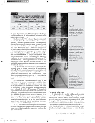Tabela     2                                                                                                                Figura   3
               PORCENTAGEM DE PACIENTES LIVRES DE CÁLCULO
               APÓS LEOC E NLPC PARA TRATAMENTO DE LITÍASE
                         DO PÓLO INFERIOR DO RIM –
                 ESTRATIFICADOS PELO TAMANHO DO CÁLCULO

                              LEOC                             NLPC
             < 1 cm         1,1 a 1,9 cm   > 2 cm   < 1 cm   1,1 a 1,9 cm   > 2 cm                                     Figura 3.
               66%             50%          25%     100%        66%          86%                                       A) Radiografia de abdome
                                                                                                                       de uma paciente mostrando
                                                                                                                       cálculo de 2 cm (seta) na
          No grupo de pacientes com AIP agudo, apenas 23% dos pa-                                                      topografia do pólo inferior
          cientes estavam livres de cálculo após um seguimento médio                                                   do rim esquerdo.
          de nove meses (figuras 1 e 2).
                Elbahnasy et al. (1998) avaliaram 21 pacientes com cál-
          culos de até 1,5 cm submetidos à LEOC considerando o com-
          primento, a largura do infundíbulo e o AIP, analisados através
          de urografia excretora. Os pacientes que se tornaram livres de
          cálculo tinham infundíbulos mais curtos (32 versus 38 mm),                                                   B) Urografia venosa da
          mais largos (8,0 versus 5,8 mm) e AIP maiores que os pacien-                                                 mesma paciente mostrando o
          tes que permaneceram com fragmentos residuais (75º versus                                                    cálculo localizado no cálice
          51º). A presença de um AIP maior que 90º ou de um infundí-                                                   inferior do rim esquerdo.
          bulo curto e largo, independente do AIP, estava associada a                                                  Notar que o ângulo entre o
          bons resultados após a LEOC. Dos pacientes com AIP maior                                                     longo eixo do ureter e o
                                                                                                                       infundíbulo do cálice
          que 90º (12%), todos ficaram livres de cálculos. Quando os
                                                                                                                       inferior é desfavorável à
          três fatores de risco estavam presentes (AIP menor que 90º,                                                  eliminação de fragmentos
          infundíbulo longo e estreito) apenas 17% dos pacientes fica-                                                 (menor que 90º).
          ram livres de cálculo. Assim, a análise da anatomia do pólo
          inferior é de fundamental importância na escolha do tratamento
          desse tipo de cálculo.
                A NLPC apresenta ótimos resultados no tratamento des-
          se tipo de litíase, já que não é dependente da anatomia renal
          (tabela 2). Mais recentemente, a ureterorenoscopia tem sido
          empregada para o tratamento da litíase do pólo inferior e vem
          apresentando bons resultados para cálculos de até 1,5 cm.
          Assim como para tratamento com a NLPC, a anatomia renal                                                      C) Imagem obtida
          parece não interferir nos resultados obtidos com ureterorenos-                                               por radioscopia no
                                                                                                                       pós-operatório imediato
          copia.
                                                                                                                       de nefrolitotripsia
                Em conseqüência, cálculos maiores que 2 cm no pólo                                                     percutânea do mesmo caso
          inferior devem ser tratados primariamente por NLPC, já que                                                   utilizada para o tratamento
          os resultados com LEOC são ruins e estão associados a maio-                                                  do cálculo. Observar que
          res taxas de complicação e maior custo. Pacientes com cálcu-                                                 não restam fragmentos
          los menores que 2 cm e que possuam fatores desfavoráveis                                                     residuais.
          para a realização de LEOC (AIP menor que 90º, infundíbulo
          longo e estreito) têm grande possibilidade de permanecer com
          fragmentos residuais, mesmo quando submetidos a várias ses-                Cálculos de pelve renal
          sões de LEOC, devendo portanto submeter-se a outra forma                        Os cálculos de pelve renal de até 2 cm podem ser tra-
          de tratamento primário. A ureterorrenoscopia para cálculos                 tados de forma eficiente por LEOC. A presença de uma in-
          de até 1,5 cm é uma forma eficaz de tratamento, já que apre-               terface líquida na região da pelve renal faz com que a LEOC
          senta resultados semelhantes à NLPC com menor morbidade,                   apresente excelentes resultados para o tratamento da litíase
          sendo portanto um método atraente em pacientes com anato-                  desta região. Cálculos maiores que 2 cm estão associados a
          mia renal desfavorável à LEOC (figura 3).                                  grande incidência de fragmentos residuais, obstrução ureteral
                A LEOC é o método de escolha para cálculos menores                   e necessidade de retratamento quando submetidos à LEOC.
          que 2 cm, localizados em unidades renais que apresentem ana-               Nesta situação, a NLPC é o tratamento de escolha, atingin-
          tomia favorável à eliminação dos fragmentos, conforme des-                 do índices muito altos de pacientes que se livram de cálcu-
          crito anteriormente.                                                       lo.

                                                                                                 GUIA PRÁTICO DE UROLOGIA                     101


Cap 18- Litiase renal.pm6                  101                                                      13/06/00, 15:08
 
