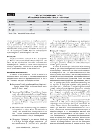 Tabela   1                                      ESTUDO COMPARATIVO ENTRE OS
                                           MÉTODOS DIAGNÓSTICOS DE CÁLCULO URETERAL

  Método                                Sensibilidade         Especificidade             Valor preditivo +       Valor preditivo –

  Rx simples                                   95%                65%                          82%                     88%
  US                                           93%                83%                          93%                     83%
  Rx + US                                      89%                100%                        100%                     81%
  Gorelik U, Ulish Y, Yagil Y. Urology 1996; 47(5): 637-42.




semanas após o início dos sintomas. As complicações aumen-                    A ingestão forçada de líquidos parece não ajudar a elimi-
tam de 7% para 20% quando os sintomas permanecem por                     nação, pois reduz o peristaltismo do ureter. A urina deve ser
mais de quatro semanas. Em outros estudos os números va-                 coada ou a micção deve ser em um vidro para verif icar a saída
riam significantemente em relação aos cálculos menores que               do cálculo, que poderá ser analisado laboratorialmente.
5 mm do ureter inferior, que são eliminados em 75% dos ca-
sos, e do ureter superior em 64%. A medida-limite para elimi-            Tratamento cirúrgico
nação sem grandes problemas parece ser 7 mm.                                  No século dos cirurgiões, a cirurgia aberta foi o único
                                                                         tratamento intervencionista disponível para o cálculo ureteral.
Tratamento                                                               A ureterolitotomia é rápida, muito eficiente, de baixa morbi-
     Os cálculos urinários acometem de 2% a 3% da popula-                dade, mas uma técnica muito invasiva para os padrões atuais.
ção. A média de hospitalização é de 1,42 por mil pessoas. Entre          Alguns urologistas mais progressistas utilizavam a via
10% e 30% dos pacientes com cólica renal necessitam inter-               endoscópica, retirando os cálculos com sondas extratoras con-
nação hospitalar. A retirada do cálculo é indicada quando há             troladas apenas por raio X.
obstrução significativa, deterioração da função renal, pielo-                 A história da ureteroscopia começou em 1929 com Young
nefrite refratária a tratamento ou dor incontrolável.                    e McKay, que descreveram a primeira visualização endoscó-
                                                                         pica do ureter por via transuretral de uma criança com válvula
Tratamento medicamentoso                                                 de uretra posterior. Em 1978 começou a revolução no trata-
     O controle da dor, em adultos, é através da aplicação de            mento do cálculo ureteral com a descrição da primeira urete-
analgésicos por via endovenosa. O uso de medicamentos deve               roscopia. Havia sido dado o pontapé inicial para o desenvolvi-
ser progressivo e ordenado, dependendo do alívio ou não da               mento da ureterolitotripsia endoscópica. Houve um grande
dor. O esquema que temos utilizado é o seguinte:                         aprimoramento dos ureteroscópios, que se tornaram mais fi-
                                                                         nos e as imagens mais nítidas; paralelamente surgiram no-
      1- Brometo de N-butilescopolamina 10 mg (Buscopan®)                vos aparelhos de litotripsia, incluindo o ultra-som, eletro-
         + dipirona sódica 500 mg (a dipirona só pode ser re-            hidráulico, laser e o balístico. O urologista, já habituado à
         petida de 6 em 6 horas).                                        cirurgia endoscópica, rapidamente desenvolveu a técnica
                                                                         da ureteroscopia, diminuindo a morbidade dos casos ini-
      2- Tenoxicam (Tilatil ®) 20 mg EV em 24 horas. Pode ser            ciais e chegando a resultados que variavam de 80% a 98%
         usado independentemente do brometo de N-butiles-                de sucesso, dependendo da localização do cálculo. É uma
         copolamina com dipirona, pois os mecanismos de ação             técnica elegante, bonita e ef iciente, qualidades que por si só
         contra a dor são distintos. Deve-se estar atento para           dificultam a sua substituição.
         as contra-indicações, para que seja evitado em pacien-               No auge da ureteroscopia ocorreu a segunda revolução,
         tes menores de 18 anos e em pacientes com função                em fevereiro de 1980. Chaussy introduziu a litotripsia extra-
         renal diminuída.                                                corpórea por ondas de choque (Leco) para o tratamento dos
                                                                         cálculos renais e ureterais. Inicialmente era complicado en-
      3- Diclofenaco sódico (Voltaren®) 75 mg, por via intramus-         tender o que eram ondas acústicas não-harmônicas e não-li-
         cular profunda, na nádega. A dose máxima diária é de            neares, caracterizadas pela mudança extremamente rápida de
         150 mg e não deve ser usado via IM por mais de dois             amplitude com pico de alta pressão seguido por queda mais
         dias. Os efeitos colaterais com os quais se deve tomar          lenta, mas era claro para todos que elas funcionavam e os cál-
         cuidado são os relativos à função renal e à gastrite.           culos fragmentavam-se. O aparecimento das máquinas de se-
                                                                         gunda geração foi outro avanço importante, pois permitiu a
      4- Meperidina (Dolantina ®), uma ampola diluída em                 localização de cálculos em qualquer parte do trato urinário
         8 ml de água destilada, aplicada em doses de 2 ml,              com mais facilidade e eficiência, tanto com raio X como com
         por via endovenosa, de 1 em 1 hora se for necessário.           ultra-som, eliminando a imersão do paciente em água. Os pa-

106               GUIA PRÁTICO DE UROLOGIA
 