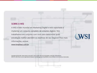 SOBRE A WSI
A WSI é líder mundial em Marketing Digital e está capacitada a
implantar um conjunto completo de soluções digitais. Nós
trabalhamos em conjunto com você para determinar quais
estratégias melhor atendem os objetivos de seu negócio! Para mais
informações, acesse:
www.brasilwsi.com.br
Copyright @ 2015 WSI. Todos direitos reservados. Cada unidade WSI é de propriedade e operação independentes.
WSI ICE e WSI IM são marcas registradas da Research and Management Corp (RAM), de suas afiliadas ou de empresas relacionadas.
 