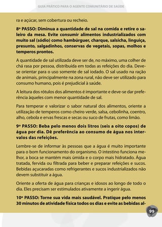 GUIA PRÁTICO PARA O AGENTE COMUNITÁRIO DE SAÚDE



ra e açúcar, sem cobertura ou recheio.
8º PASSO: Diminua a quantidade de sal na comida e retire o sa-
leiro da mesa. Evite consumir alimentos industrializados com
muito sal (sódio) como hambúrguer, charque, salsicha, linguiça,
presunto, salgadinhos, conservas de vegetais, sopas, molhos e
temperos prontos.
A quantidade de sal utilizada deve ser de, no máximo, uma colher de
chá rasa por pessoa, distribuída em todas as refeições do dia. Deve-
se orientar para o uso somente de sal iodado. O sal usado na ração
de animais, principalmente na zona rural, não deve ser utilizado para
consumo humano, pois é prejudicial à saúde.
A leitura dos rótulos dos alimentos é importante e deve-se dar prefe-
rência àqueles com menor quantidade de sal.
Para temperar e valorizar o sabor natural dos alimentos, oriente a
utilização de temperos como cheiro verde, salsa, cebolinha, coentro,
alho, cebola e ervas frescas e secas ou suco de frutas, como limão.
9º PASSO: Beba pelo menos dois litros (seis a oito copos) de
água por dia. Dê preferência ao consumo de água nos inter-
valos das refeições.
Lembre-se de informar às pessoas que a água é muito importante
para o bom funcionamento do organismo. O intestino funciona me-
lhor, a boca se mantém mais úmida e o corpo mais hidratado. Água
tratada, fervida ou filtrada para beber e preparar refeições e sucos.
Bebidas açucaradas como refrigerantes e sucos industrializados não
devem substituir a água.
Oriente a oferta de água para crianças e idosos ao longo de todo o
dia. Eles precisam ser estimulados ativamente a ingerir água.
10º PASSO: Torne sua vida mais saudável. Pratique pelo menos
30 minutos de atividade física todos os dias e evite as bebidas al-
                                                                        99
 