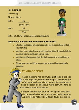 GUIA PRÁTICO PARA O AGENTE COMUNITÁRIO DE SAÚDE



Por exemplo:
Peso: 56 kg
Altura: 1,60 m
IMC =                56
               1,60 x 1,60
IMC =                56
                   2,56
IMC = 21,8 k/m² (nesse caso, peso adequado)

Ações do ACS diante dos problemas nutricionais:
       Estimular a participação comunitária para ações que visem a melhoria dos hábi-
       tos alimentares;
       Identificar casos de situação de risco nutricional (obesidade, desnutrição, bulimia,
       anorexia nervosa) e orientar para procurar a UBS;
       Identificar estratégias para melhoria do estado nutricional na comunidade e na
       família;
       Orientar para procurar a UBS nos casos em que há necessidade de orientação
       nutricional.

                   ATIVIDADE FÍSICA

                    A vida moderna não estimula a prática de exercícios
                    físicos regulares, tão importantes para evitar doenças
                    crônicas quando associados a uma dieta adequada e
                  a não utilização de cigarros. É muito comum a falta de
                atividade física entre os adultos.
                  É preciso lembrar que saúde não é apenas uma ques-
                   tão de assistência médica e acesso a medicamentos.
                   A promoção a hábitos de vida saudáveis é considera-

                                                                                              101
 