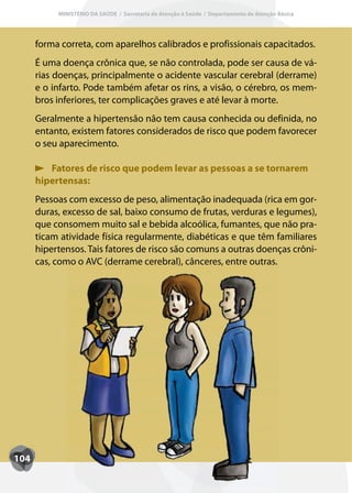 MINISTÉRIO DA SAÚDE / Secretaria de Atenção à Saúde / Departamento de Atenção Básica




      forma correta, com aparelhos calibrados e profissionais capacitados.
      É uma doença crônica que, se não controlada, pode ser causa de vá-
      rias doenças, principalmente o acidente vascular cerebral (derrame)
      e o infarto. Pode também afetar os rins, a visão, o cérebro, os mem-
      bros inferiores, ter complicações graves e até levar à morte.
      Geralmente a hipertensão não tem causa conhecida ou definida, no
      entanto, existem fatores considerados de risco que podem favorecer
      o seu aparecimento.

         Fatores de risco que podem levar as pessoas a se tornarem
      hipertensas:
      Pessoas com excesso de peso, alimentação inadequada (rica em gor-
      duras, excesso de sal, baixo consumo de frutas, verduras e legumes),
      que consomem muito sal e bebida alcoólica, fumantes, que não pra-
      ticam atividade física regularmente, diabéticas e que têm familiares
      hipertensos. Tais fatores de risco são comuns a outras doenças crôni-
      cas, como o AVC (derrame cerebral), cânceres, entre outras.




104
 