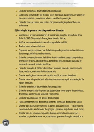 MINISTÉRIO DA SAÚDE / Secretaria de Atenção à Saúde / Departamento de Atenção Básica



          Estimular a realização de atividades físicas regulares;
          Esclarecer à comunidade, por meio de ações individuais ou coletivas, os fatores de
          risco para o diabetes, orientando sobre as medidas de prevenção;
          Estimular essas pessoas a uma visita à ESF para orientação pelo médico e/ou
          enfermeira.
      2) Em relação às pessoas com diagnóstico de diabetes:
          Identificar as pessoas com diabetes de sua área de atuação e preencher a ficha
          B-DM do SIAB (Sistema de Informação de Atenção Básica);
          Verificar o comparecimento às consultas agendadas na UBS;
          Realizar busca ativa dos faltosos;
          Perguntar, sempre, à pessoa com diabetes e quando prescritos se ela está toman-
          do com regularidade os medicamentos;
          Estimular o desenvolvimento de hábitos de vida saudável: se está cumprindo as
          orientações de dieta, atividade física, controle de peso, se reduziu ou parou de
          fumar e de consumir bebidas alcoólicas;
          Estimular a adoção de hábitos alimentares saudáveis baseados no consumo de
          frutas, verduras, derivados de leite desnatado;
          Orientar a redução do consumo de bebidas alcoólicas ou seu abandono;
          Orientar sobre a importância da adesão ao tratamento e seguir as orientações da
          equipe de saúde;
          Estimular a realização de atividades físicas regulares;
          Estimular a organização de grupos de ajuda mútua, como grupos de caminhada,
          de estímulo à alimentação saudável, entre outros;
          Estimular a participação em grupos de orientação;
          Fazer acompanhamento da glicemia conforme orientação da equipe de saúde;
          Orientar para escovar corretamente os dentes após as refeições – o diabetes mal
          controlado facilita a inflamação das gengivas, podendo prejudicar a saúde bucal;
          Orientar para ter o cuidado corporal redobrado, especialmente com os pés –
          examinar os pés diariamente – e, constatando qualquer alteração, comunicar a

108
 